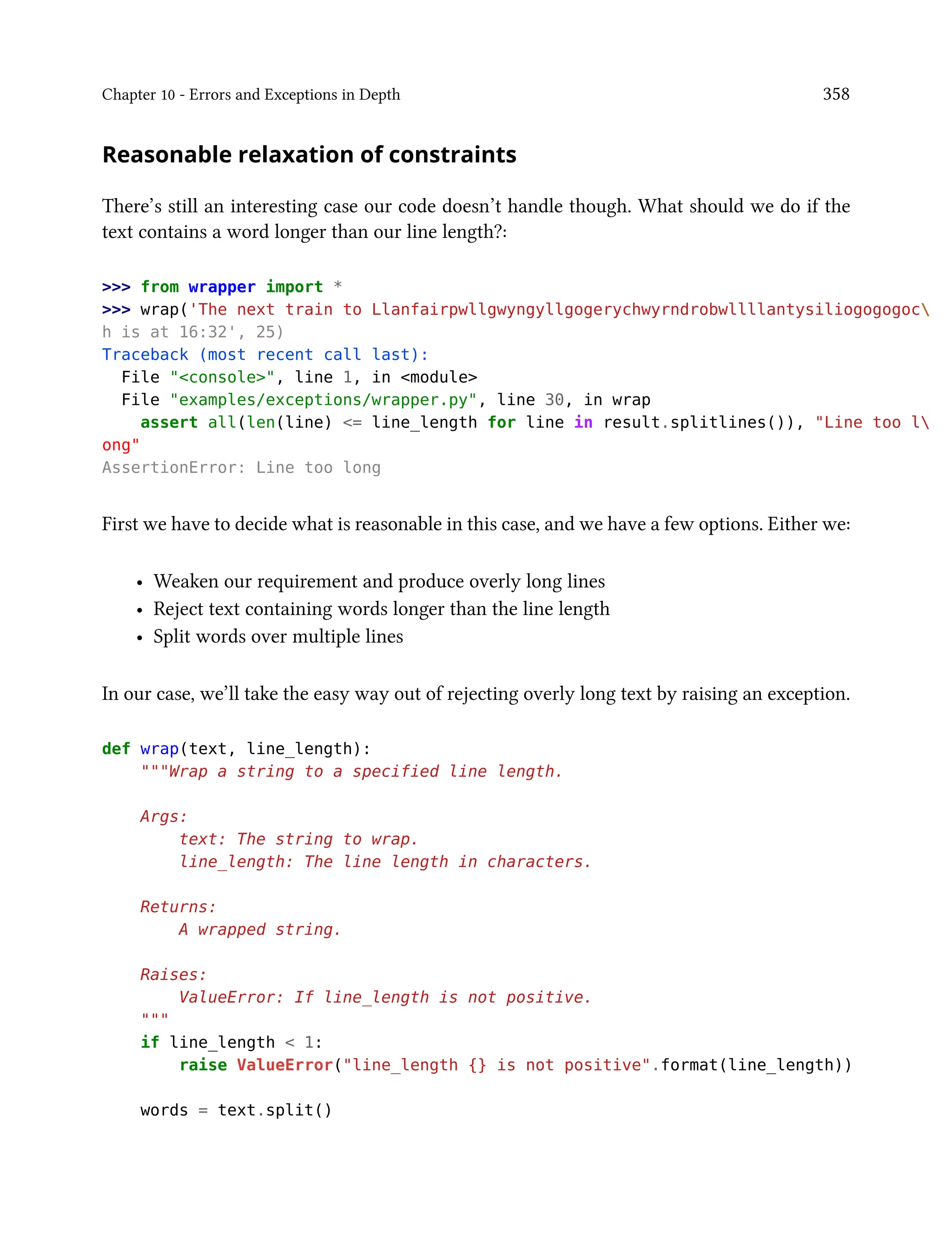 Chapter 10 - Errors and Exceptions in Depth 358
Reasonable relaxation of constraints
There’s still an interesting case our code doesn’t handle though. What should we do if the
text contains a word longer than our line length?:
>>> from wrapper import *
>>> wrap('The next train to Llanfairpwllgwyngyllgogerychwyrndrobwllllantysiliogogogoc
h is at 16:32', 25)
Traceback (most recent call last):
File "<console>", line 1, in <module>
File "examples/exceptions/wrapper.py", line 30, in wrap
assert all(len(line) <= line_length for line in result.splitlines()), "Line too l
ong"
AssertionError: Line too long
First we have to decide what is reasonable in this case, and we have a few options. Either we:
• Weaken our requirement and produce overly long lines
• Reject text containing words longer than the line length
• Split words over multiple lines
In our case, we’ll take the easy way out of rejecting overly long text by raising an exception.
def wrap(text, line_length):
"""Wrap a string to a specified line length.
Args:
text: The string to wrap.
line_length: The line length in characters.
Returns:
A wrapped string.
Raises:
ValueError: If line_length is not positive.
"""
if line_length < 1:
raise ValueError("line_length {} is not positive".format(line_length))
words = text.split()
 