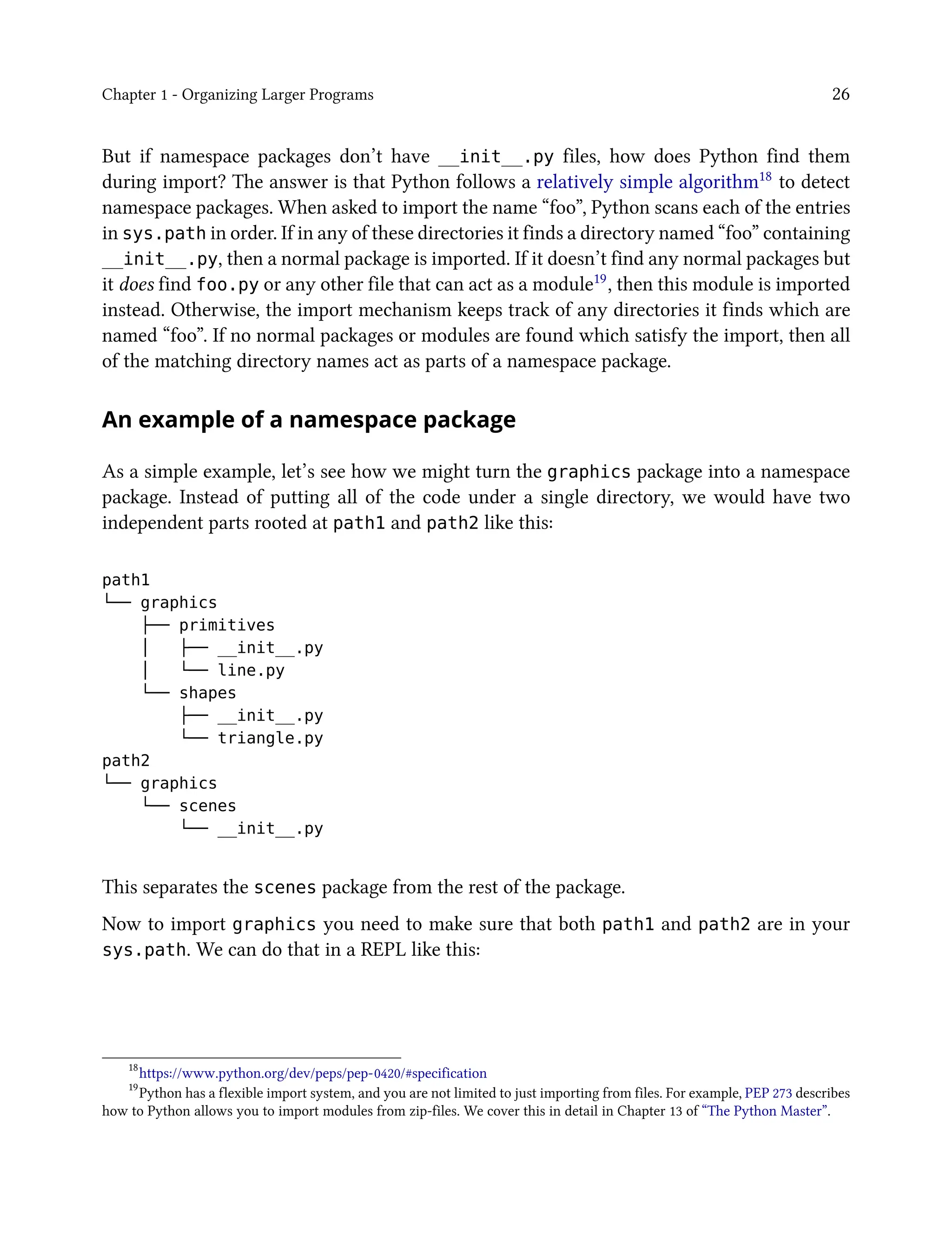 Chapter 1 - Organizing Larger Programs 26
But if namespace packages don’t have __init__.py files, how does Python find them
during import? The answer is that Python follows a relatively simple algorithm18 to detect
namespace packages. When asked to import the name “foo”, Python scans each of the entries
in sys.path in order. If in any of these directories it finds a directory named “foo” containing
__init__.py, then a normal package is imported. If it doesn’t find any normal packages but
it does find foo.py or any other file that can act as a module19, then this module is imported
instead. Otherwise, the import mechanism keeps track of any directories it finds which are
named “foo”. If no normal packages or modules are found which satisfy the import, then all
of the matching directory names act as parts of a namespace package.
An example of a namespace package
As a simple example, let’s see how we might turn the graphics package into a namespace
package. Instead of putting all of the code under a single directory, we would have two
independent parts rooted at path1 and path2 like this:
path1
└── graphics
├── primitives
│ ├── __init__.py
│ └── line.py
└── shapes
├── __init__.py
└── triangle.py
path2
└── graphics
└── scenes
└── __init__.py
This separates the scenes package from the rest of the package.
Now to import graphics you need to make sure that both path1 and path2 are in your
sys.path. We can do that in a REPL like this:
18
https://www.python.org/dev/peps/pep-0420/#specification
19
Python has a flexible import system, and you are not limited to just importing from files. For example, PEP 273 describes
how to Python allows you to import modules from zip-files. We cover this in detail in Chapter 13 of “The Python Master”.
 