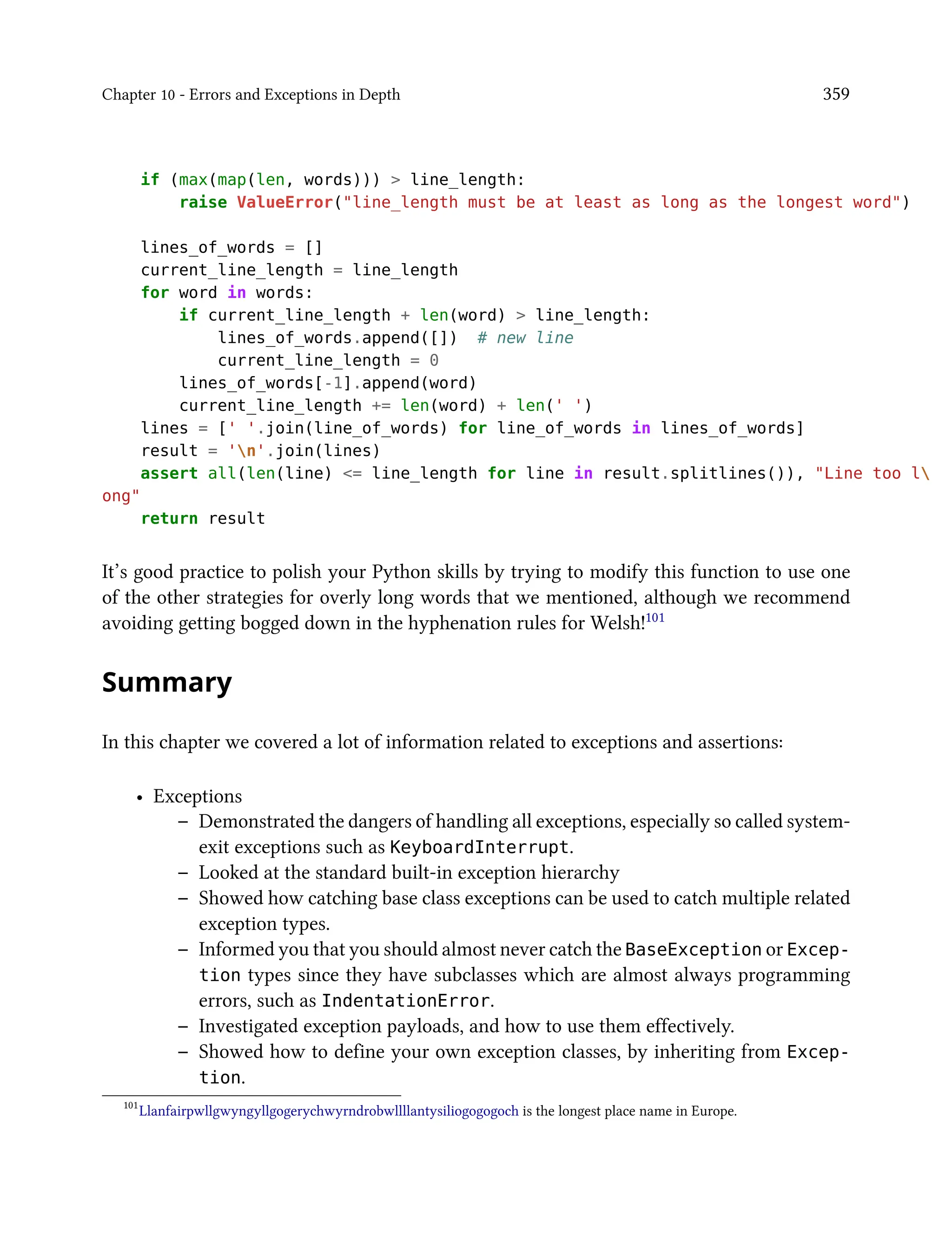 Chapter 10 - Errors and Exceptions in Depth 359
if (max(map(len, words))) > line_length:
raise ValueError("line_length must be at least as long as the longest word")
lines_of_words = []
current_line_length = line_length
for word in words:
if current_line_length + len(word) > line_length:
lines_of_words.append([]) # new line
current_line_length = 0
lines_of_words[-1].append(word)
current_line_length += len(word) + len(' ')
lines = [' '.join(line_of_words) for line_of_words in lines_of_words]
result = 'n'.join(lines)
assert all(len(line) <= line_length for line in result.splitlines()), "Line too l
ong"
return result
It’s good practice to polish your Python skills by trying to modify this function to use one
of the other strategies for overly long words that we mentioned, although we recommend
avoiding getting bogged down in the hyphenation rules for Welsh!101
Summary
In this chapter we covered a lot of information related to exceptions and assertions:
• Exceptions
– Demonstrated the dangers of handling all exceptions, especially so called system-
exit exceptions such as KeyboardInterrupt.
– Looked at the standard built-in exception hierarchy
– Showed how catching base class exceptions can be used to catch multiple related
exception types.
– Informed you that you should almost never catch the BaseException or Excep-
tion types since they have subclasses which are almost always programming
errors, such as IndentationError.
– Investigated exception payloads, and how to use them effectively.
– Showed how to define your own exception classes, by inheriting from Excep-
tion.
101
Llanfairpwllgwyngyllgogerychwyrndrobwllllantysiliogogogoch is the longest place name in Europe.
 