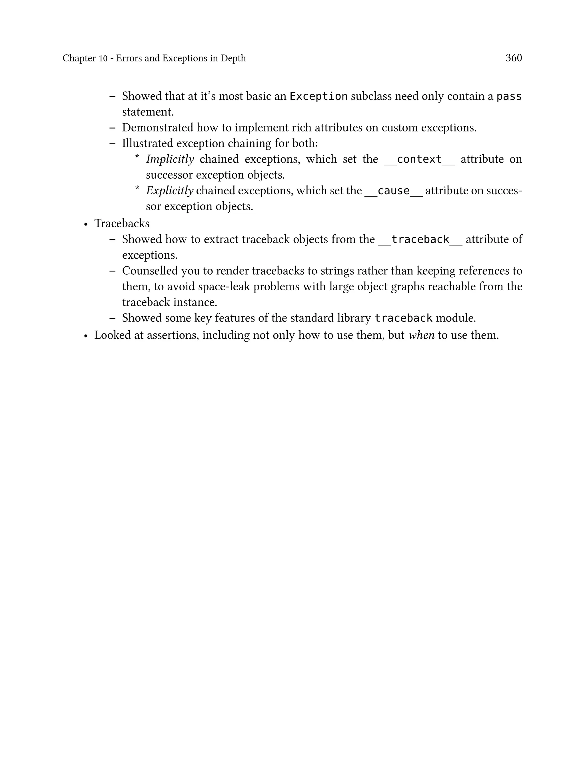 Chapter 10 - Errors and Exceptions in Depth 360
– Showed that at it’s most basic an Exception subclass need only contain a pass
statement.
– Demonstrated how to implement rich attributes on custom exceptions.
– Illustrated exception chaining for both:
* Implicitly chained exceptions, which set the __context__ attribute on
successor exception objects.
* Explicitly chained exceptions, which set the __cause__ attribute on succes-
sor exception objects.
• Tracebacks
– Showed how to extract traceback objects from the __traceback__ attribute of
exceptions.
– Counselled you to render tracebacks to strings rather than keeping references to
them, to avoid space-leak problems with large object graphs reachable from the
traceback instance.
– Showed some key features of the standard library traceback module.
• Looked at assertions, including not only how to use them, but when to use them.
 