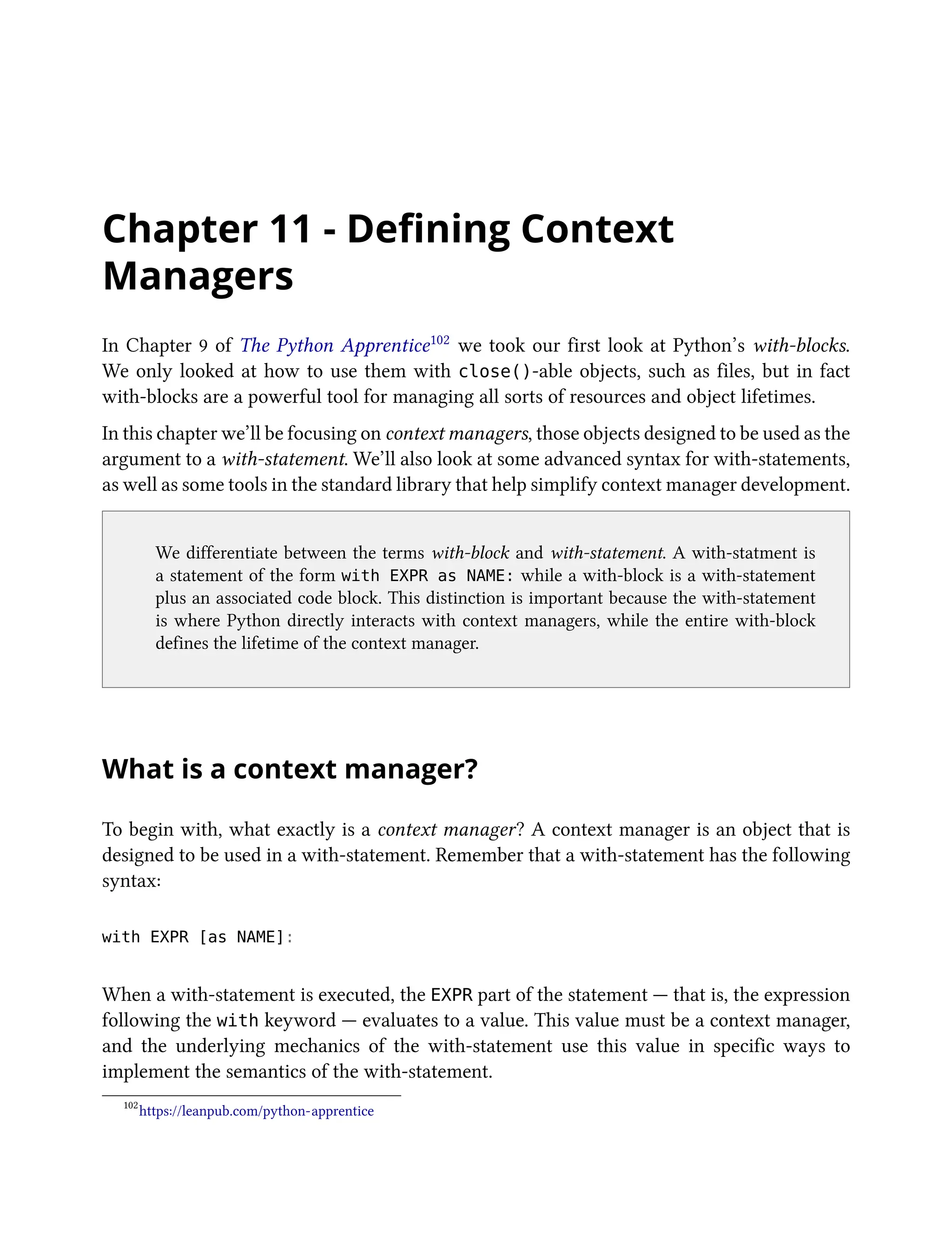 Chapter 11 - Defining Context
Managers
In Chapter 9 of The Python Apprentice102 we took our first look at Python’s with-blocks.
We only looked at how to use them with close()-able objects, such as files, but in fact
with-blocks are a powerful tool for managing all sorts of resources and object lifetimes.
In this chapter we’ll be focusing on context managers, those objects designed to be used as the
argument to a with-statement. We’ll also look at some advanced syntax for with-statements,
as well as some tools in the standard library that help simplify context manager development.
We differentiate between the terms with-block and with-statement. A with-statment is
a statement of the form with EXPR as NAME: while a with-block is a with-statement
plus an associated code block. This distinction is important because the with-statement
is where Python directly interacts with context managers, while the entire with-block
defines the lifetime of the context manager.
What is a context manager?
To begin with, what exactly is a context manager? A context manager is an object that is
designed to be used in a with-statement. Remember that a with-statement has the following
syntax:
with EXPR [as NAME]:
When a with-statement is executed, the EXPR part of the statement — that is, the expression
following the with keyword — evaluates to a value. This value must be a context manager,
and the underlying mechanics of the with-statement use this value in specific ways to
implement the semantics of the with-statement.
102
https://leanpub.com/python-apprentice
 
