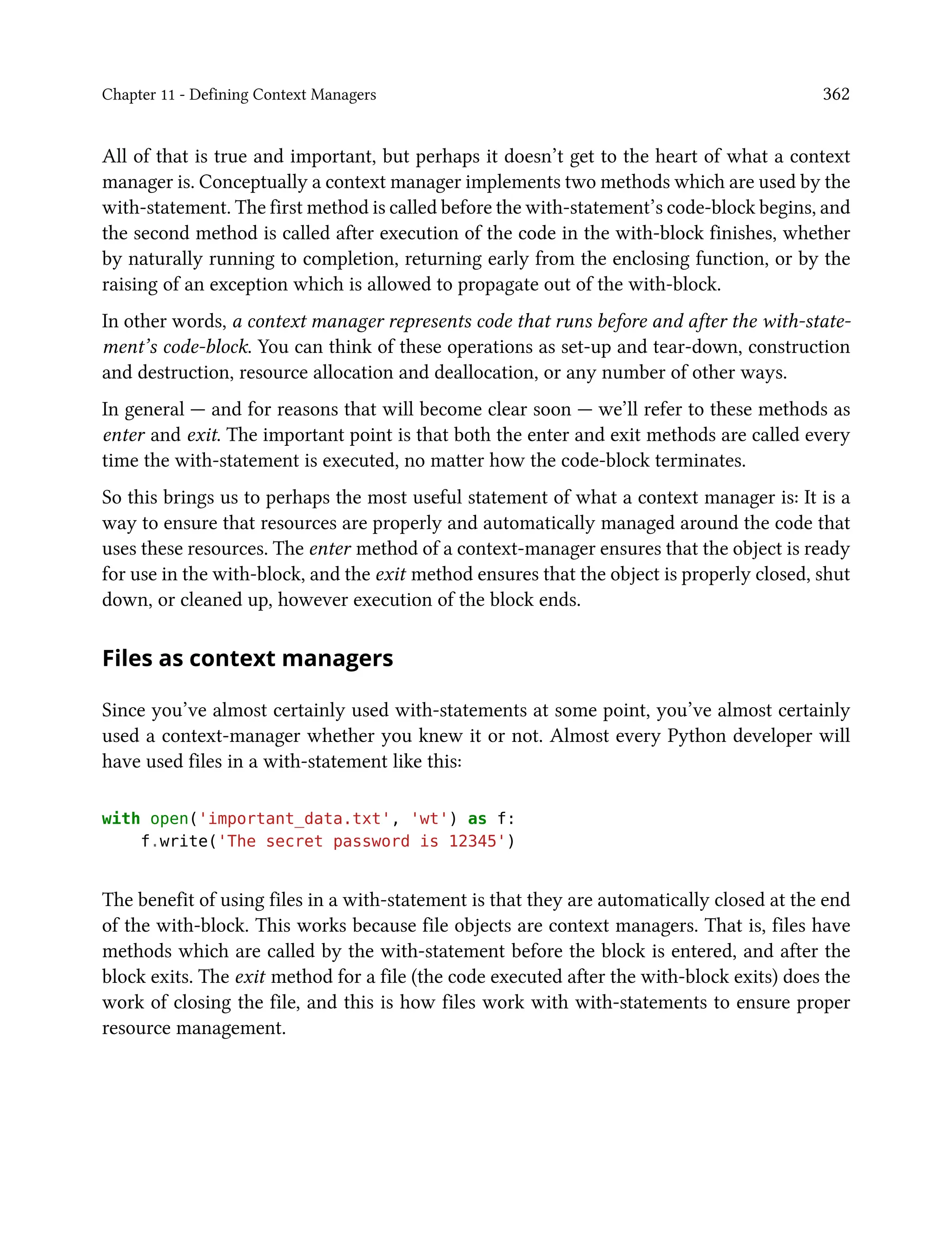 Chapter 11 - Defining Context Managers 362
All of that is true and important, but perhaps it doesn’t get to the heart of what a context
manager is. Conceptually a context manager implements two methods which are used by the
with-statement. The first method is called before the with-statement’s code-block begins, and
the second method is called after execution of the code in the with-block finishes, whether
by naturally running to completion, returning early from the enclosing function, or by the
raising of an exception which is allowed to propagate out of the with-block.
In other words, a context manager represents code that runs before and after the with-state-
ment’s code-block. You can think of these operations as set-up and tear-down, construction
and destruction, resource allocation and deallocation, or any number of other ways.
In general — and for reasons that will become clear soon — we’ll refer to these methods as
enter and exit. The important point is that both the enter and exit methods are called every
time the with-statement is executed, no matter how the code-block terminates.
So this brings us to perhaps the most useful statement of what a context manager is: It is a
way to ensure that resources are properly and automatically managed around the code that
uses these resources. The enter method of a context-manager ensures that the object is ready
for use in the with-block, and the exit method ensures that the object is properly closed, shut
down, or cleaned up, however execution of the block ends.
Files as context managers
Since you’ve almost certainly used with-statements at some point, you’ve almost certainly
used a context-manager whether you knew it or not. Almost every Python developer will
have used files in a with-statement like this:
with open('important_data.txt', 'wt') as f:
f.write('The secret password is 12345')
The benefit of using files in a with-statement is that they are automatically closed at the end
of the with-block. This works because file objects are context managers. That is, files have
methods which are called by the with-statement before the block is entered, and after the
block exits. The exit method for a file (the code executed after the with-block exits) does the
work of closing the file, and this is how files work with with-statements to ensure proper
resource management.
 