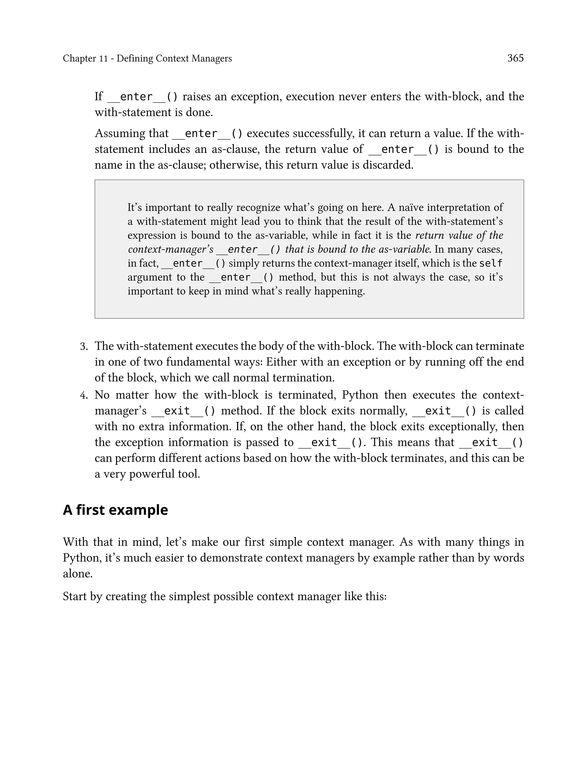Chapter 11 - Defining Context Managers 365
If __enter__() raises an exception, execution never enters the with-block, and the
with-statement is done.
Assuming that __enter__() executes successfully, it can return a value. If the with-
statement includes an as-clause, the return value of __enter__() is bound to the
name in the as-clause; otherwise, this return value is discarded.
It’s important to really recognize what’s going on here. A naïve interpretation of
a with-statement might lead you to think that the result of the with-statement’s
expression is bound to the as-variable, while in fact it is the return value of the
context-manager’s __enter__() that is bound to the as-variable. In many cases,
in fact, __enter__() simply returns the context-manager itself, which is the self
argument to the __enter__() method, but this is not always the case, so it’s
important to keep in mind what’s really happening.
3. The with-statement executes the body of the with-block. The with-block can terminate
in one of two fundamental ways: Either with an exception or by running off the end
of the block, which we call normal termination.
4. No matter how the with-block is terminated, Python then executes the context-
manager’s __exit__() method. If the block exits normally, __exit__() is called
with no extra information. If, on the other hand, the block exits exceptionally, then
the exception information is passed to __exit__(). This means that __exit__()
can perform different actions based on how the with-block terminates, and this can be
a very powerful tool.
A first example
With that in mind, let’s make our first simple context manager. As with many things in
Python, it’s much easier to demonstrate context managers by example rather than by words
alone.
Start by creating the simplest possible context manager like this:
 