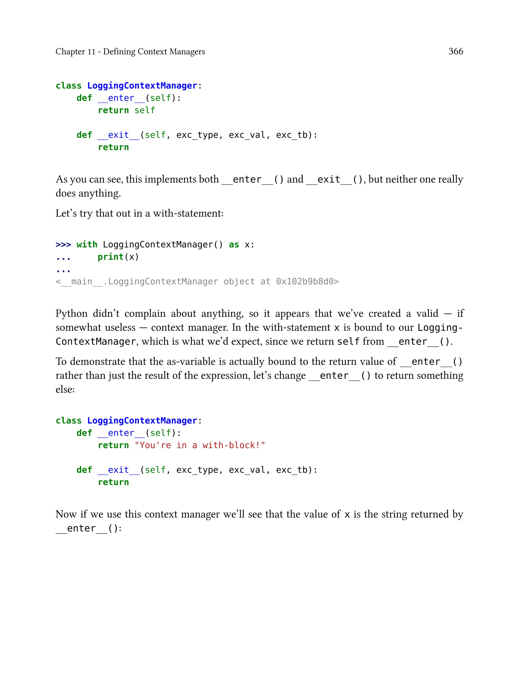 Chapter 11 - Defining Context Managers 366
class LoggingContextManager:
def __enter__(self):
return self
def __exit__(self, exc_type, exc_val, exc_tb):
return
As you can see, this implements both __enter__() and __exit__(), but neither one really
does anything.
Let’s try that out in a with-statement:
>>> with LoggingContextManager() as x:
... print(x)
...
<__main__.LoggingContextManager object at 0x102b9b8d0>
Python didn’t complain about anything, so it appears that we’ve created a valid — if
somewhat useless — context manager. In the with-statement x is bound to our Logging-
ContextManager, which is what we’d expect, since we return self from __enter__().
To demonstrate that the as-variable is actually bound to the return value of __enter__()
rather than just the result of the expression, let’s change __enter__() to return something
else:
class LoggingContextManager:
def __enter__(self):
return "You're in a with-block!"
def __exit__(self, exc_type, exc_val, exc_tb):
return
Now if we use this context manager we’ll see that the value of x is the string returned by
__enter__():
 