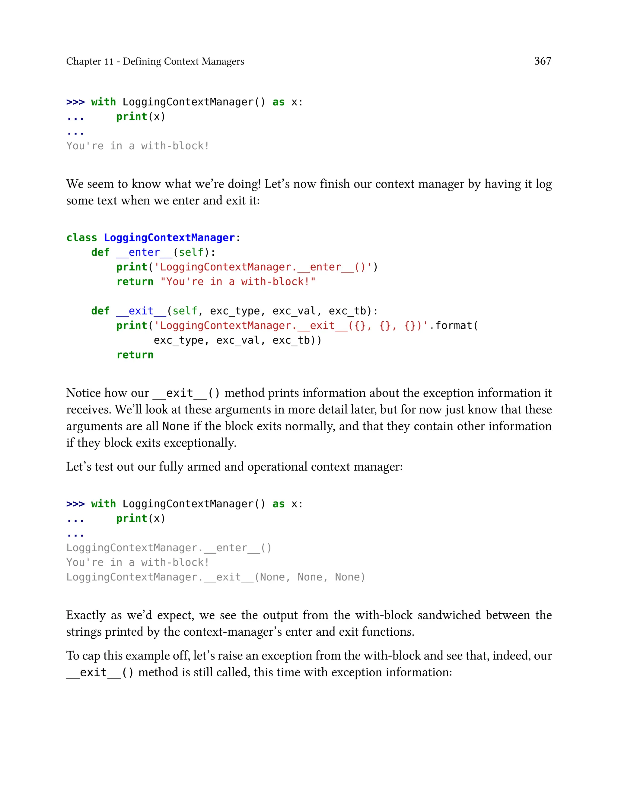 Chapter 11 - Defining Context Managers 367
>>> with LoggingContextManager() as x:
... print(x)
...
You're in a with-block!
We seem to know what we’re doing! Let’s now finish our context manager by having it log
some text when we enter and exit it:
class LoggingContextManager:
def __enter__(self):
print('LoggingContextManager.__enter__()')
return "You're in a with-block!"
def __exit__(self, exc_type, exc_val, exc_tb):
print('LoggingContextManager.__exit__({}, {}, {})'.format(
exc_type, exc_val, exc_tb))
return
Notice how our __exit__() method prints information about the exception information it
receives. We’ll look at these arguments in more detail later, but for now just know that these
arguments are all None if the block exits normally, and that they contain other information
if they block exits exceptionally.
Let’s test out our fully armed and operational context manager:
>>> with LoggingContextManager() as x:
... print(x)
...
LoggingContextManager.__enter__()
You're in a with-block!
LoggingContextManager.__exit__(None, None, None)
Exactly as we’d expect, we see the output from the with-block sandwiched between the
strings printed by the context-manager’s enter and exit functions.
To cap this example off, let’s raise an exception from the with-block and see that, indeed, our
__exit__() method is still called, this time with exception information:
 