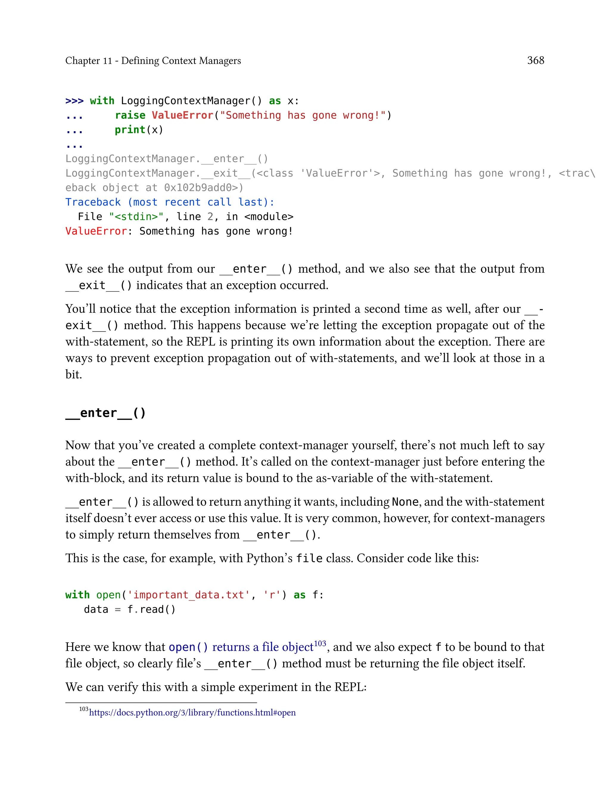 Chapter 11 - Defining Context Managers 368
>>> with LoggingContextManager() as x:
... raise ValueError("Something has gone wrong!")
... print(x)
...
LoggingContextManager.__enter__()
LoggingContextManager.__exit__(<class 'ValueError'>, Something has gone wrong!, <trac
eback object at 0x102b9add0>)
Traceback (most recent call last):
File "<stdin>", line 2, in <module>
ValueError: Something has gone wrong!
We see the output from our __enter__() method, and we also see that the output from
__exit__() indicates that an exception occurred.
You’ll notice that the exception information is printed a second time as well, after our __-
exit__() method. This happens because we’re letting the exception propagate out of the
with-statement, so the REPL is printing its own information about the exception. There are
ways to prevent exception propagation out of with-statements, and we’ll look at those in a
bit.
__enter__()
Now that you’ve created a complete context-manager yourself, there’s not much left to say
about the __enter__() method. It’s called on the context-manager just before entering the
with-block, and its return value is bound to the as-variable of the with-statement.
__enter__() is allowed to return anything it wants, including None, and the with-statement
itself doesn’t ever access or use this value. It is very common, however, for context-managers
to simply return themselves from __enter__().
This is the case, for example, with Python’s file class. Consider code like this:
with open('important_data.txt', 'r') as f:
data = f.read()
Here we know that open() returns a file object103, and we also expect f to be bound to that
file object, so clearly file’s __enter__() method must be returning the file object itself.
We can verify this with a simple experiment in the REPL:
103
https://docs.python.org/3/library/functions.html#open
 
