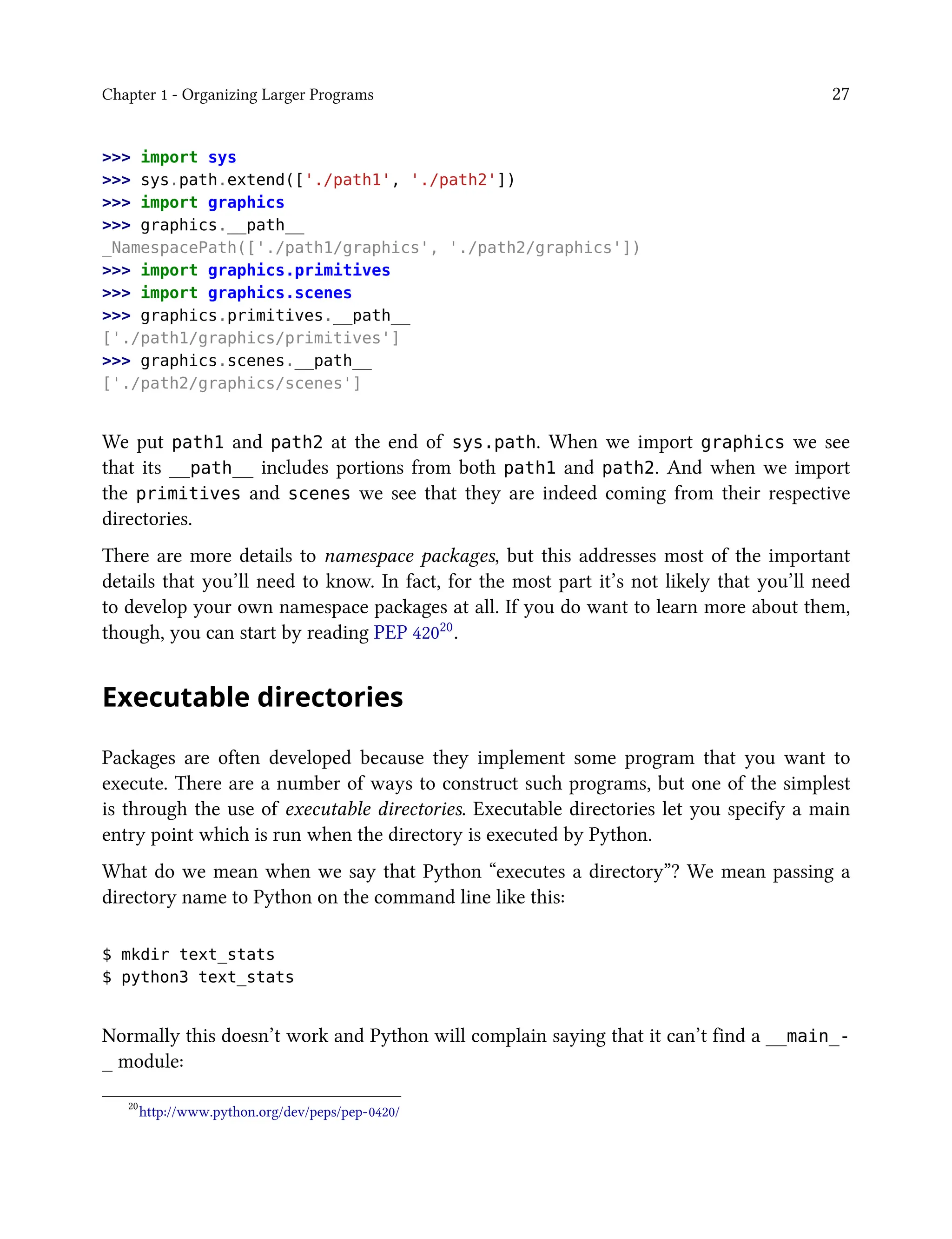 Chapter 1 - Organizing Larger Programs 27
>>> import sys
>>> sys.path.extend(['./path1', './path2'])
>>> import graphics
>>> graphics.__path__
_NamespacePath(['./path1/graphics', './path2/graphics'])
>>> import graphics.primitives
>>> import graphics.scenes
>>> graphics.primitives.__path__
['./path1/graphics/primitives']
>>> graphics.scenes.__path__
['./path2/graphics/scenes']
We put path1 and path2 at the end of sys.path. When we import graphics we see
that its __path__ includes portions from both path1 and path2. And when we import
the primitives and scenes we see that they are indeed coming from their respective
directories.
There are more details to namespace packages, but this addresses most of the important
details that you’ll need to know. In fact, for the most part it’s not likely that you’ll need
to develop your own namespace packages at all. If you do want to learn more about them,
though, you can start by reading PEP 42020.
Executable directories
Packages are often developed because they implement some program that you want to
execute. There are a number of ways to construct such programs, but one of the simplest
is through the use of executable directories. Executable directories let you specify a main
entry point which is run when the directory is executed by Python.
What do we mean when we say that Python “executes a directory”? We mean passing a
directory name to Python on the command line like this:
$ mkdir text_stats
$ python3 text_stats
Normally this doesn’t work and Python will complain saying that it can’t find a __main_-
_ module:
20
http://www.python.org/dev/peps/pep-0420/
 