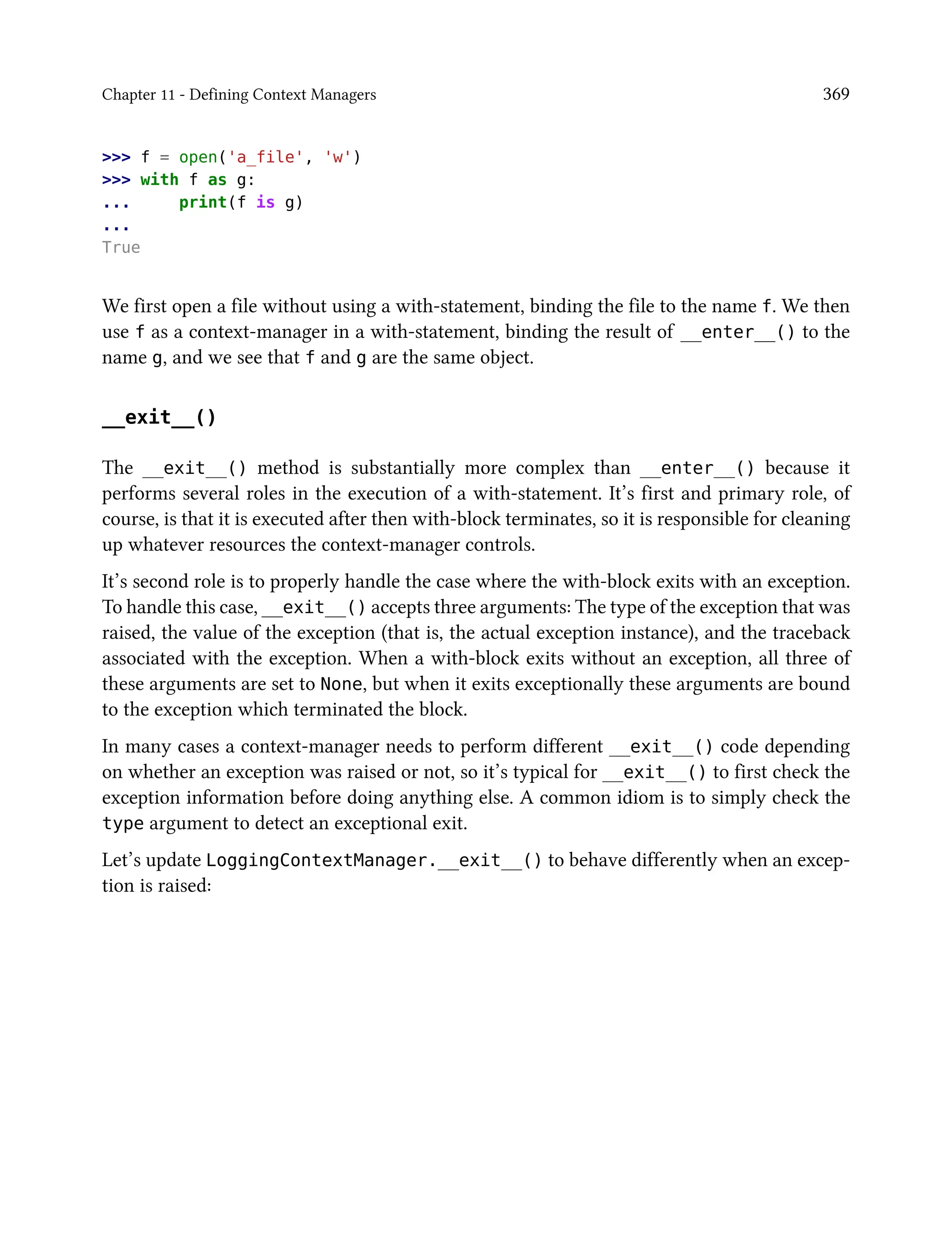 Chapter 11 - Defining Context Managers 369
>>> f = open('a_file', 'w')
>>> with f as g:
... print(f is g)
...
True
We first open a file without using a with-statement, binding the file to the name f. We then
use f as a context-manager in a with-statement, binding the result of __enter__() to the
name g, and we see that f and g are the same object.
__exit__()
The __exit__() method is substantially more complex than __enter__() because it
performs several roles in the execution of a with-statement. It’s first and primary role, of
course, is that it is executed after then with-block terminates, so it is responsible for cleaning
up whatever resources the context-manager controls.
It’s second role is to properly handle the case where the with-block exits with an exception.
To handle this case, __exit__() accepts three arguments: The type of the exception that was
raised, the value of the exception (that is, the actual exception instance), and the traceback
associated with the exception. When a with-block exits without an exception, all three of
these arguments are set to None, but when it exits exceptionally these arguments are bound
to the exception which terminated the block.
In many cases a context-manager needs to perform different __exit__() code depending
on whether an exception was raised or not, so it’s typical for __exit__() to first check the
exception information before doing anything else. A common idiom is to simply check the
type argument to detect an exceptional exit.
Let’s update LoggingContextManager.__exit__() to behave differently when an excep-
tion is raised:
 