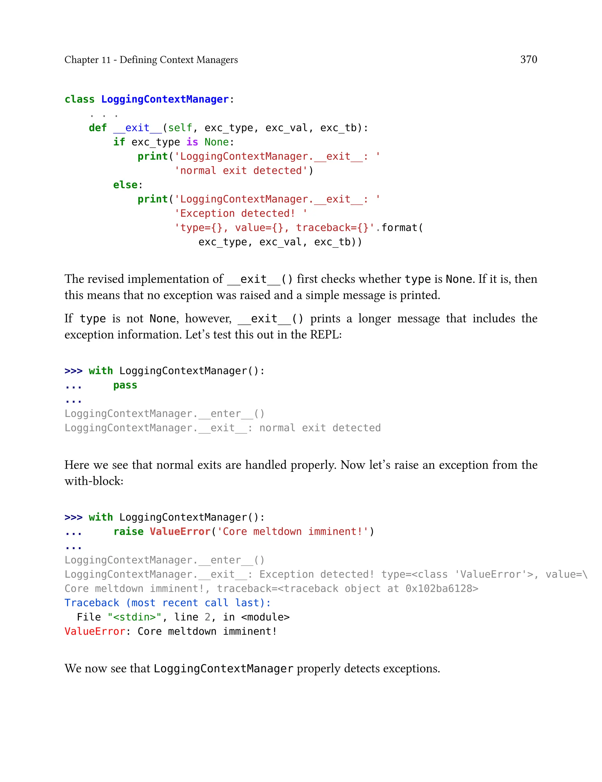 Chapter 11 - Defining Context Managers 370
class LoggingContextManager:
. . .
def __exit__(self, exc_type, exc_val, exc_tb):
if exc_type is None:
print('LoggingContextManager.__exit__: '
'normal exit detected')
else:
print('LoggingContextManager.__exit__: '
'Exception detected! '
'type={}, value={}, traceback={}'.format(
exc_type, exc_val, exc_tb))
The revised implementation of __exit__() first checks whether type is None. If it is, then
this means that no exception was raised and a simple message is printed.
If type is not None, however, __exit__() prints a longer message that includes the
exception information. Let’s test this out in the REPL:
>>> with LoggingContextManager():
... pass
...
LoggingContextManager.__enter__()
LoggingContextManager.__exit__: normal exit detected
Here we see that normal exits are handled properly. Now let’s raise an exception from the
with-block:
>>> with LoggingContextManager():
... raise ValueError('Core meltdown imminent!')
...
LoggingContextManager.__enter__()
LoggingContextManager.__exit__: Exception detected! type=<class 'ValueError'>, value=
Core meltdown imminent!, traceback=<traceback object at 0x102ba6128>
Traceback (most recent call last):
File "<stdin>", line 2, in <module>
ValueError: Core meltdown imminent!
We now see that LoggingContextManager properly detects exceptions.
 