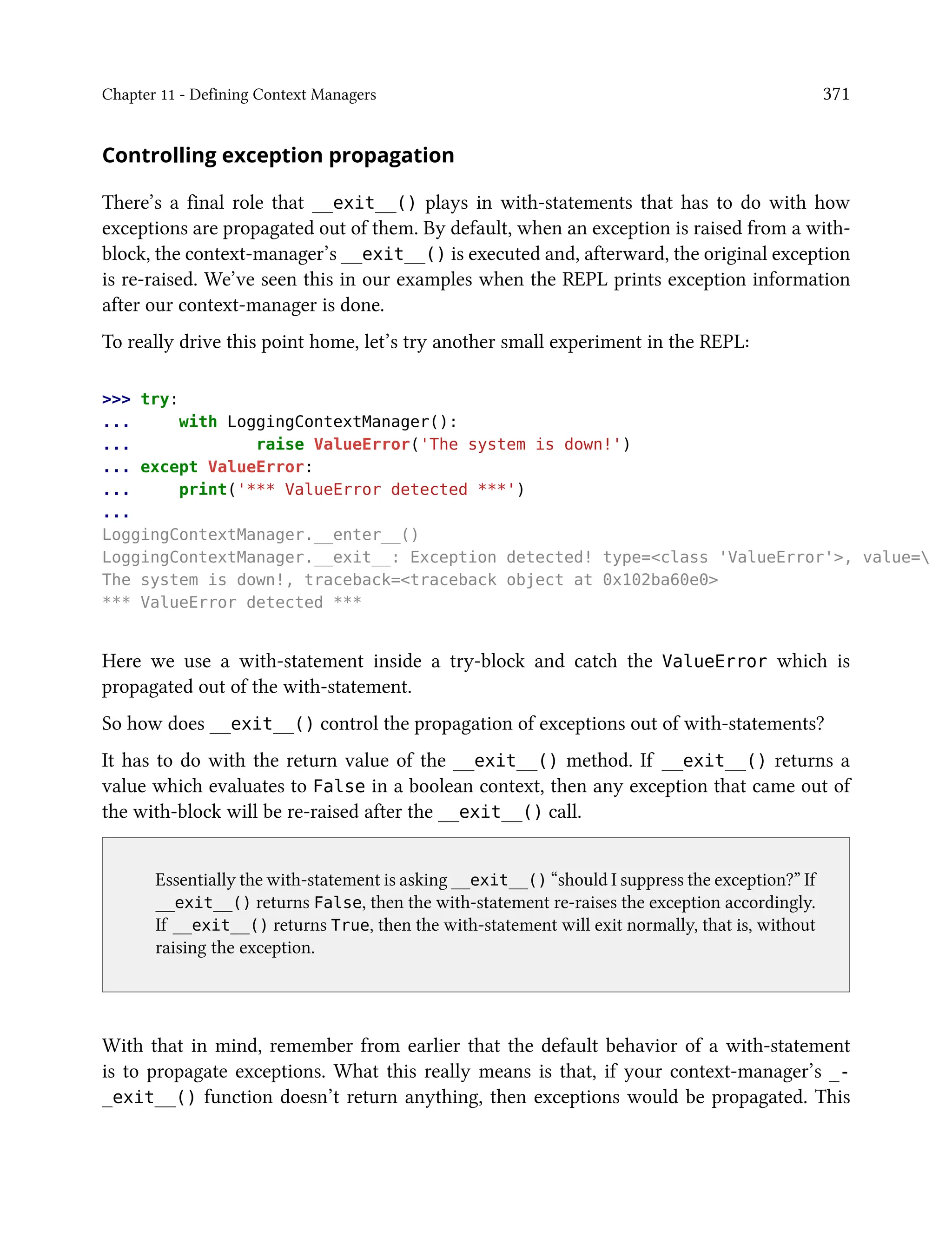 Chapter 11 - Defining Context Managers 371
Controlling exception propagation
There’s a final role that __exit__() plays in with-statements that has to do with how
exceptions are propagated out of them. By default, when an exception is raised from a with-
block, the context-manager’s __exit__() is executed and, afterward, the original exception
is re-raised. We’ve seen this in our examples when the REPL prints exception information
after our context-manager is done.
To really drive this point home, let’s try another small experiment in the REPL:
>>> try:
... with LoggingContextManager():
... raise ValueError('The system is down!')
... except ValueError:
... print('*** ValueError detected ***')
...
LoggingContextManager.__enter__()
LoggingContextManager.__exit__: Exception detected! type=<class 'ValueError'>, value=
The system is down!, traceback=<traceback object at 0x102ba60e0>
*** ValueError detected ***
Here we use a with-statement inside a try-block and catch the ValueError which is
propagated out of the with-statement.
So how does __exit__() control the propagation of exceptions out of with-statements?
It has to do with the return value of the __exit__() method. If __exit__() returns a
value which evaluates to False in a boolean context, then any exception that came out of
the with-block will be re-raised after the __exit__() call.
Essentially the with-statement is asking __exit__() “should I suppress the exception?” If
__exit__() returns False, then the with-statement re-raises the exception accordingly.
If __exit__() returns True, then the with-statement will exit normally, that is, without
raising the exception.
With that in mind, remember from earlier that the default behavior of a with-statement
is to propagate exceptions. What this really means is that, if your context-manager’s _-
_exit__() function doesn’t return anything, then exceptions would be propagated. This
 