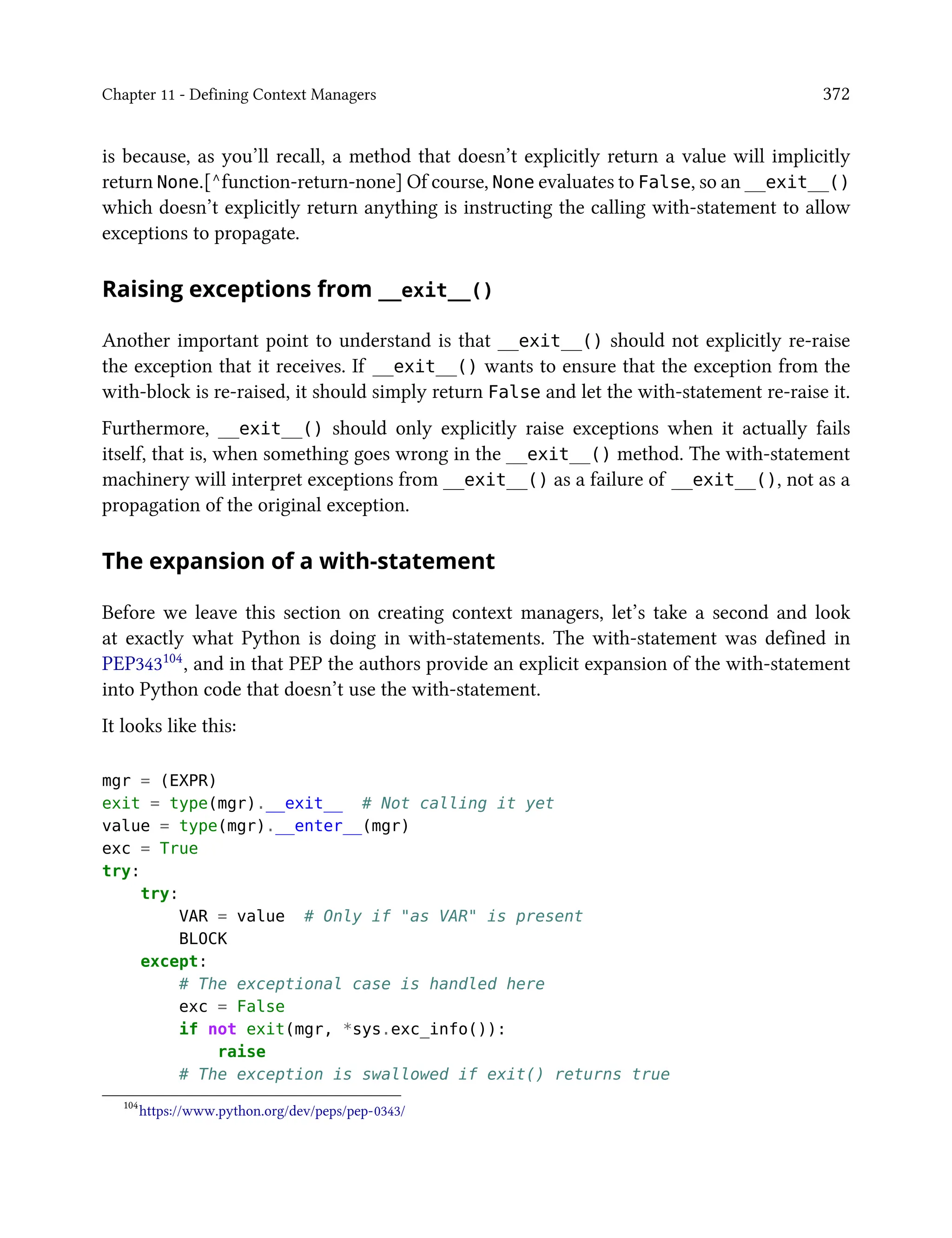 Chapter 11 - Defining Context Managers 372
is because, as you’ll recall, a method that doesn’t explicitly return a value will implicitly
return None.[^function-return-none] Of course, None evaluates to False, so an __exit__()
which doesn’t explicitly return anything is instructing the calling with-statement to allow
exceptions to propagate.
Raising exceptions from __exit__()
Another important point to understand is that __exit__() should not explicitly re-raise
the exception that it receives. If __exit__() wants to ensure that the exception from the
with-block is re-raised, it should simply return False and let the with-statement re-raise it.
Furthermore, __exit__() should only explicitly raise exceptions when it actually fails
itself, that is, when something goes wrong in the __exit__() method. The with-statement
machinery will interpret exceptions from __exit__() as a failure of __exit__(), not as a
propagation of the original exception.
The expansion of a with-statement
Before we leave this section on creating context managers, let’s take a second and look
at exactly what Python is doing in with-statements. The with-statement was defined in
PEP343104, and in that PEP the authors provide an explicit expansion of the with-statement
into Python code that doesn’t use the with-statement.
It looks like this:
mgr = (EXPR)
exit = type(mgr).__exit__ # Not calling it yet
value = type(mgr).__enter__(mgr)
exc = True
try:
try:
VAR = value # Only if "as VAR" is present
BLOCK
except:
# The exceptional case is handled here
exc = False
if not exit(mgr, *sys.exc_info()):
raise
# The exception is swallowed if exit() returns true
104
https://www.python.org/dev/peps/pep-0343/
 