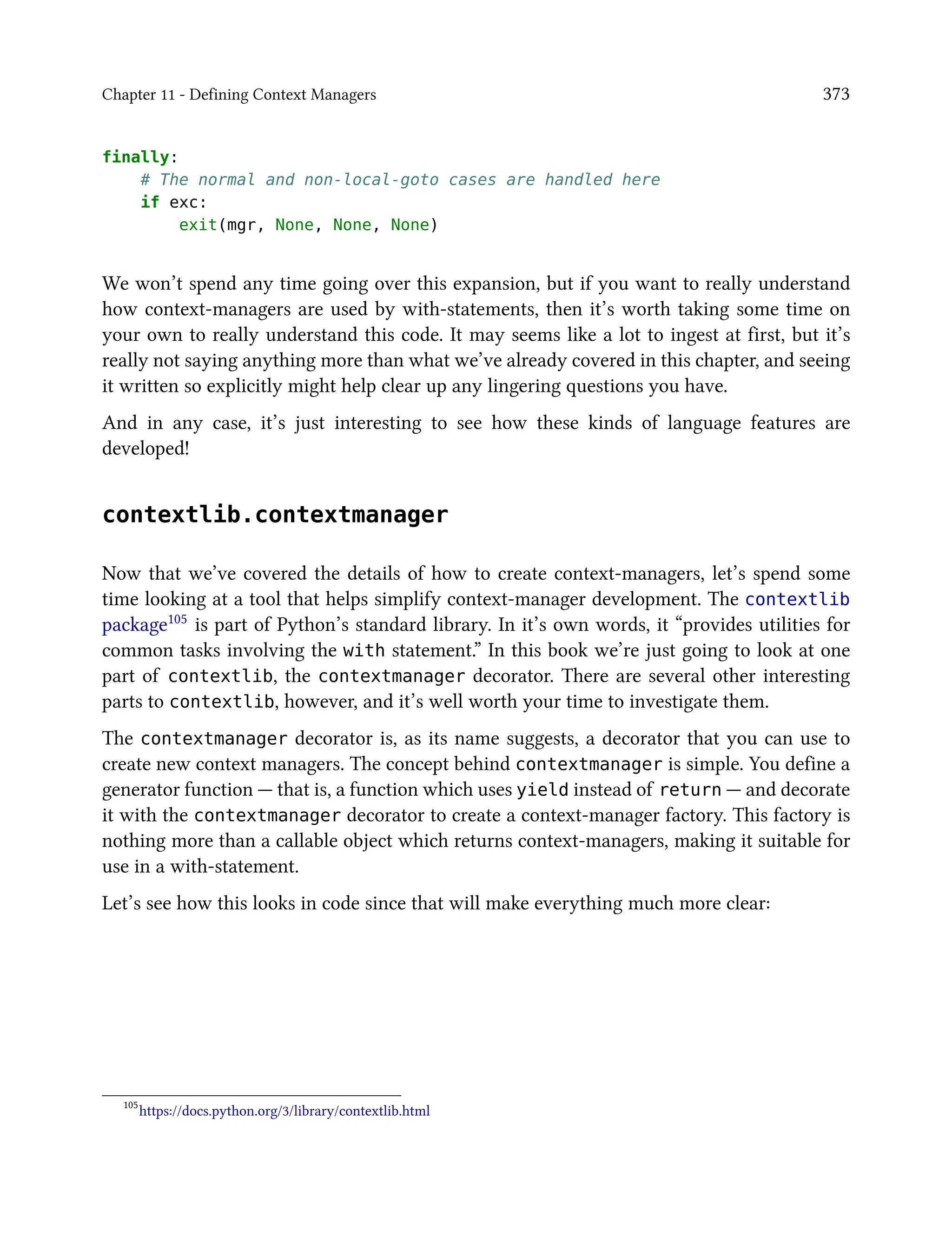 Chapter 11 - Defining Context Managers 373
finally:
# The normal and non-local-goto cases are handled here
if exc:
exit(mgr, None, None, None)
We won’t spend any time going over this expansion, but if you want to really understand
how context-managers are used by with-statements, then it’s worth taking some time on
your own to really understand this code. It may seems like a lot to ingest at first, but it’s
really not saying anything more than what we’ve already covered in this chapter, and seeing
it written so explicitly might help clear up any lingering questions you have.
And in any case, it’s just interesting to see how these kinds of language features are
developed!
contextlib.contextmanager
Now that we’ve covered the details of how to create context-managers, let’s spend some
time looking at a tool that helps simplify context-manager development. The contextlib
package105 is part of Python’s standard library. In it’s own words, it “provides utilities for
common tasks involving the with statement.” In this book we’re just going to look at one
part of contextlib, the contextmanager decorator. There are several other interesting
parts to contextlib, however, and it’s well worth your time to investigate them.
The contextmanager decorator is, as its name suggests, a decorator that you can use to
create new context managers. The concept behind contextmanager is simple. You define a
generator function — that is, a function which uses yield instead of return — and decorate
it with the contextmanager decorator to create a context-manager factory. This factory is
nothing more than a callable object which returns context-managers, making it suitable for
use in a with-statement.
Let’s see how this looks in code since that will make everything much more clear:
105
https://docs.python.org/3/library/contextlib.html
 