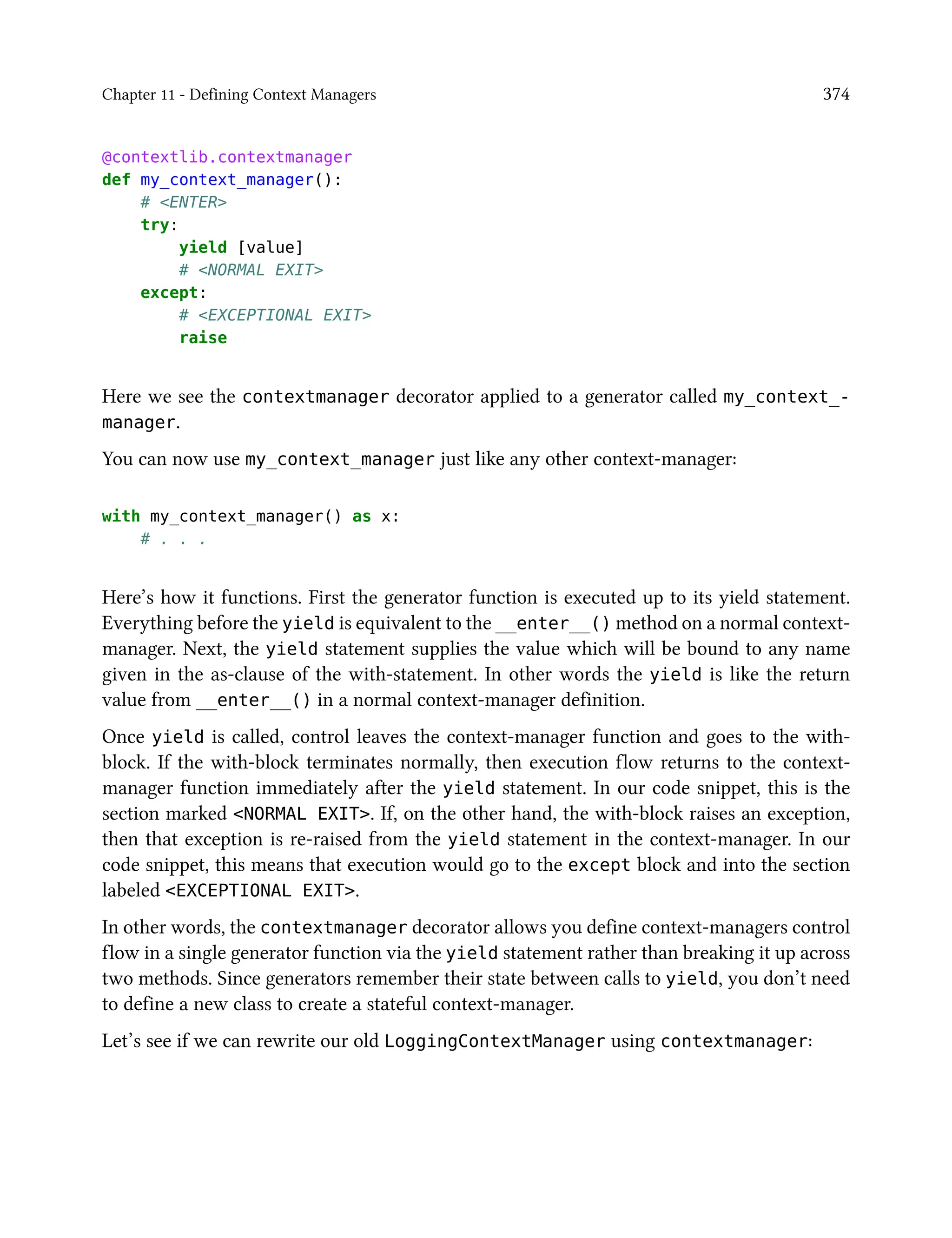 Chapter 11 - Defining Context Managers 374
@contextlib.contextmanager
def my_context_manager():
# <ENTER>
try:
yield [value]
# <NORMAL EXIT>
except:
# <EXCEPTIONAL EXIT>
raise
Here we see the contextmanager decorator applied to a generator called my_context_-
manager.
You can now use my_context_manager just like any other context-manager:
with my_context_manager() as x:
# . . .
Here’s how it functions. First the generator function is executed up to its yield statement.
Everything before the yield is equivalent to the __enter__() method on a normal context-
manager. Next, the yield statement supplies the value which will be bound to any name
given in the as-clause of the with-statement. In other words the yield is like the return
value from __enter__() in a normal context-manager definition.
Once yield is called, control leaves the context-manager function and goes to the with-
block. If the with-block terminates normally, then execution flow returns to the context-
manager function immediately after the yield statement. In our code snippet, this is the
section marked <NORMAL EXIT>. If, on the other hand, the with-block raises an exception,
then that exception is re-raised from the yield statement in the context-manager. In our
code snippet, this means that execution would go to the except block and into the section
labeled <EXCEPTIONAL EXIT>.
In other words, the contextmanager decorator allows you define context-managers control
flow in a single generator function via the yield statement rather than breaking it up across
two methods. Since generators remember their state between calls to yield, you don’t need
to define a new class to create a stateful context-manager.
Let’s see if we can rewrite our old LoggingContextManager using contextmanager:
 