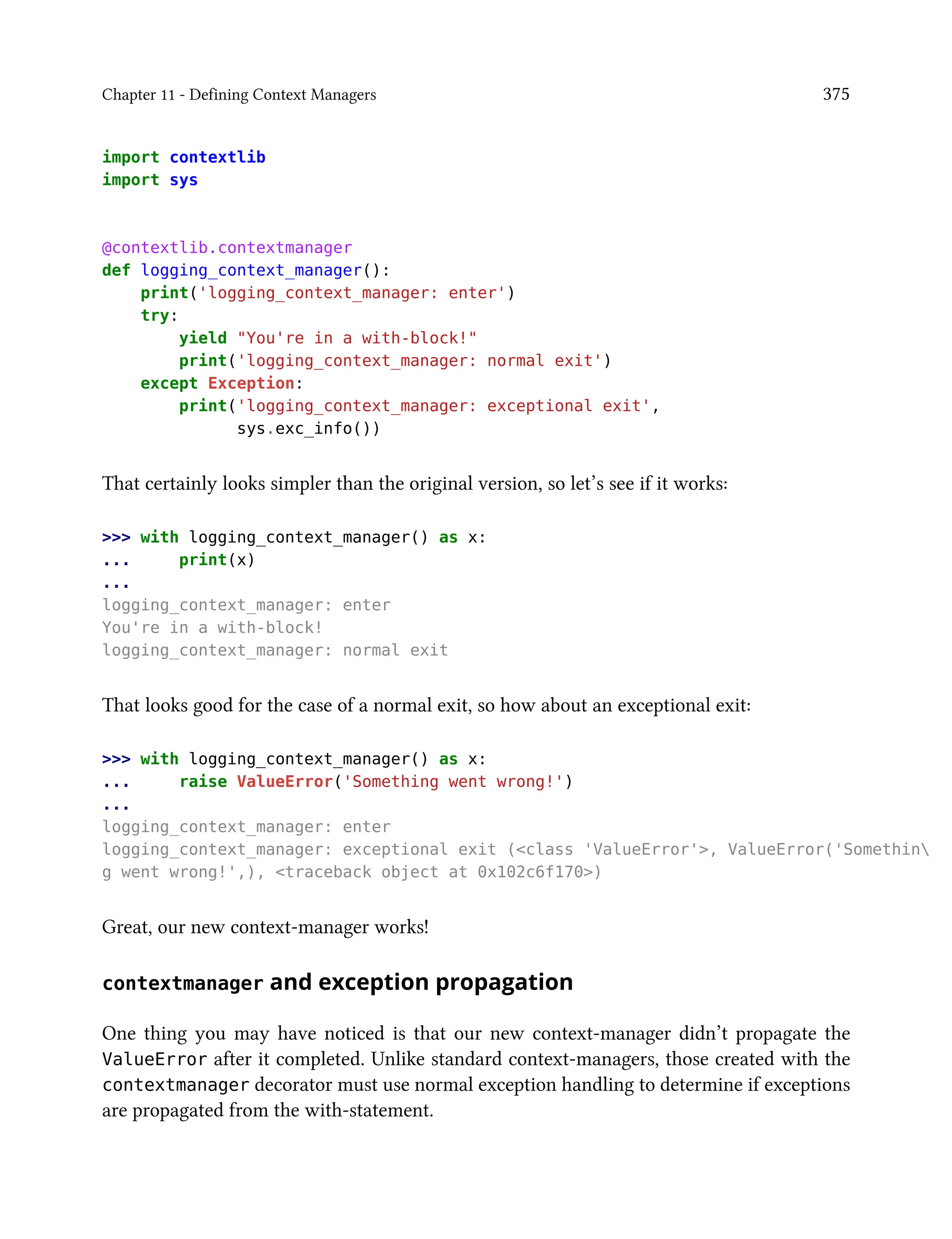 Chapter 11 - Defining Context Managers 375
import contextlib
import sys
@contextlib.contextmanager
def logging_context_manager():
print('logging_context_manager: enter')
try:
yield "You're in a with-block!"
print('logging_context_manager: normal exit')
except Exception:
print('logging_context_manager: exceptional exit',
sys.exc_info())
That certainly looks simpler than the original version, so let’s see if it works:
>>> with logging_context_manager() as x:
... print(x)
...
logging_context_manager: enter
You're in a with-block!
logging_context_manager: normal exit
That looks good for the case of a normal exit, so how about an exceptional exit:
>>> with logging_context_manager() as x:
... raise ValueError('Something went wrong!')
...
logging_context_manager: enter
logging_context_manager: exceptional exit (<class 'ValueError'>, ValueError('Somethin
g went wrong!',), <traceback object at 0x102c6f170>)
Great, our new context-manager works!
contextmanager and exception propagation
One thing you may have noticed is that our new context-manager didn’t propagate the
ValueError after it completed. Unlike standard context-managers, those created with the
contextmanager decorator must use normal exception handling to determine if exceptions
are propagated from the with-statement.
 