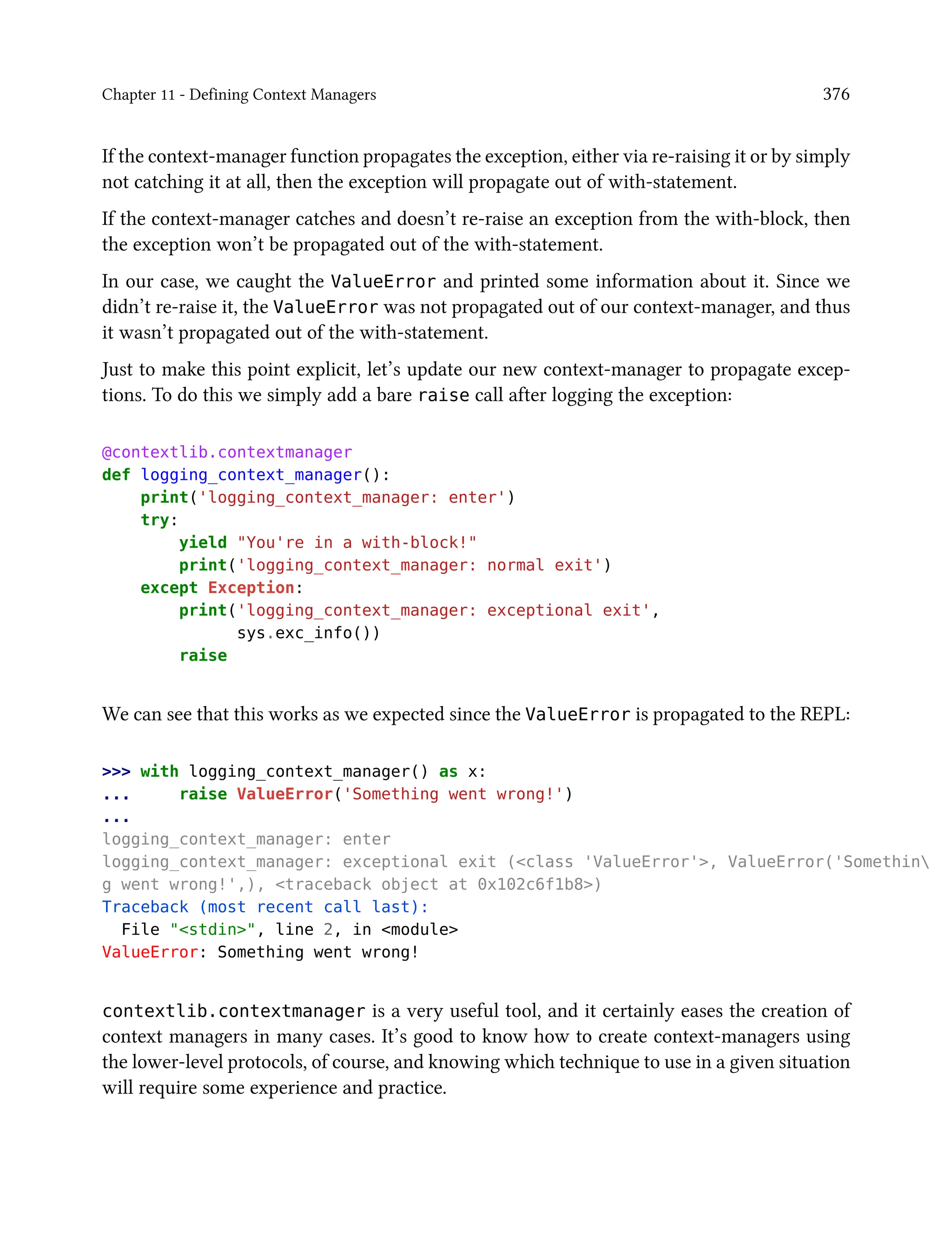 Chapter 11 - Defining Context Managers 376
If the context-manager function propagates the exception, either via re-raising it or by simply
not catching it at all, then the exception will propagate out of with-statement.
If the context-manager catches and doesn’t re-raise an exception from the with-block, then
the exception won’t be propagated out of the with-statement.
In our case, we caught the ValueError and printed some information about it. Since we
didn’t re-raise it, the ValueError was not propagated out of our context-manager, and thus
it wasn’t propagated out of the with-statement.
Just to make this point explicit, let’s update our new context-manager to propagate excep-
tions. To do this we simply add a bare raise call after logging the exception:
@contextlib.contextmanager
def logging_context_manager():
print('logging_context_manager: enter')
try:
yield "You're in a with-block!"
print('logging_context_manager: normal exit')
except Exception:
print('logging_context_manager: exceptional exit',
sys.exc_info())
raise
We can see that this works as we expected since the ValueError is propagated to the REPL:
>>> with logging_context_manager() as x:
... raise ValueError('Something went wrong!')
...
logging_context_manager: enter
logging_context_manager: exceptional exit (<class 'ValueError'>, ValueError('Somethin
g went wrong!',), <traceback object at 0x102c6f1b8>)
Traceback (most recent call last):
File "<stdin>", line 2, in <module>
ValueError: Something went wrong!
contextlib.contextmanager is a very useful tool, and it certainly eases the creation of
context managers in many cases. It’s good to know how to create context-managers using
the lower-level protocols, of course, and knowing which technique to use in a given situation
will require some experience and practice.
 