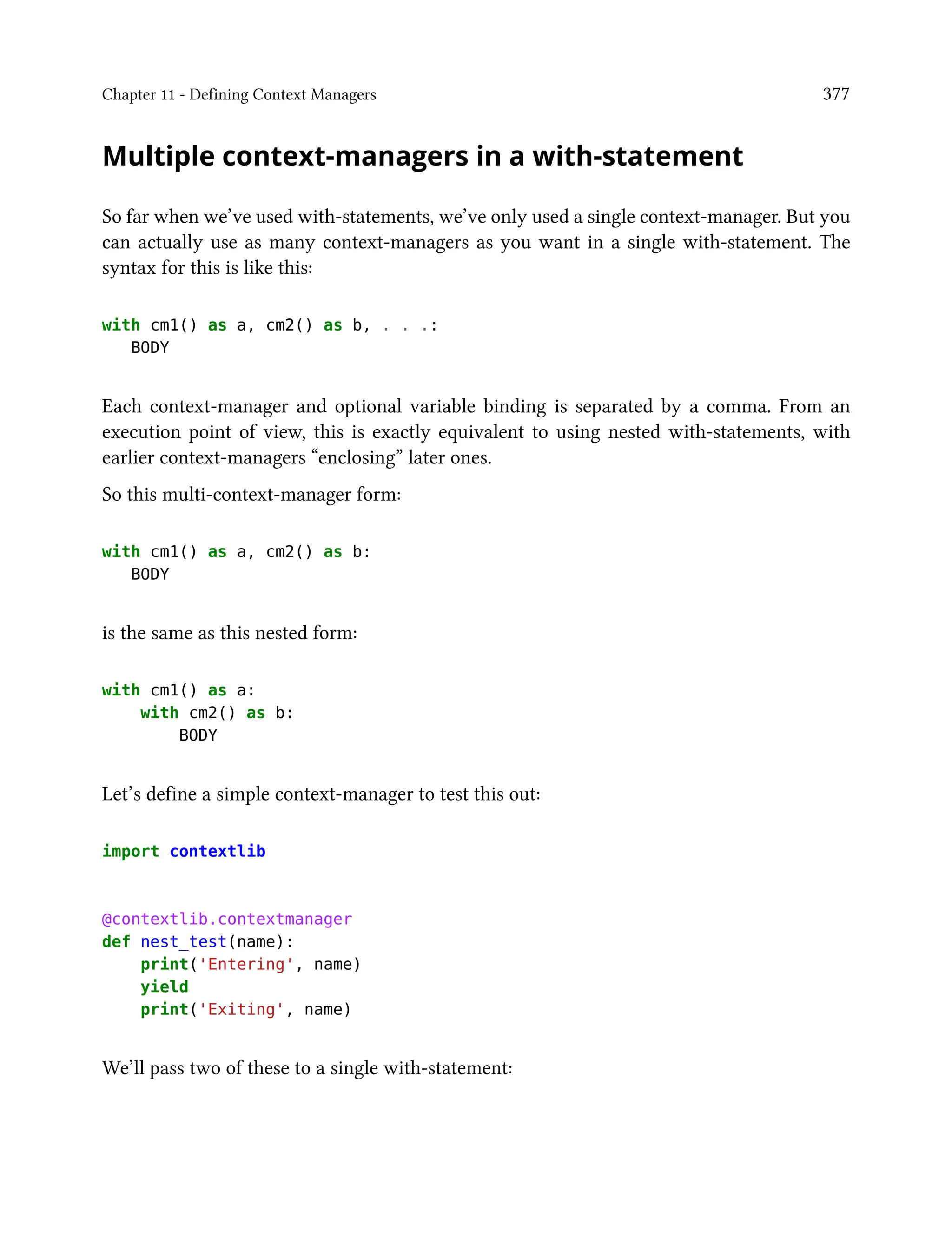 Chapter 11 - Defining Context Managers 377
Multiple context-managers in a with-statement
So far when we’ve used with-statements, we’ve only used a single context-manager. But you
can actually use as many context-managers as you want in a single with-statement. The
syntax for this is like this:
with cm1() as a, cm2() as b, . . .:
BODY
Each context-manager and optional variable binding is separated by a comma. From an
execution point of view, this is exactly equivalent to using nested with-statements, with
earlier context-managers “enclosing” later ones.
So this multi-context-manager form:
with cm1() as a, cm2() as b:
BODY
is the same as this nested form:
with cm1() as a:
with cm2() as b:
BODY
Let’s define a simple context-manager to test this out:
import contextlib
@contextlib.contextmanager
def nest_test(name):
print('Entering', name)
yield
print('Exiting', name)
We’ll pass two of these to a single with-statement:
 