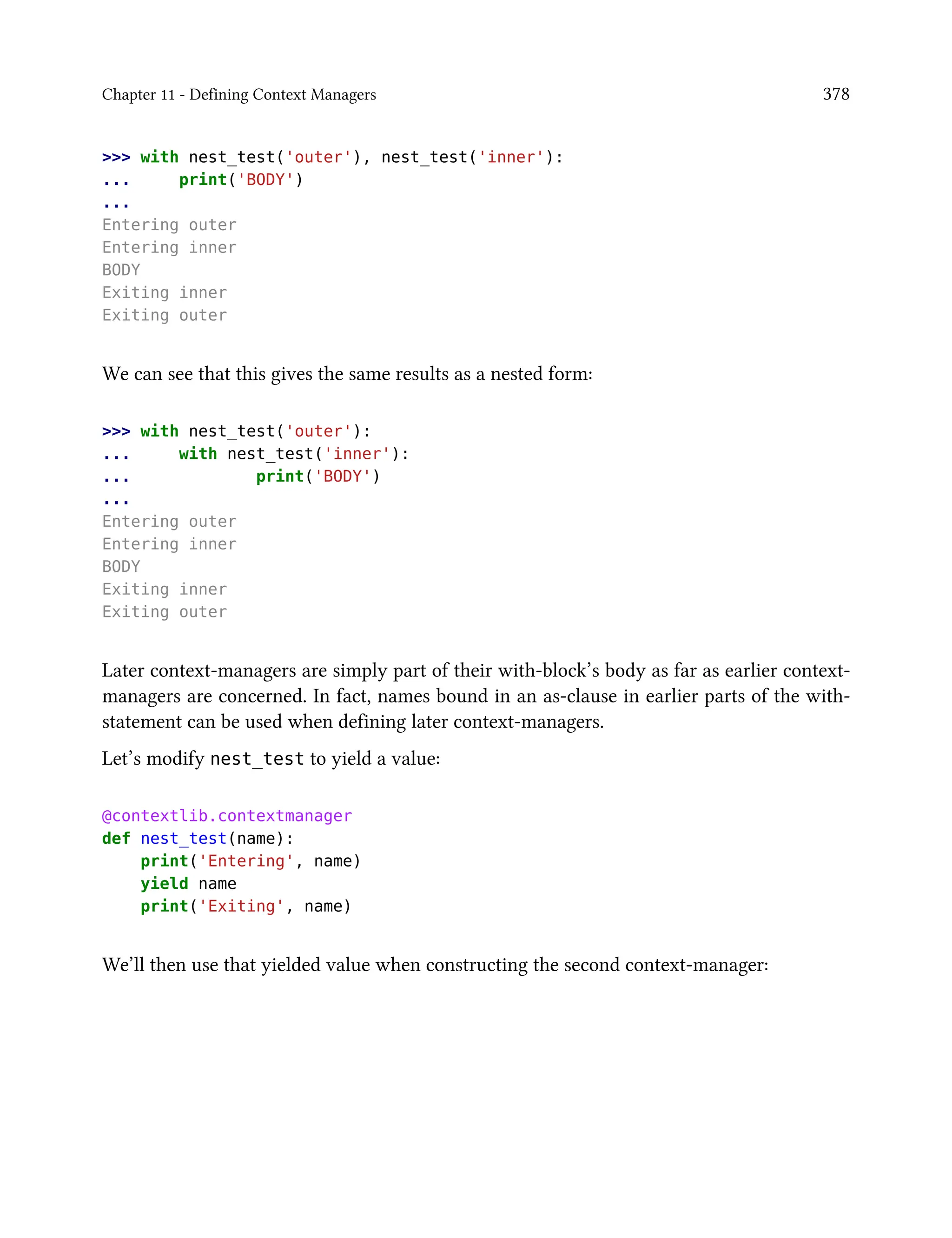 Chapter 11 - Defining Context Managers 378
>>> with nest_test('outer'), nest_test('inner'):
... print('BODY')
...
Entering outer
Entering inner
BODY
Exiting inner
Exiting outer
We can see that this gives the same results as a nested form:
>>> with nest_test('outer'):
... with nest_test('inner'):
... print('BODY')
...
Entering outer
Entering inner
BODY
Exiting inner
Exiting outer
Later context-managers are simply part of their with-block’s body as far as earlier context-
managers are concerned. In fact, names bound in an as-clause in earlier parts of the with-
statement can be used when defining later context-managers.
Let’s modify nest_test to yield a value:
@contextlib.contextmanager
def nest_test(name):
print('Entering', name)
yield name
print('Exiting', name)
We’ll then use that yielded value when constructing the second context-manager:
 