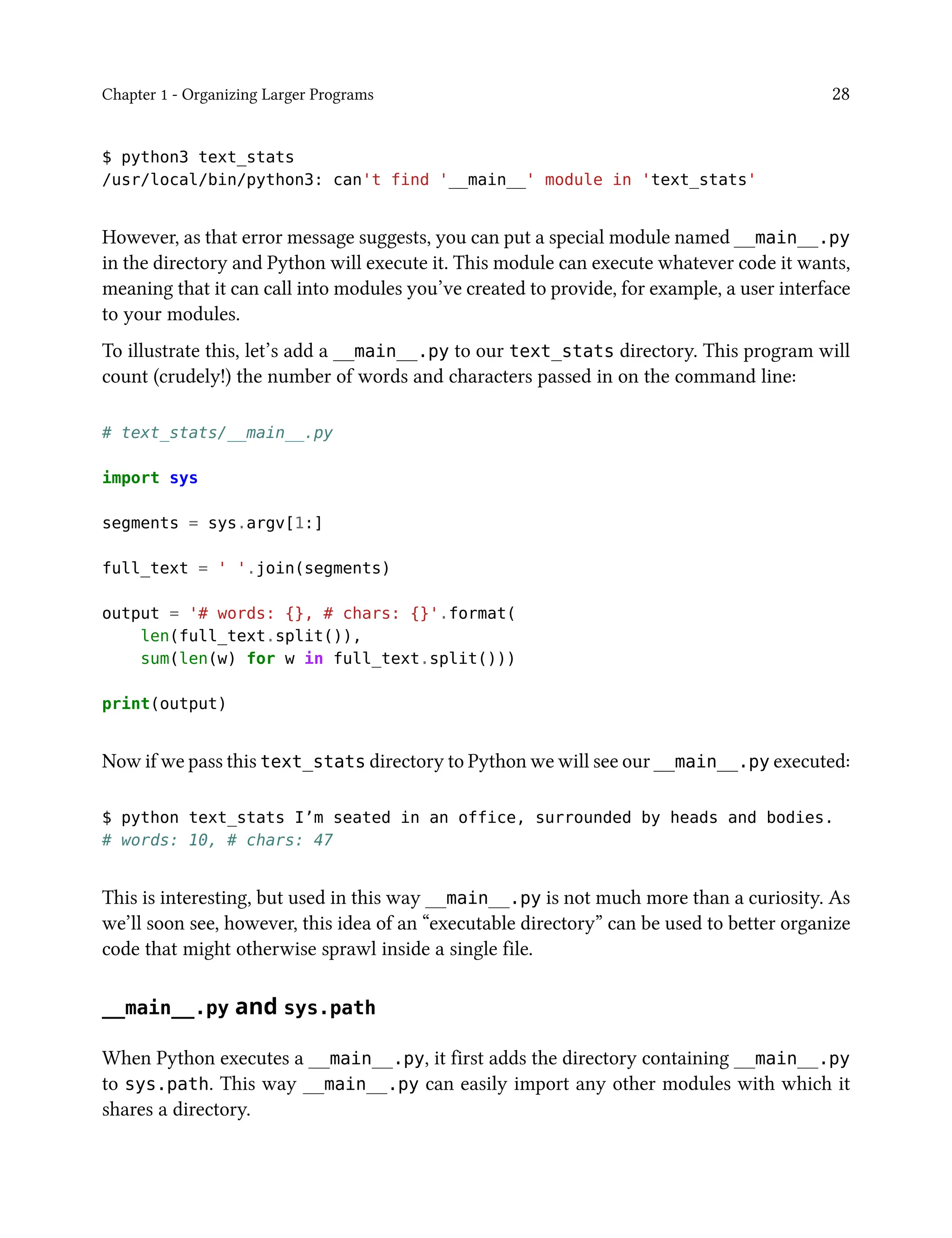 Chapter 1 - Organizing Larger Programs 28
$ python3 text_stats
/usr/local/bin/python3: can't find '__main__' module in 'text_stats'
However, as that error message suggests, you can put a special module named __main__.py
in the directory and Python will execute it. This module can execute whatever code it wants,
meaning that it can call into modules you’ve created to provide, for example, a user interface
to your modules.
To illustrate this, let’s add a __main__.py to our text_stats directory. This program will
count (crudely!) the number of words and characters passed in on the command line:
# text_stats/__main__.py
import sys
segments = sys.argv[1:]
full_text = ' '.join(segments)
output = '# words: {}, # chars: {}'.format(
len(full_text.split()),
sum(len(w) for w in full_text.split()))
print(output)
Now if we pass this text_stats directory to Python we will see our __main__.py executed:
$ python text_stats I’m seated in an office, surrounded by heads and bodies.
# words: 10, # chars: 47
This is interesting, but used in this way __main__.py is not much more than a curiosity. As
we’ll soon see, however, this idea of an “executable directory” can be used to better organize
code that might otherwise sprawl inside a single file.
__main__.py and sys.path
When Python executes a __main__.py, it first adds the directory containing __main__.py
to sys.path. This way __main__.py can easily import any other modules with which it
shares a directory.
 