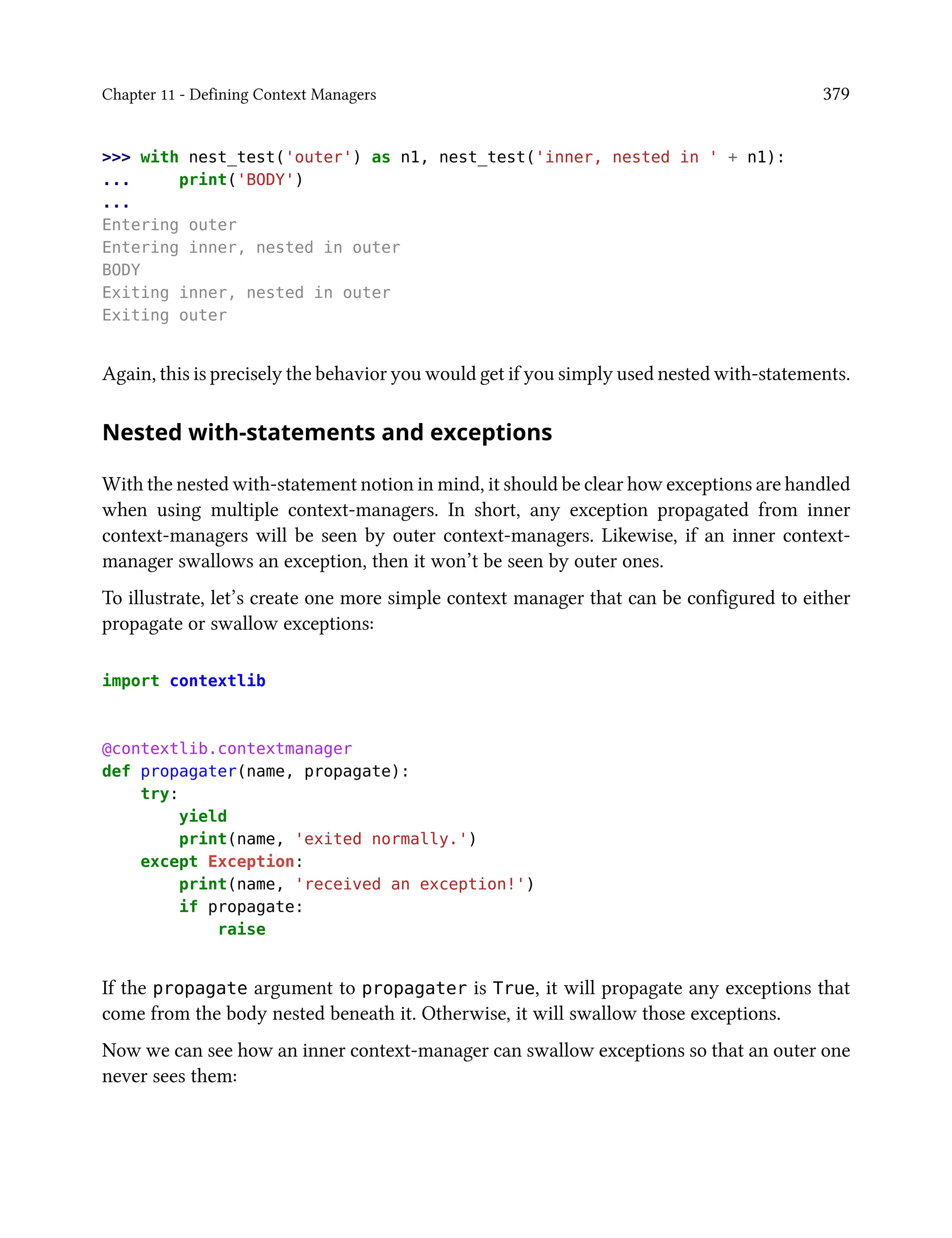 Chapter 11 - Defining Context Managers 379
>>> with nest_test('outer') as n1, nest_test('inner, nested in ' + n1):
... print('BODY')
...
Entering outer
Entering inner, nested in outer
BODY
Exiting inner, nested in outer
Exiting outer
Again, this is precisely the behavior you would get if you simply used nested with-statements.
Nested with-statements and exceptions
With the nested with-statement notion in mind, it should be clear how exceptions are handled
when using multiple context-managers. In short, any exception propagated from inner
context-managers will be seen by outer context-managers. Likewise, if an inner context-
manager swallows an exception, then it won’t be seen by outer ones.
To illustrate, let’s create one more simple context manager that can be configured to either
propagate or swallow exceptions:
import contextlib
@contextlib.contextmanager
def propagater(name, propagate):
try:
yield
print(name, 'exited normally.')
except Exception:
print(name, 'received an exception!')
if propagate:
raise
If the propagate argument to propagater is True, it will propagate any exceptions that
come from the body nested beneath it. Otherwise, it will swallow those exceptions.
Now we can see how an inner context-manager can swallow exceptions so that an outer one
never sees them:
 