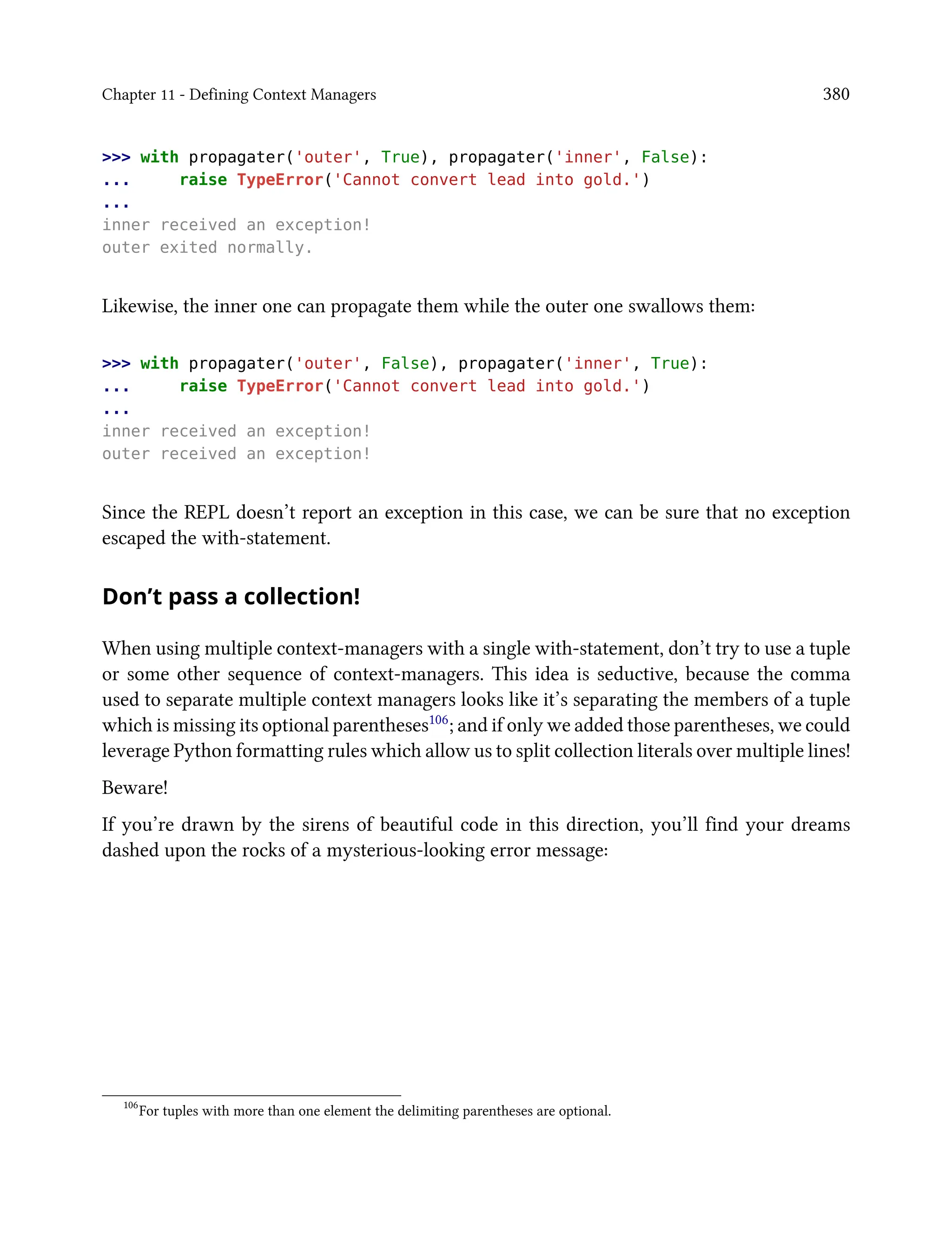Chapter 11 - Defining Context Managers 380
>>> with propagater('outer', True), propagater('inner', False):
... raise TypeError('Cannot convert lead into gold.')
...
inner received an exception!
outer exited normally.
Likewise, the inner one can propagate them while the outer one swallows them:
>>> with propagater('outer', False), propagater('inner', True):
... raise TypeError('Cannot convert lead into gold.')
...
inner received an exception!
outer received an exception!
Since the REPL doesn’t report an exception in this case, we can be sure that no exception
escaped the with-statement.
Don’t pass a collection!
When using multiple context-managers with a single with-statement, don’t try to use a tuple
or some other sequence of context-managers. This idea is seductive, because the comma
used to separate multiple context managers looks like it’s separating the members of a tuple
which is missing its optional parentheses106; and if only we added those parentheses, we could
leverage Python formatting rules which allow us to split collection literals over multiple lines!
Beware!
If you’re drawn by the sirens of beautiful code in this direction, you’ll find your dreams
dashed upon the rocks of a mysterious-looking error message:
106
For tuples with more than one element the delimiting parentheses are optional.
 