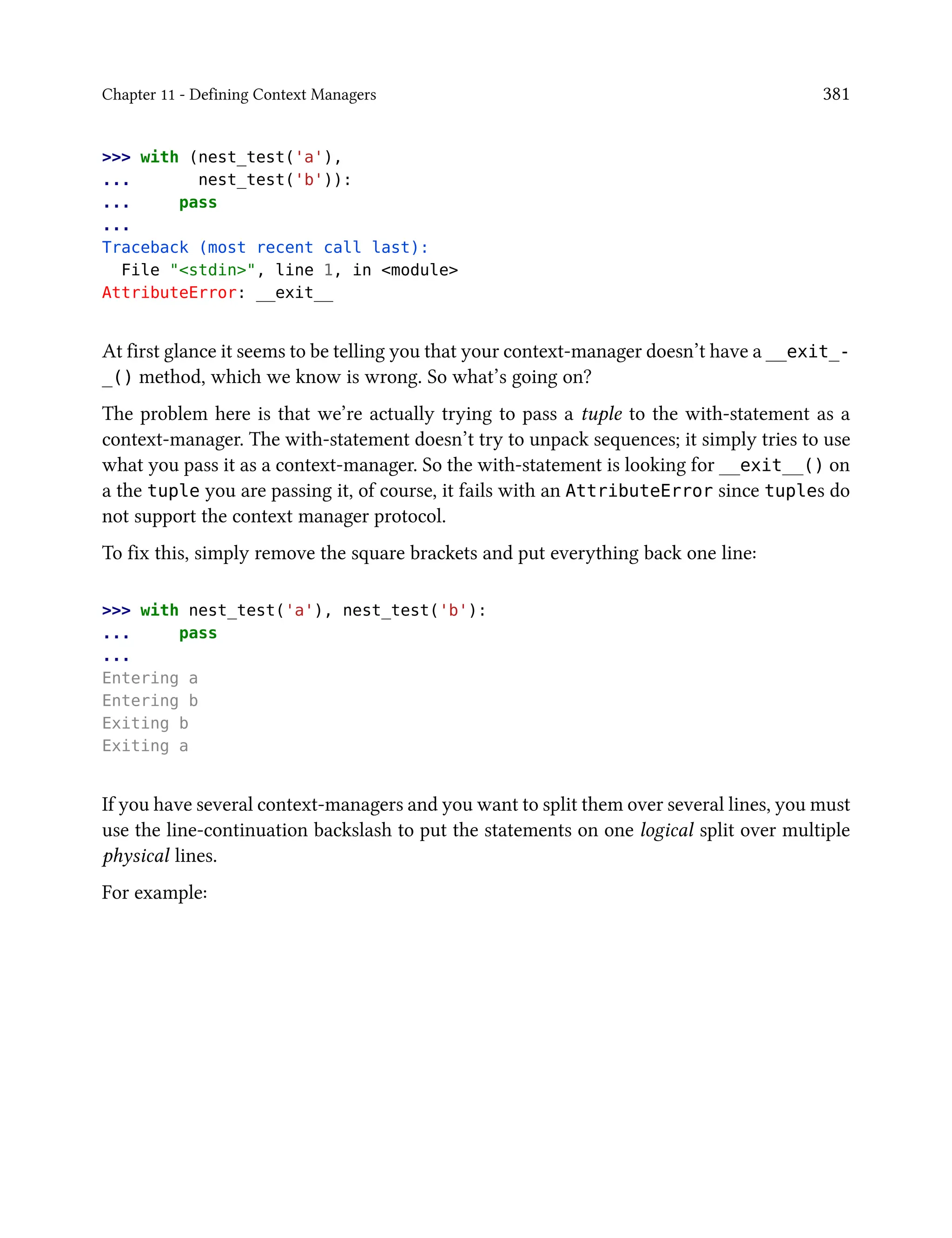 Chapter 11 - Defining Context Managers 381
>>> with (nest_test('a'),
... nest_test('b')):
... pass
...
Traceback (most recent call last):
File "<stdin>", line 1, in <module>
AttributeError: __exit__
At first glance it seems to be telling you that your context-manager doesn’t have a __exit_-
_() method, which we know is wrong. So what’s going on?
The problem here is that we’re actually trying to pass a tuple to the with-statement as a
context-manager. The with-statement doesn’t try to unpack sequences; it simply tries to use
what you pass it as a context-manager. So the with-statement is looking for __exit__() on
a the tuple you are passing it, of course, it fails with an AttributeError since tuples do
not support the context manager protocol.
To fix this, simply remove the square brackets and put everything back one line:
>>> with nest_test('a'), nest_test('b'):
... pass
...
Entering a
Entering b
Exiting b
Exiting a
If you have several context-managers and you want to split them over several lines, you must
use the line-continuation backslash to put the statements on one logical split over multiple
physical lines.
For example:
 