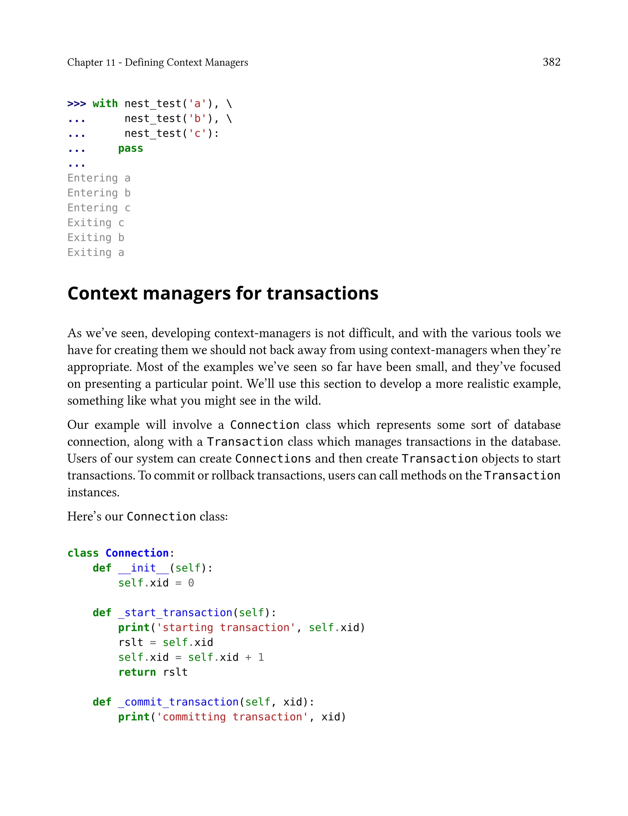 Chapter 11 - Defining Context Managers 382
>>> with nest_test('a'), 
... nest_test('b'), 
... nest_test('c'):
... pass
...
Entering a
Entering b
Entering c
Exiting c
Exiting b
Exiting a
Context managers for transactions
As we’ve seen, developing context-managers is not difficult, and with the various tools we
have for creating them we should not back away from using context-managers when they’re
appropriate. Most of the examples we’ve seen so far have been small, and they’ve focused
on presenting a particular point. We’ll use this section to develop a more realistic example,
something like what you might see in the wild.
Our example will involve a Connection class which represents some sort of database
connection, along with a Transaction class which manages transactions in the database.
Users of our system can create Connections and then create Transaction objects to start
transactions. To commit or rollback transactions, users can call methods on the Transaction
instances.
Here’s our Connection class:
class Connection:
def __init__(self):
self.xid = 0
def _start_transaction(self):
print('starting transaction', self.xid)
rslt = self.xid
self.xid = self.xid + 1
return rslt
def _commit_transaction(self, xid):
print('committing transaction', xid)
 