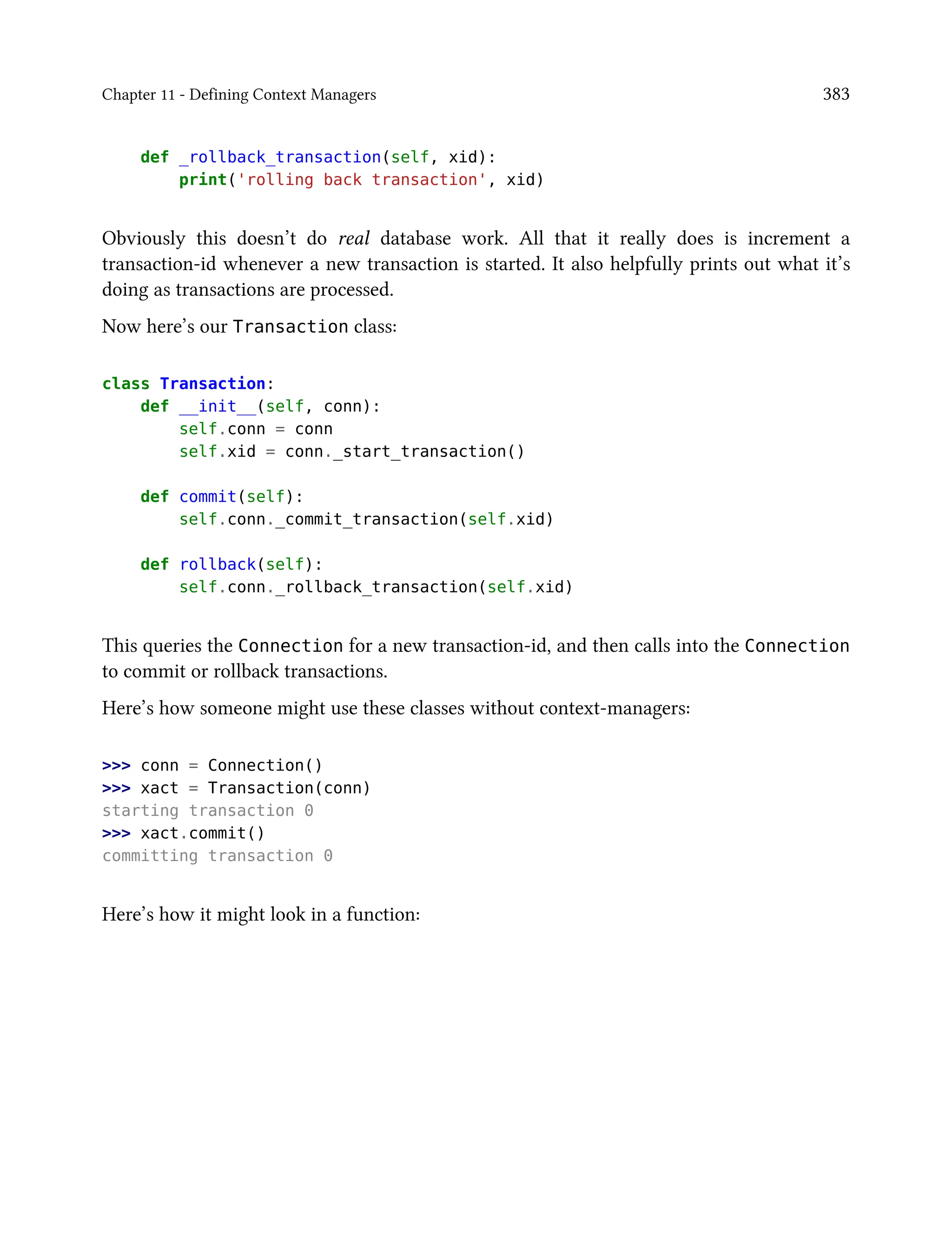 Chapter 11 - Defining Context Managers 383
def _rollback_transaction(self, xid):
print('rolling back transaction', xid)
Obviously this doesn’t do real database work. All that it really does is increment a
transaction-id whenever a new transaction is started. It also helpfully prints out what it’s
doing as transactions are processed.
Now here’s our Transaction class:
class Transaction:
def __init__(self, conn):
self.conn = conn
self.xid = conn._start_transaction()
def commit(self):
self.conn._commit_transaction(self.xid)
def rollback(self):
self.conn._rollback_transaction(self.xid)
This queries the Connection for a new transaction-id, and then calls into the Connection
to commit or rollback transactions.
Here’s how someone might use these classes without context-managers:
>>> conn = Connection()
>>> xact = Transaction(conn)
starting transaction 0
>>> xact.commit()
committing transaction 0
Here’s how it might look in a function:
 
