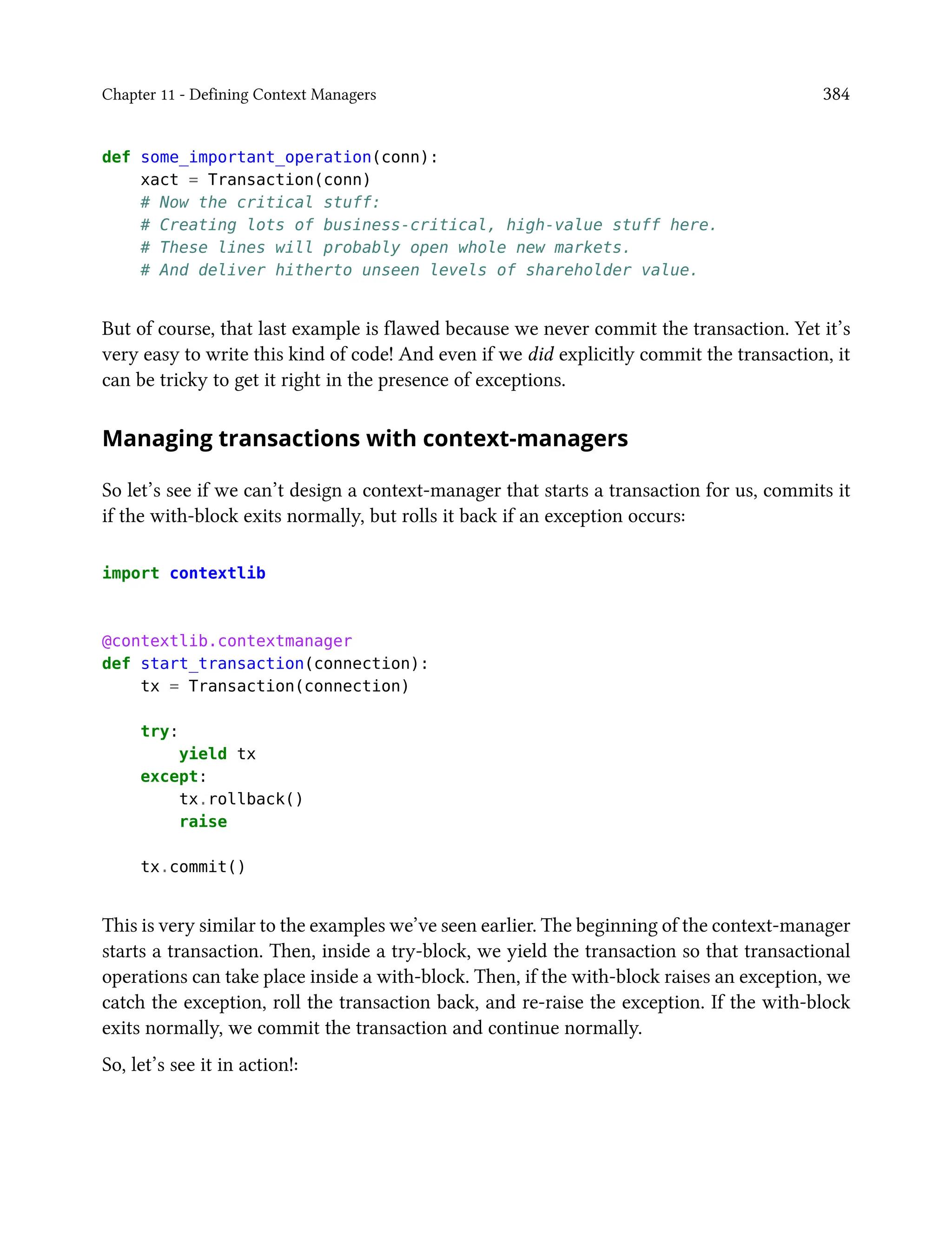 Chapter 11 - Defining Context Managers 384
def some_important_operation(conn):
xact = Transaction(conn)
# Now the critical stuff:
# Creating lots of business-critical, high-value stuff here.
# These lines will probably open whole new markets.
# And deliver hitherto unseen levels of shareholder value.
But of course, that last example is flawed because we never commit the transaction. Yet it’s
very easy to write this kind of code! And even if we did explicitly commit the transaction, it
can be tricky to get it right in the presence of exceptions.
Managing transactions with context-managers
So let’s see if we can’t design a context-manager that starts a transaction for us, commits it
if the with-block exits normally, but rolls it back if an exception occurs:
import contextlib
@contextlib.contextmanager
def start_transaction(connection):
tx = Transaction(connection)
try:
yield tx
except:
tx.rollback()
raise
tx.commit()
This is very similar to the examples we’ve seen earlier. The beginning of the context-manager
starts a transaction. Then, inside a try-block, we yield the transaction so that transactional
operations can take place inside a with-block. Then, if the with-block raises an exception, we
catch the exception, roll the transaction back, and re-raise the exception. If the with-block
exits normally, we commit the transaction and continue normally.
So, let’s see it in action!:
 