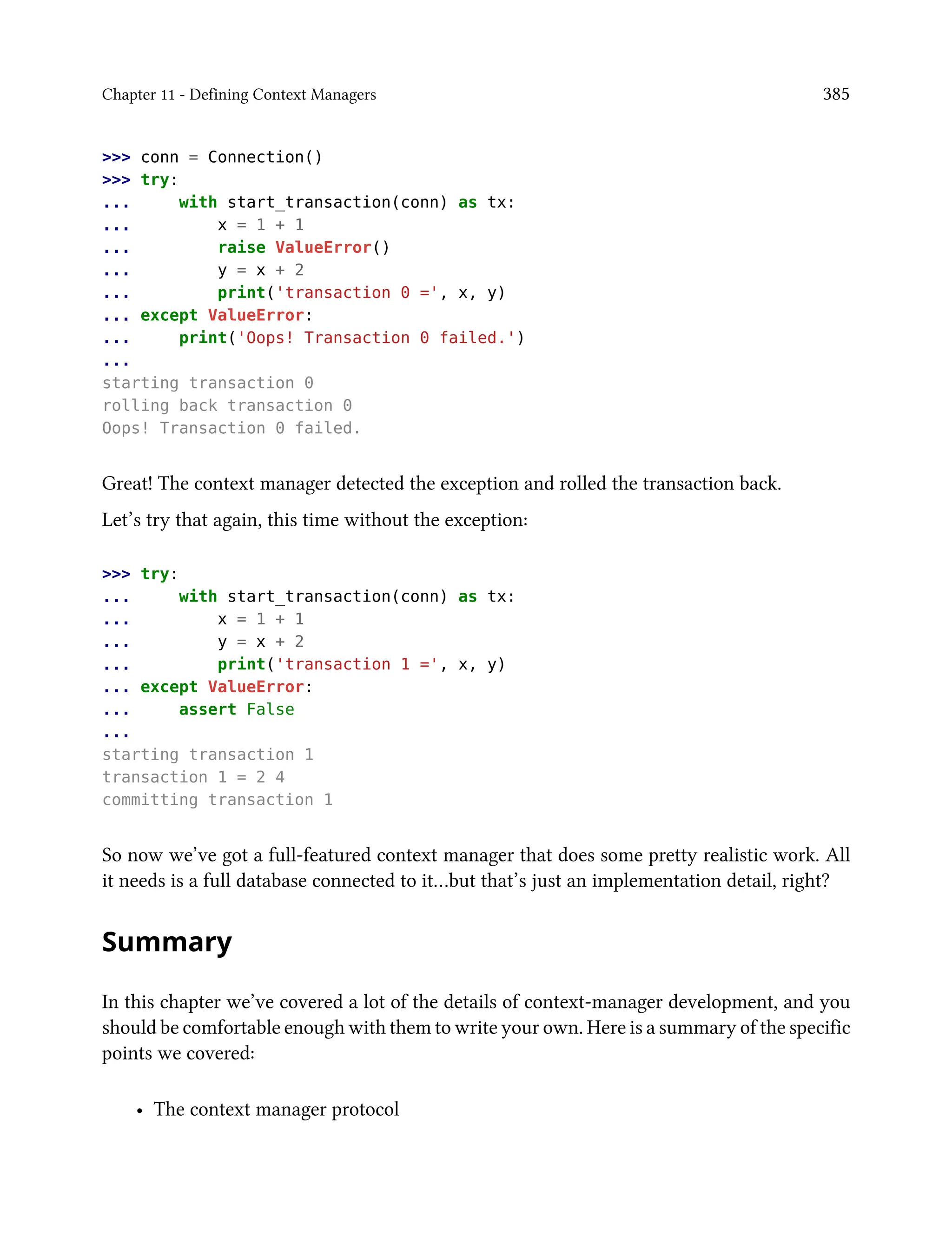 Chapter 11 - Defining Context Managers 385
>>> conn = Connection()
>>> try:
... with start_transaction(conn) as tx:
... x = 1 + 1
... raise ValueError()
... y = x + 2
... print('transaction 0 =', x, y)
... except ValueError:
... print('Oops! Transaction 0 failed.')
...
starting transaction 0
rolling back transaction 0
Oops! Transaction 0 failed.
Great! The context manager detected the exception and rolled the transaction back.
Let’s try that again, this time without the exception:
>>> try:
... with start_transaction(conn) as tx:
... x = 1 + 1
... y = x + 2
... print('transaction 1 =', x, y)
... except ValueError:
... assert False
...
starting transaction 1
transaction 1 = 2 4
committing transaction 1
So now we’ve got a full-featured context manager that does some pretty realistic work. All
it needs is a full database connected to it…but that’s just an implementation detail, right?
Summary
In this chapter we’ve covered a lot of the details of context-manager development, and you
should be comfortable enough with them to write your own. Here is a summary of the specific
points we covered:
• The context manager protocol
 