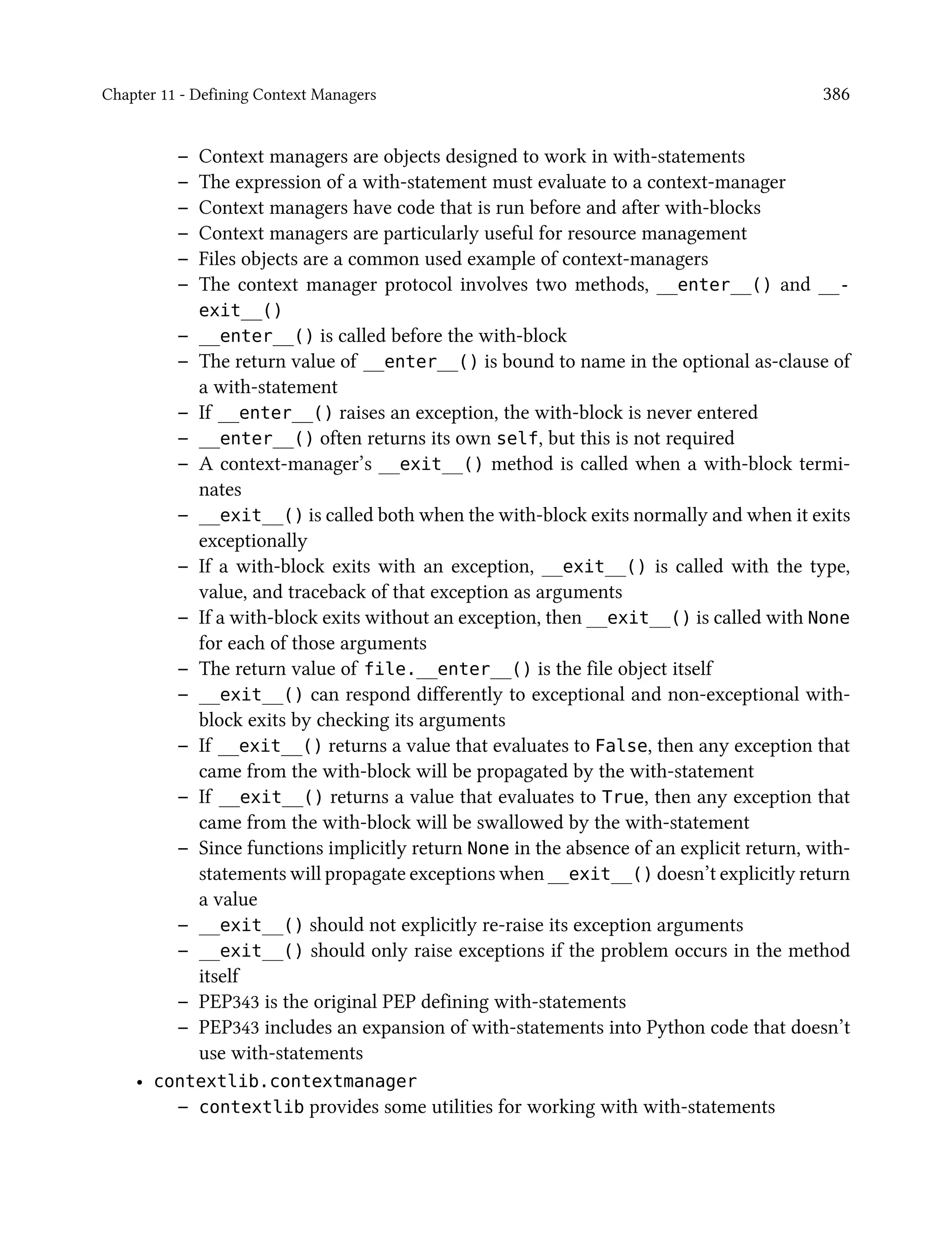 Chapter 11 - Defining Context Managers 386
– Context managers are objects designed to work in with-statements
– The expression of a with-statement must evaluate to a context-manager
– Context managers have code that is run before and after with-blocks
– Context managers are particularly useful for resource management
– Files objects are a common used example of context-managers
– The context manager protocol involves two methods, __enter__() and __-
exit__()
– __enter__() is called before the with-block
– The return value of __enter__() is bound to name in the optional as-clause of
a with-statement
– If __enter__() raises an exception, the with-block is never entered
– __enter__() often returns its own self, but this is not required
– A context-manager’s __exit__() method is called when a with-block termi-
nates
– __exit__() is called both when the with-block exits normally and when it exits
exceptionally
– If a with-block exits with an exception, __exit__() is called with the type,
value, and traceback of that exception as arguments
– If a with-block exits without an exception, then __exit__() is called with None
for each of those arguments
– The return value of file.__enter__() is the file object itself
– __exit__() can respond differently to exceptional and non-exceptional with-
block exits by checking its arguments
– If __exit__() returns a value that evaluates to False, then any exception that
came from the with-block will be propagated by the with-statement
– If __exit__() returns a value that evaluates to True, then any exception that
came from the with-block will be swallowed by the with-statement
– Since functions implicitly return None in the absence of an explicit return, with-
statements will propagate exceptions when __exit__() doesn’t explicitly return
a value
– __exit__() should not explicitly re-raise its exception arguments
– __exit__() should only raise exceptions if the problem occurs in the method
itself
– PEP343 is the original PEP defining with-statements
– PEP343 includes an expansion of with-statements into Python code that doesn’t
use with-statements
• contextlib.contextmanager
– contextlib provides some utilities for working with with-statements
 