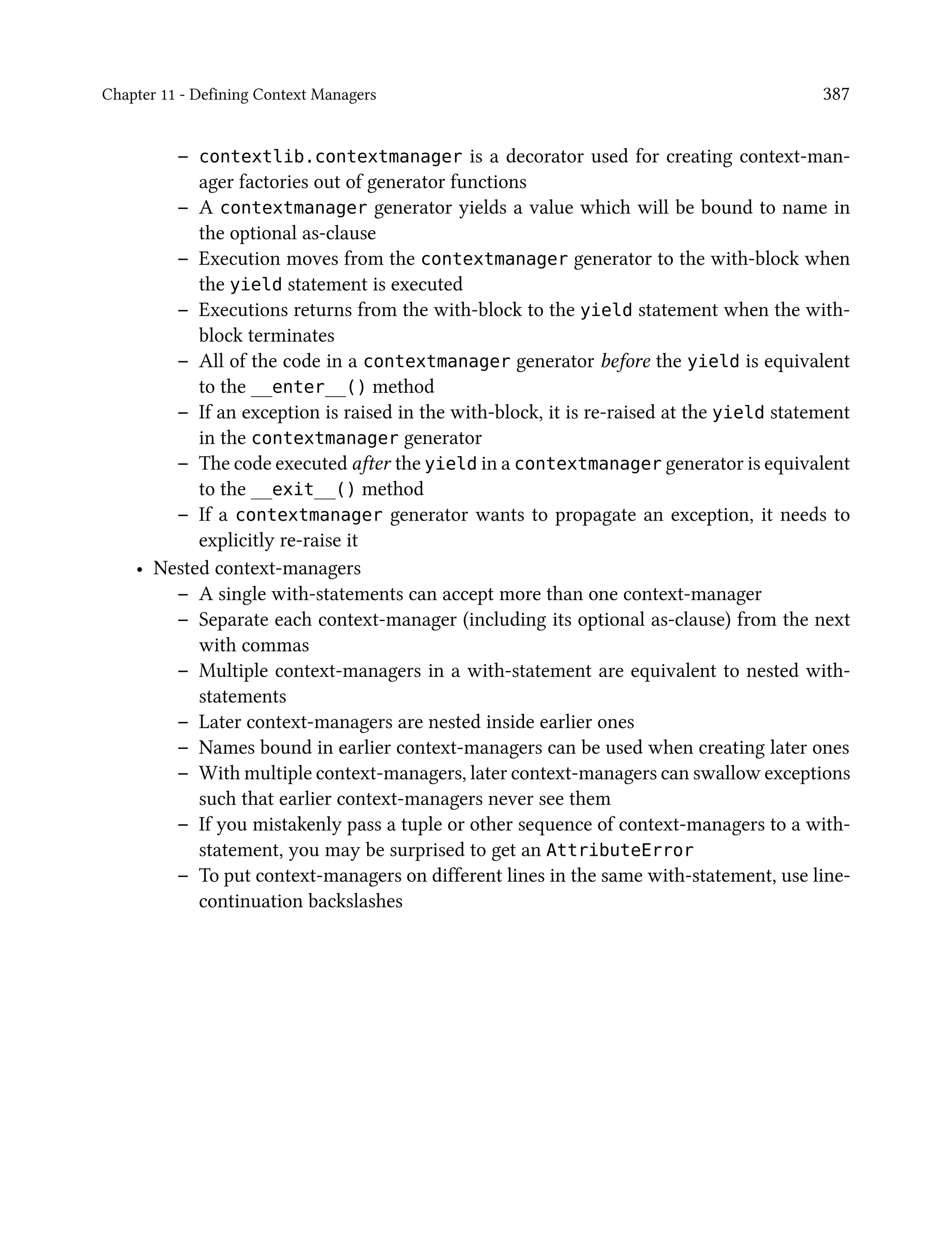 Chapter 11 - Defining Context Managers 387
– contextlib.contextmanager is a decorator used for creating context-man-
ager factories out of generator functions
– A contextmanager generator yields a value which will be bound to name in
the optional as-clause
– Execution moves from the contextmanager generator to the with-block when
the yield statement is executed
– Executions returns from the with-block to the yield statement when the with-
block terminates
– All of the code in a contextmanager generator before the yield is equivalent
to the __enter__() method
– If an exception is raised in the with-block, it is re-raised at the yield statement
in the contextmanager generator
– The code executed after the yield in a contextmanager generator is equivalent
to the __exit__() method
– If a contextmanager generator wants to propagate an exception, it needs to
explicitly re-raise it
• Nested context-managers
– A single with-statements can accept more than one context-manager
– Separate each context-manager (including its optional as-clause) from the next
with commas
– Multiple context-managers in a with-statement are equivalent to nested with-
statements
– Later context-managers are nested inside earlier ones
– Names bound in earlier context-managers can be used when creating later ones
– With multiple context-managers, later context-managers can swallow exceptions
such that earlier context-managers never see them
– If you mistakenly pass a tuple or other sequence of context-managers to a with-
statement, you may be surprised to get an AttributeError
– To put context-managers on different lines in the same with-statement, use line-
continuation backslashes
 