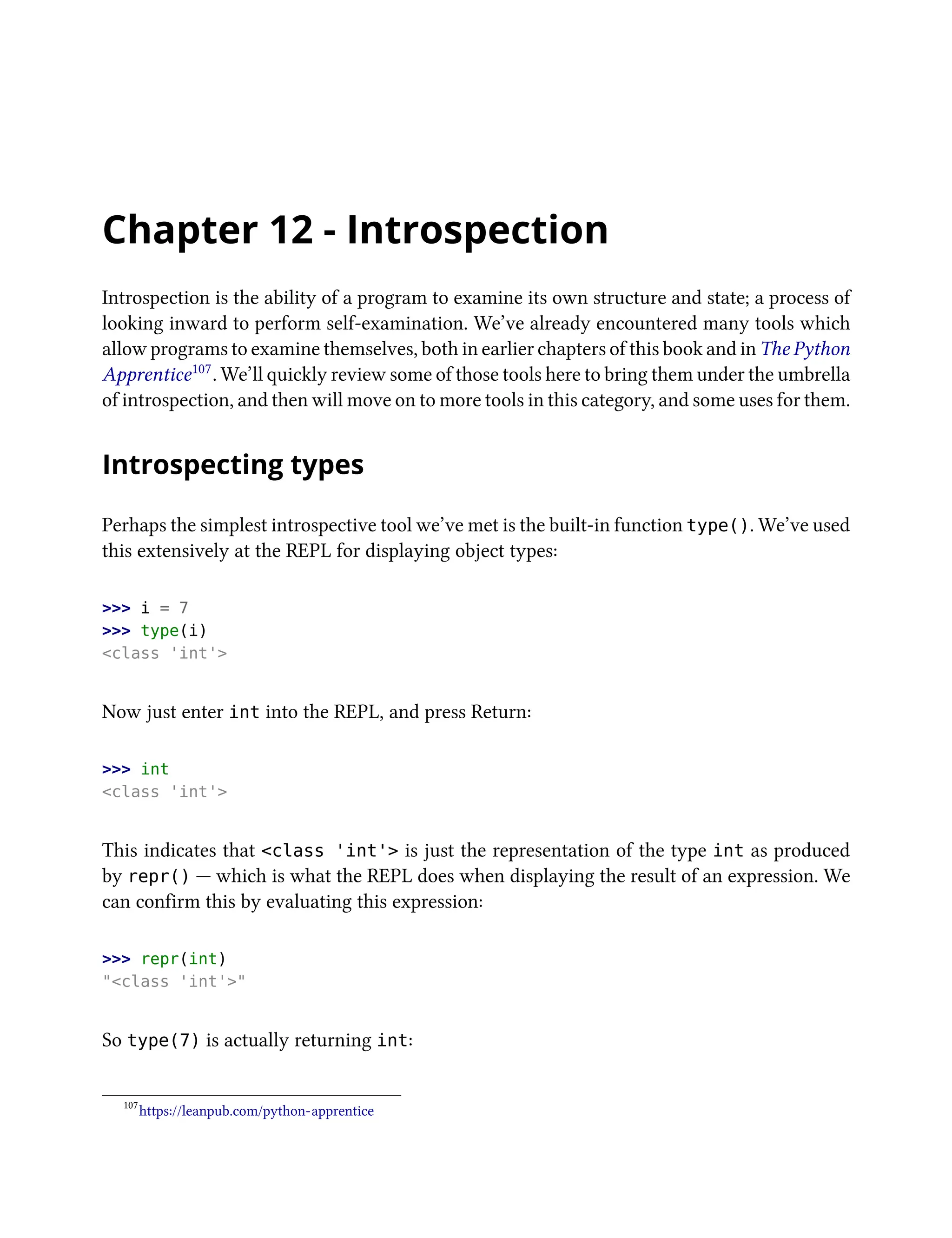 Chapter 12 - Introspection
Introspection is the ability of a program to examine its own structure and state; a process of
looking inward to perform self-examination. We’ve already encountered many tools which
allow programs to examine themselves, both in earlier chapters of this book and in The Python
Apprentice107. We’ll quickly review some of those tools here to bring them under the umbrella
of introspection, and then will move on to more tools in this category, and some uses for them.
Introspecting types
Perhaps the simplest introspective tool we’ve met is the built-in function type(). We’ve used
this extensively at the REPL for displaying object types:
>>> i = 7
>>> type(i)
<class 'int'>
Now just enter int into the REPL, and press Return:
>>> int
<class 'int'>
This indicates that <class 'int'> is just the representation of the type int as produced
by repr() — which is what the REPL does when displaying the result of an expression. We
can confirm this by evaluating this expression:
>>> repr(int)
"<class 'int'>"
So type(7) is actually returning int:
107
https://leanpub.com/python-apprentice
 