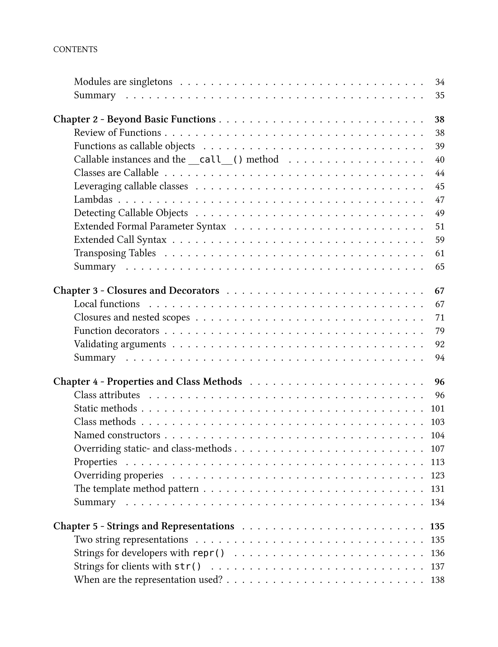 CONTENTS
Modules are singletons . . . . . . . . . . . . . . . . . . . . . . . . . . . . . . . . 34
Summary . . . . . . . . . . . . . . . . . . . . . . . . . . . . . . . . . . . . . . . 35
Chapter 2 - Beyond Basic Functions . . . . . . . . . . . . . . . . . . . . . . . . . . . 38
Review of Functions . . . . . . . . . . . . . . . . . . . . . . . . . . . . . . . . . . 38
Functions as callable objects . . . . . . . . . . . . . . . . . . . . . . . . . . . . . 39
Callable instances and the __call__() method . . . . . . . . . . . . . . . . . . 40
Classes are Callable . . . . . . . . . . . . . . . . . . . . . . . . . . . . . . . . . . 44
Leveraging callable classes . . . . . . . . . . . . . . . . . . . . . . . . . . . . . . 45
Lambdas . . . . . . . . . . . . . . . . . . . . . . . . . . . . . . . . . . . . . . . . 47
Detecting Callable Objects . . . . . . . . . . . . . . . . . . . . . . . . . . . . . . 49
Extended Formal Parameter Syntax . . . . . . . . . . . . . . . . . . . . . . . . . 51
Extended Call Syntax . . . . . . . . . . . . . . . . . . . . . . . . . . . . . . . . . 59
Transposing Tables . . . . . . . . . . . . . . . . . . . . . . . . . . . . . . . . . . 61
Summary . . . . . . . . . . . . . . . . . . . . . . . . . . . . . . . . . . . . . . . 65
Chapter 3 - Closures and Decorators . . . . . . . . . . . . . . . . . . . . . . . . . . 67
Local functions . . . . . . . . . . . . . . . . . . . . . . . . . . . . . . . . . . . . 67
Closures and nested scopes . . . . . . . . . . . . . . . . . . . . . . . . . . . . . . 71
Function decorators . . . . . . . . . . . . . . . . . . . . . . . . . . . . . . . . . . 79
Validating arguments . . . . . . . . . . . . . . . . . . . . . . . . . . . . . . . . . 92
Summary . . . . . . . . . . . . . . . . . . . . . . . . . . . . . . . . . . . . . . . 94
Chapter 4 - Properties and Class Methods . . . . . . . . . . . . . . . . . . . . . . . 96
Class attributes . . . . . . . . . . . . . . . . . . . . . . . . . . . . . . . . . . . . 96
Static methods . . . . . . . . . . . . . . . . . . . . . . . . . . . . . . . . . . . . . 101
Class methods . . . . . . . . . . . . . . . . . . . . . . . . . . . . . . . . . . . . . 103
Named constructors . . . . . . . . . . . . . . . . . . . . . . . . . . . . . . . . . . 104
Overriding static- and class-methods . . . . . . . . . . . . . . . . . . . . . . . . . 107
Properties . . . . . . . . . . . . . . . . . . . . . . . . . . . . . . . . . . . . . . . 113
Overriding properies . . . . . . . . . . . . . . . . . . . . . . . . . . . . . . . . . 123
The template method pattern . . . . . . . . . . . . . . . . . . . . . . . . . . . . . 131
Summary . . . . . . . . . . . . . . . . . . . . . . . . . . . . . . . . . . . . . . . 134
Chapter 5 - Strings and Representations . . . . . . . . . . . . . . . . . . . . . . . . 135
Two string representations . . . . . . . . . . . . . . . . . . . . . . . . . . . . . . 135
Strings for developers with repr() . . . . . . . . . . . . . . . . . . . . . . . . . 136
Strings for clients with str() . . . . . . . . . . . . . . . . . . . . . . . . . . . . 137
When are the representation used? . . . . . . . . . . . . . . . . . . . . . . . . . . 138
 