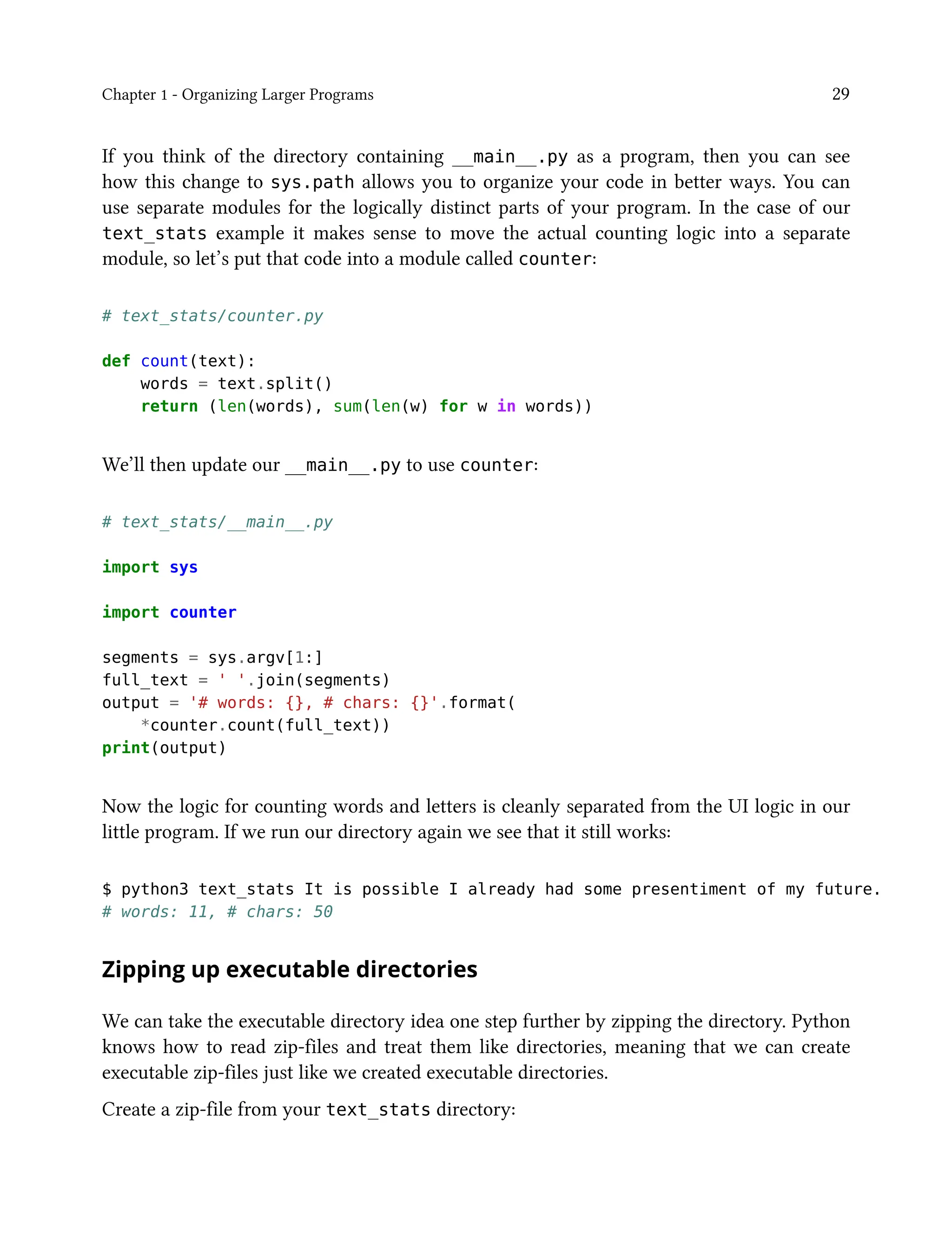 Chapter 1 - Organizing Larger Programs 29
If you think of the directory containing __main__.py as a program, then you can see
how this change to sys.path allows you to organize your code in better ways. You can
use separate modules for the logically distinct parts of your program. In the case of our
text_stats example it makes sense to move the actual counting logic into a separate
module, so let’s put that code into a module called counter:
# text_stats/counter.py
def count(text):
words = text.split()
return (len(words), sum(len(w) for w in words))
We’ll then update our __main__.py to use counter:
# text_stats/__main__.py
import sys
import counter
segments = sys.argv[1:]
full_text = ' '.join(segments)
output = '# words: {}, # chars: {}'.format(
*counter.count(full_text))
print(output)
Now the logic for counting words and letters is cleanly separated from the UI logic in our
little program. If we run our directory again we see that it still works:
$ python3 text_stats It is possible I already had some presentiment of my future.
# words: 11, # chars: 50
Zipping up executable directories
We can take the executable directory idea one step further by zipping the directory. Python
knows how to read zip-files and treat them like directories, meaning that we can create
executable zip-files just like we created executable directories.
Create a zip-file from your text_stats directory:
 