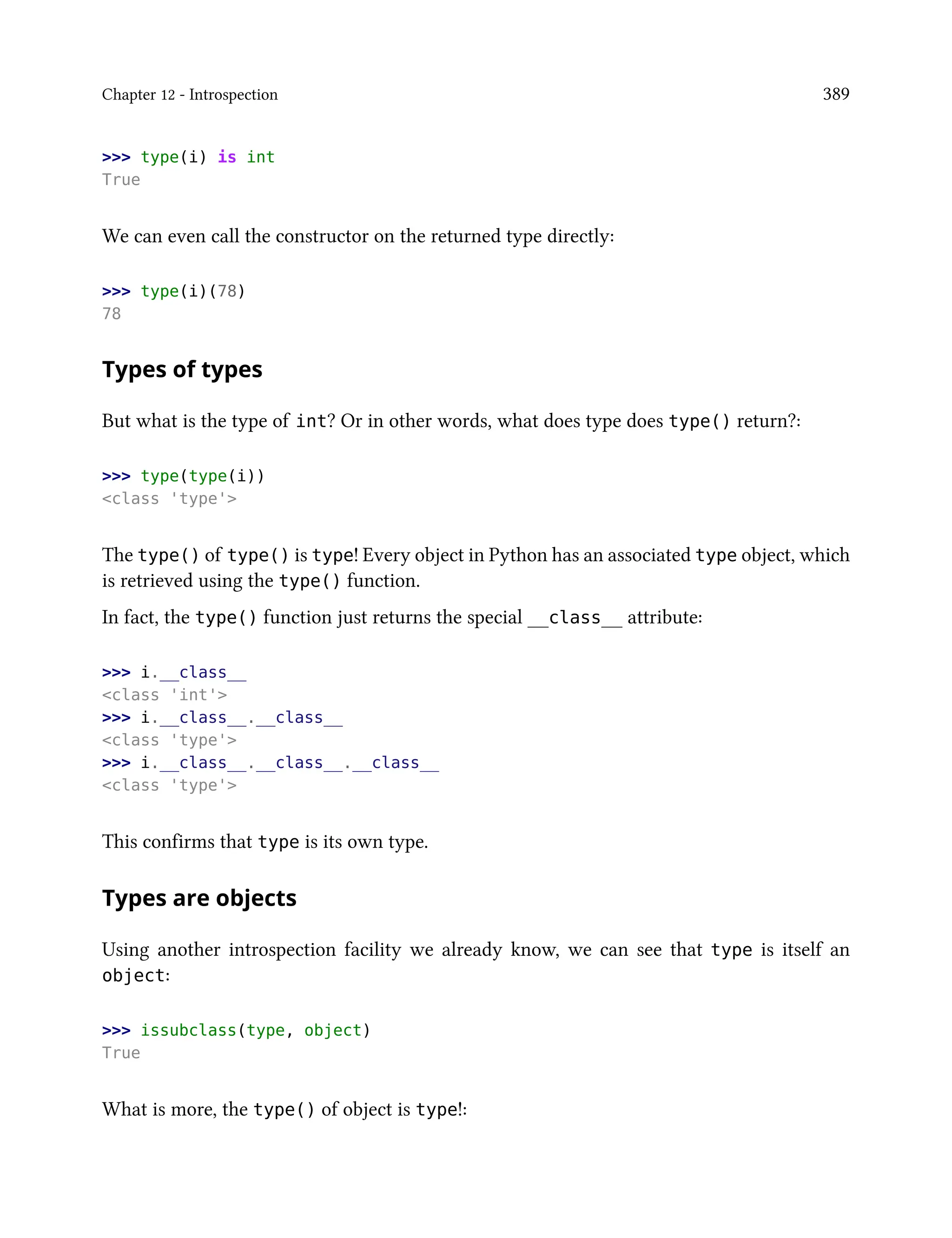 Chapter 12 - Introspection 389
>>> type(i) is int
True
We can even call the constructor on the returned type directly:
>>> type(i)(78)
78
Types of types
But what is the type of int? Or in other words, what does type does type() return?:
>>> type(type(i))
<class 'type'>
The type() of type() is type! Every object in Python has an associated type object, which
is retrieved using the type() function.
In fact, the type() function just returns the special __class__ attribute:
>>> i.__class__
<class 'int'>
>>> i.__class__.__class__
<class 'type'>
>>> i.__class__.__class__.__class__
<class 'type'>
This confirms that type is its own type.
Types are objects
Using another introspection facility we already know, we can see that type is itself an
object:
>>> issubclass(type, object)
True
What is more, the type() of object is type!:
 