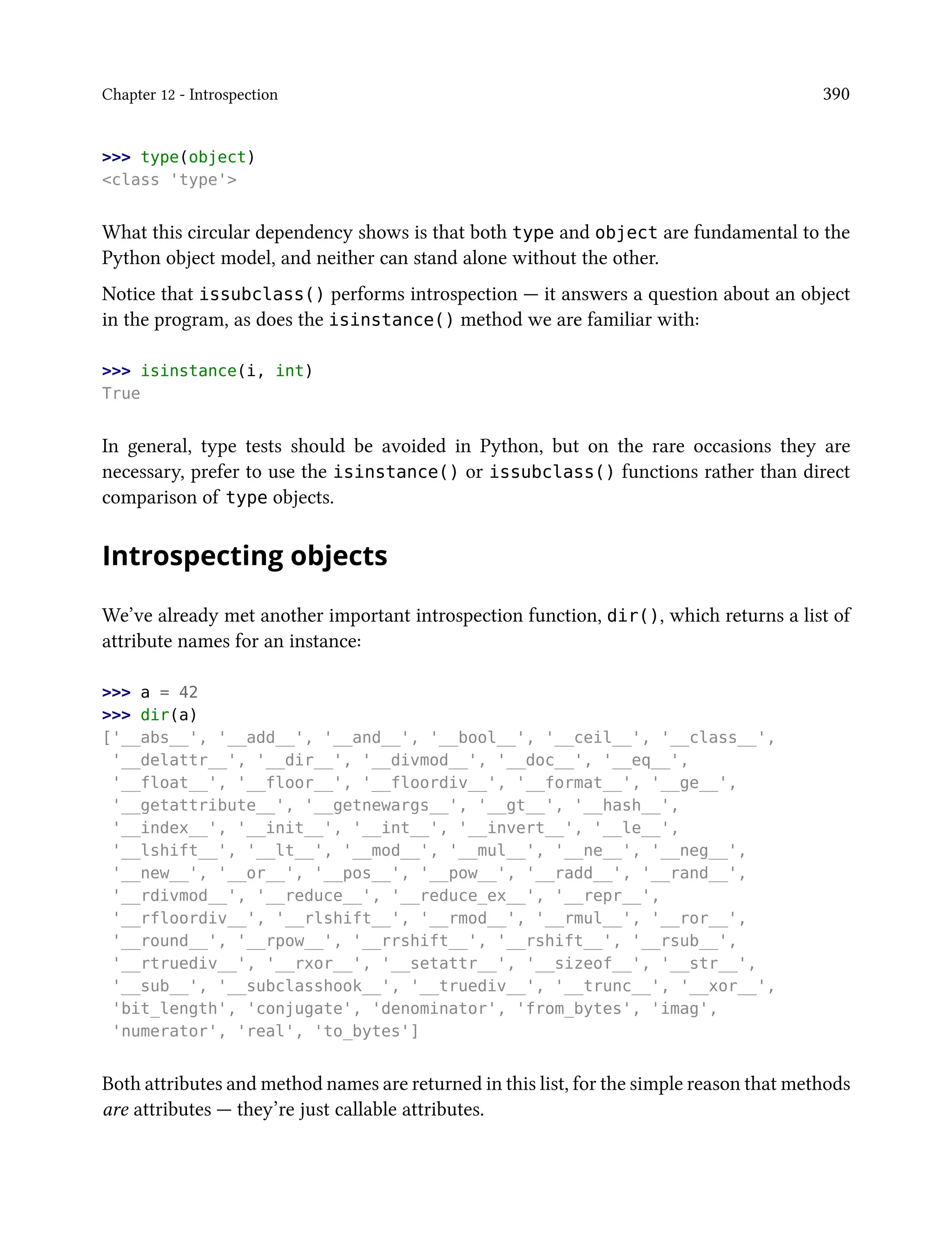 Chapter 12 - Introspection 390
>>> type(object)
<class 'type'>
What this circular dependency shows is that both type and object are fundamental to the
Python object model, and neither can stand alone without the other.
Notice that issubclass() performs introspection — it answers a question about an object
in the program, as does the isinstance() method we are familiar with:
>>> isinstance(i, int)
True
In general, type tests should be avoided in Python, but on the rare occasions they are
necessary, prefer to use the isinstance() or issubclass() functions rather than direct
comparison of type objects.
Introspecting objects
We’ve already met another important introspection function, dir(), which returns a list of
attribute names for an instance:
>>> a = 42
>>> dir(a)
['__abs__', '__add__', '__and__', '__bool__', '__ceil__', '__class__',
'__delattr__', '__dir__', '__divmod__', '__doc__', '__eq__',
'__float__', '__floor__', '__floordiv__', '__format__', '__ge__',
'__getattribute__', '__getnewargs__', '__gt__', '__hash__',
'__index__', '__init__', '__int__', '__invert__', '__le__',
'__lshift__', '__lt__', '__mod__', '__mul__', '__ne__', '__neg__',
'__new__', '__or__', '__pos__', '__pow__', '__radd__', '__rand__',
'__rdivmod__', '__reduce__', '__reduce_ex__', '__repr__',
'__rfloordiv__', '__rlshift__', '__rmod__', '__rmul__', '__ror__',
'__round__', '__rpow__', '__rrshift__', '__rshift__', '__rsub__',
'__rtruediv__', '__rxor__', '__setattr__', '__sizeof__', '__str__',
'__sub__', '__subclasshook__', '__truediv__', '__trunc__', '__xor__',
'bit_length', 'conjugate', 'denominator', 'from_bytes', 'imag',
'numerator', 'real', 'to_bytes']
Both attributes and method names are returned in this list, for the simple reason that methods
are attributes — they’re just callable attributes.
 