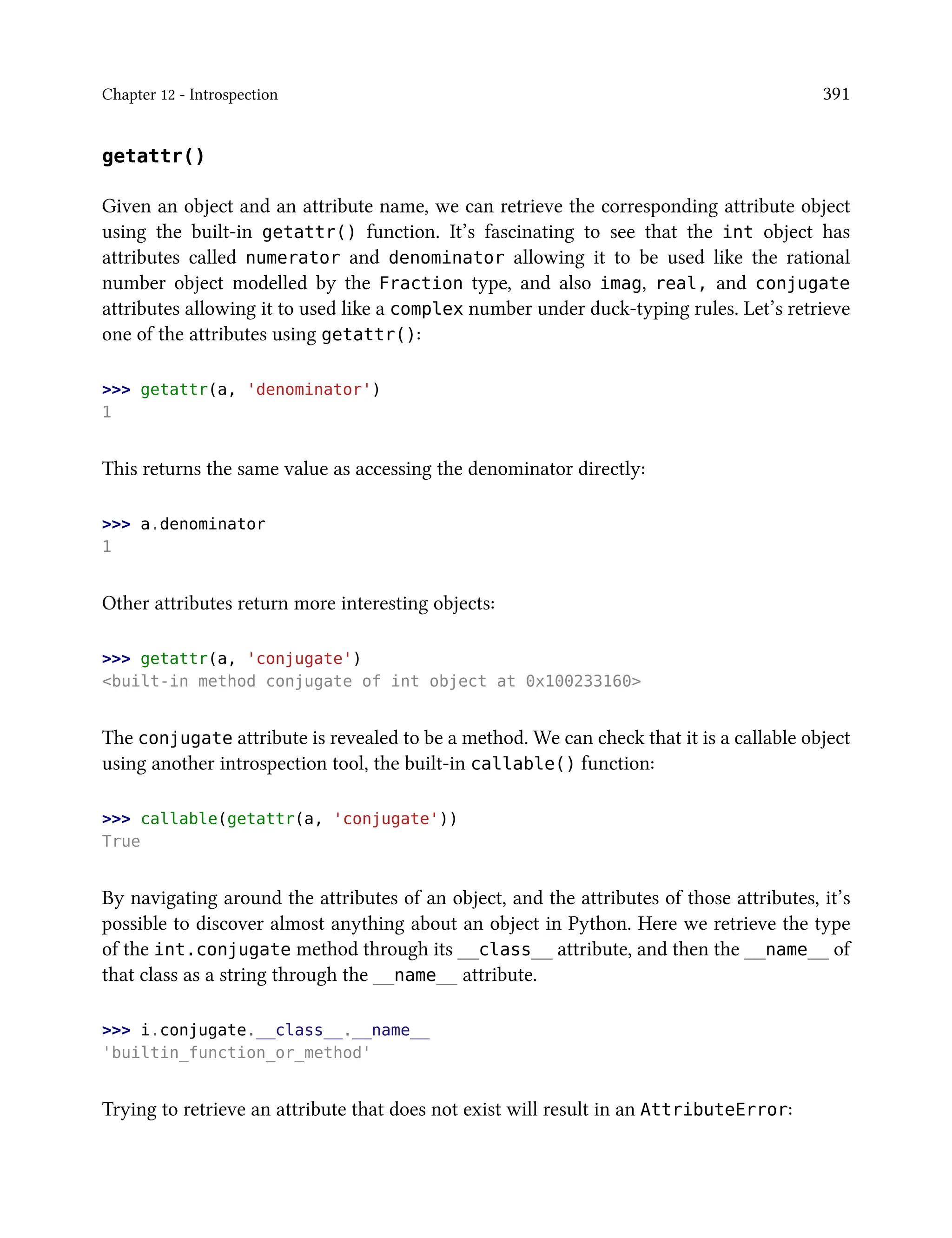 Chapter 12 - Introspection 391
getattr()
Given an object and an attribute name, we can retrieve the corresponding attribute object
using the built-in getattr() function. It’s fascinating to see that the int object has
attributes called numerator and denominator allowing it to be used like the rational
number object modelled by the Fraction type, and also imag, real, and conjugate
attributes allowing it to used like a complex number under duck-typing rules. Let’s retrieve
one of the attributes using getattr():
>>> getattr(a, 'denominator')
1
This returns the same value as accessing the denominator directly:
>>> a.denominator
1
Other attributes return more interesting objects:
>>> getattr(a, 'conjugate')
<built-in method conjugate of int object at 0x100233160>
The conjugate attribute is revealed to be a method. We can check that it is a callable object
using another introspection tool, the built-in callable() function:
>>> callable(getattr(a, 'conjugate'))
True
By navigating around the attributes of an object, and the attributes of those attributes, it’s
possible to discover almost anything about an object in Python. Here we retrieve the type
of the int.conjugate method through its __class__ attribute, and then the __name__ of
that class as a string through the __name__ attribute.
>>> i.conjugate.__class__.__name__
'builtin_function_or_method'
Trying to retrieve an attribute that does not exist will result in an AttributeError:
 