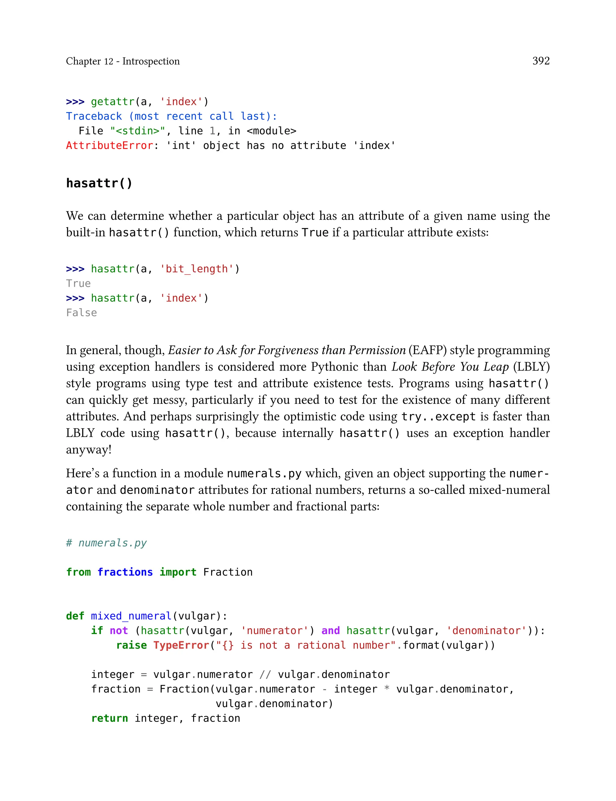 Chapter 12 - Introspection 392
>>> getattr(a, 'index')
Traceback (most recent call last):
File "<stdin>", line 1, in <module>
AttributeError: 'int' object has no attribute 'index'
hasattr()
We can determine whether a particular object has an attribute of a given name using the
built-in hasattr() function, which returns True if a particular attribute exists:
>>> hasattr(a, 'bit_length')
True
>>> hasattr(a, 'index')
False
In general, though, Easier to Ask for Forgiveness than Permission (EAFP) style programming
using exception handlers is considered more Pythonic than Look Before You Leap (LBLY)
style programs using type test and attribute existence tests. Programs using hasattr()
can quickly get messy, particularly if you need to test for the existence of many different
attributes. And perhaps surprisingly the optimistic code using try..except is faster than
LBLY code using hasattr(), because internally hasattr() uses an exception handler
anyway!
Here’s a function in a module numerals.py which, given an object supporting the numer-
ator and denominator attributes for rational numbers, returns a so-called mixed-numeral
containing the separate whole number and fractional parts:
# numerals.py
from fractions import Fraction
def mixed_numeral(vulgar):
if not (hasattr(vulgar, 'numerator') and hasattr(vulgar, 'denominator')):
raise TypeError("{} is not a rational number".format(vulgar))
integer = vulgar.numerator // vulgar.denominator
fraction = Fraction(vulgar.numerator - integer * vulgar.denominator,
vulgar.denominator)
return integer, fraction
 