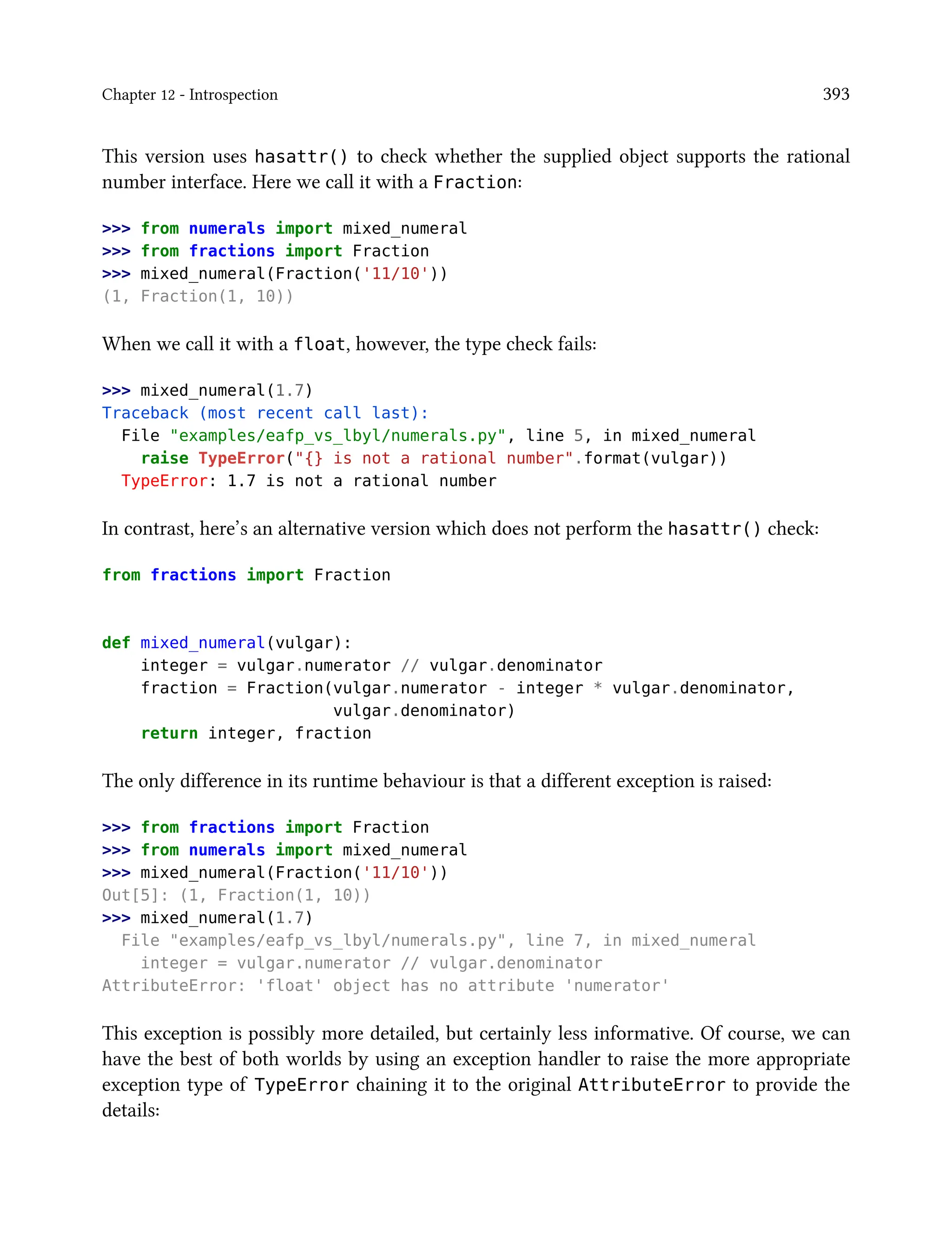 Chapter 12 - Introspection 393
This version uses hasattr() to check whether the supplied object supports the rational
number interface. Here we call it with a Fraction:
>>> from numerals import mixed_numeral
>>> from fractions import Fraction
>>> mixed_numeral(Fraction('11/10'))
(1, Fraction(1, 10))
When we call it with a float, however, the type check fails:
>>> mixed_numeral(1.7)
Traceback (most recent call last):
File "examples/eafp_vs_lbyl/numerals.py", line 5, in mixed_numeral
raise TypeError("{} is not a rational number".format(vulgar))
TypeError: 1.7 is not a rational number
In contrast, here’s an alternative version which does not perform the hasattr() check:
from fractions import Fraction
def mixed_numeral(vulgar):
integer = vulgar.numerator // vulgar.denominator
fraction = Fraction(vulgar.numerator - integer * vulgar.denominator,
vulgar.denominator)
return integer, fraction
The only difference in its runtime behaviour is that a different exception is raised:
>>> from fractions import Fraction
>>> from numerals import mixed_numeral
>>> mixed_numeral(Fraction('11/10'))
Out[5]: (1, Fraction(1, 10))
>>> mixed_numeral(1.7)
File "examples/eafp_vs_lbyl/numerals.py", line 7, in mixed_numeral
integer = vulgar.numerator // vulgar.denominator
AttributeError: 'float' object has no attribute 'numerator'
This exception is possibly more detailed, but certainly less informative. Of course, we can
have the best of both worlds by using an exception handler to raise the more appropriate
exception type of TypeError chaining it to the original AttributeError to provide the
details:
 