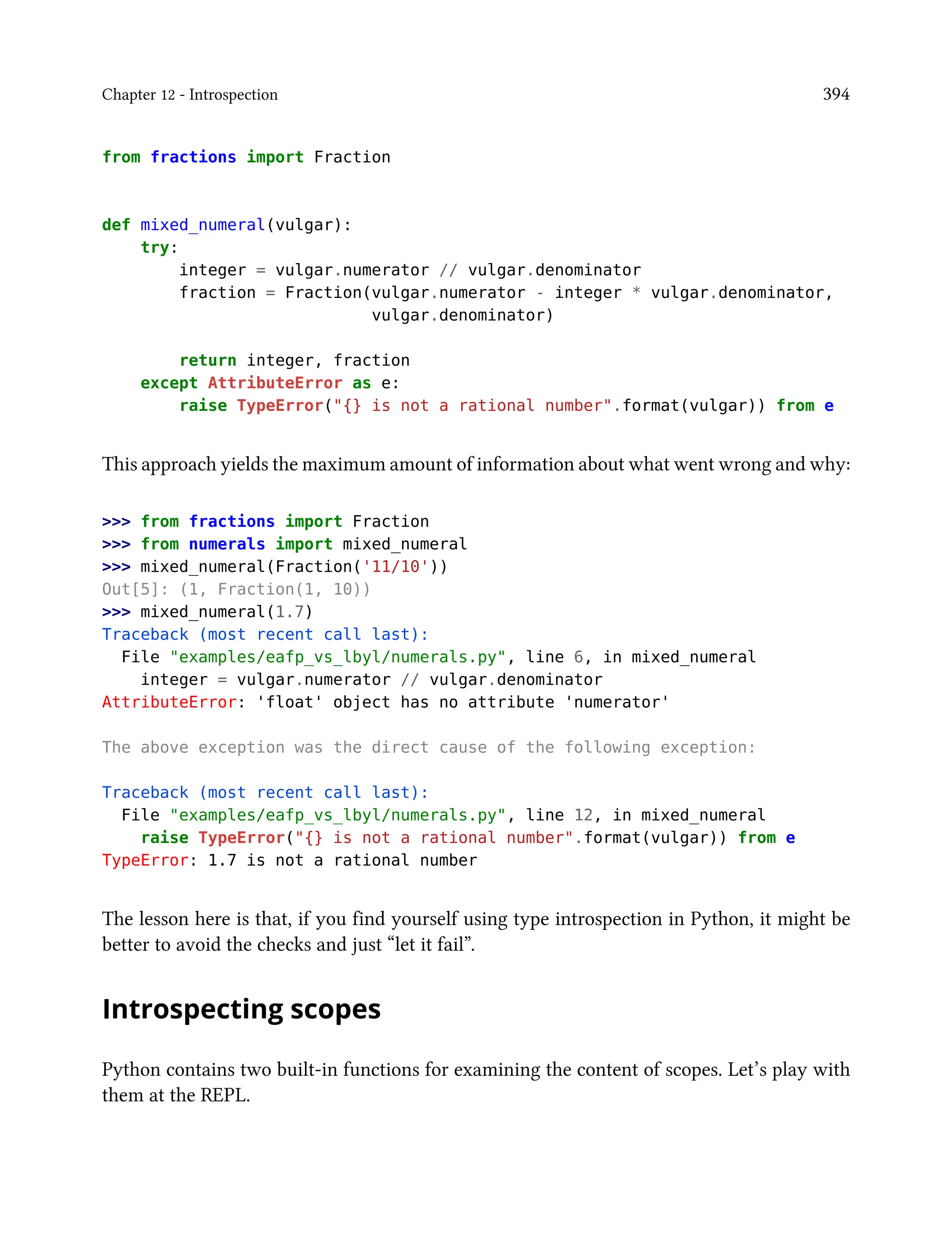 Chapter 12 - Introspection 394
from fractions import Fraction
def mixed_numeral(vulgar):
try:
integer = vulgar.numerator // vulgar.denominator
fraction = Fraction(vulgar.numerator - integer * vulgar.denominator,
vulgar.denominator)
return integer, fraction
except AttributeError as e:
raise TypeError("{} is not a rational number".format(vulgar)) from e
This approach yields the maximum amount of information about what went wrong and why:
>>> from fractions import Fraction
>>> from numerals import mixed_numeral
>>> mixed_numeral(Fraction('11/10'))
Out[5]: (1, Fraction(1, 10))
>>> mixed_numeral(1.7)
Traceback (most recent call last):
File "examples/eafp_vs_lbyl/numerals.py", line 6, in mixed_numeral
integer = vulgar.numerator // vulgar.denominator
AttributeError: 'float' object has no attribute 'numerator'
The above exception was the direct cause of the following exception:
Traceback (most recent call last):
File "examples/eafp_vs_lbyl/numerals.py", line 12, in mixed_numeral
raise TypeError("{} is not a rational number".format(vulgar)) from e
TypeError: 1.7 is not a rational number
The lesson here is that, if you find yourself using type introspection in Python, it might be
better to avoid the checks and just “let it fail”.
Introspecting scopes
Python contains two built-in functions for examining the content of scopes. Let’s play with
them at the REPL.
 