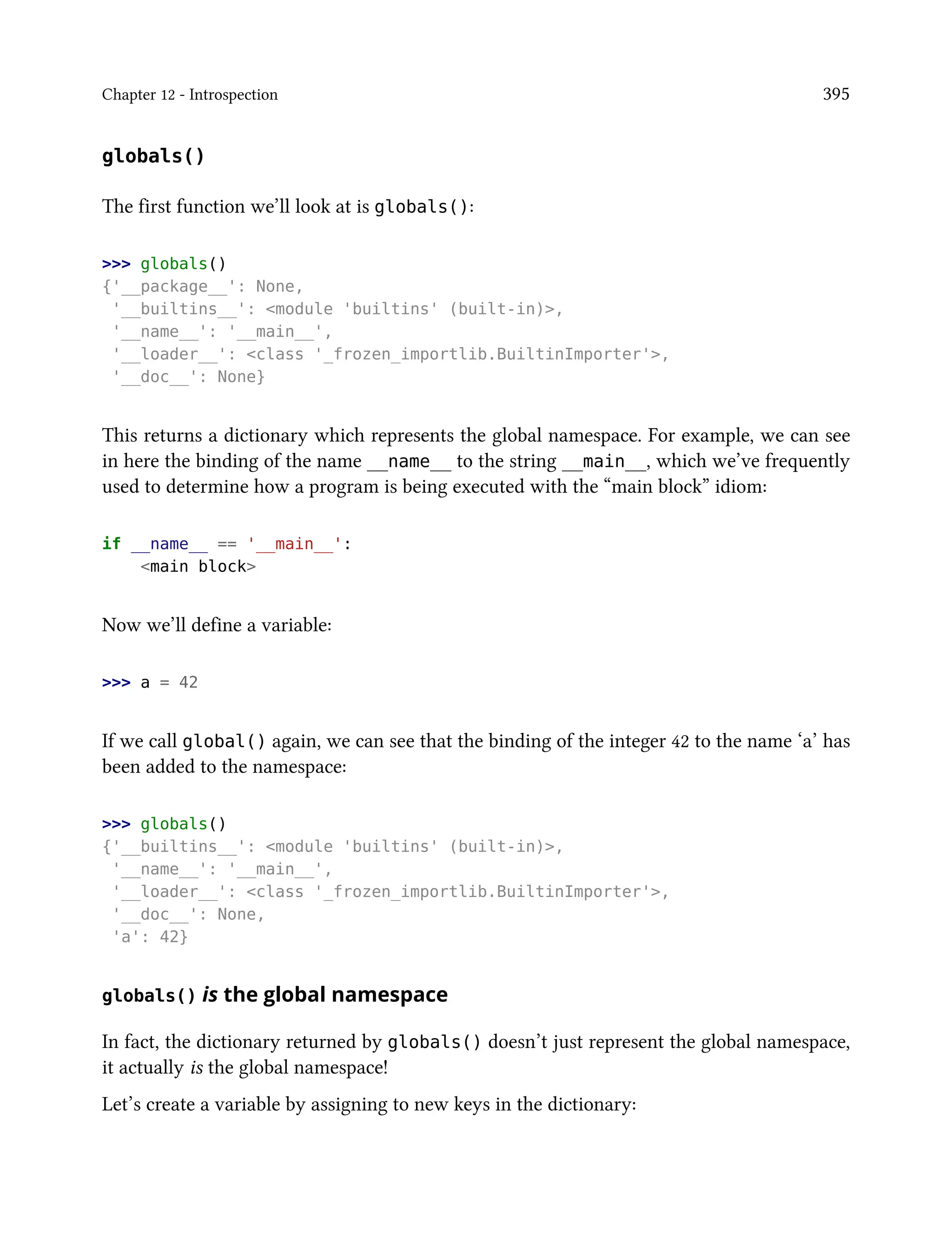 Chapter 12 - Introspection 395
globals()
The first function we’ll look at is globals():
>>> globals()
{'__package__': None,
'__builtins__': <module 'builtins' (built-in)>,
'__name__': '__main__',
'__loader__': <class '_frozen_importlib.BuiltinImporter'>,
'__doc__': None}
This returns a dictionary which represents the global namespace. For example, we can see
in here the binding of the name __name__ to the string __main__, which we’ve frequently
used to determine how a program is being executed with the “main block” idiom:
if __name__ == '__main__':
<main block>
Now we’ll define a variable:
>>> a = 42
If we call global() again, we can see that the binding of the integer 42 to the name ‘a’ has
been added to the namespace:
>>> globals()
{'__builtins__': <module 'builtins' (built-in)>,
'__name__': '__main__',
'__loader__': <class '_frozen_importlib.BuiltinImporter'>,
'__doc__': None,
'a': 42}
globals() is the global namespace
In fact, the dictionary returned by globals() doesn’t just represent the global namespace,
it actually is the global namespace!
Let’s create a variable by assigning to new keys in the dictionary:
 