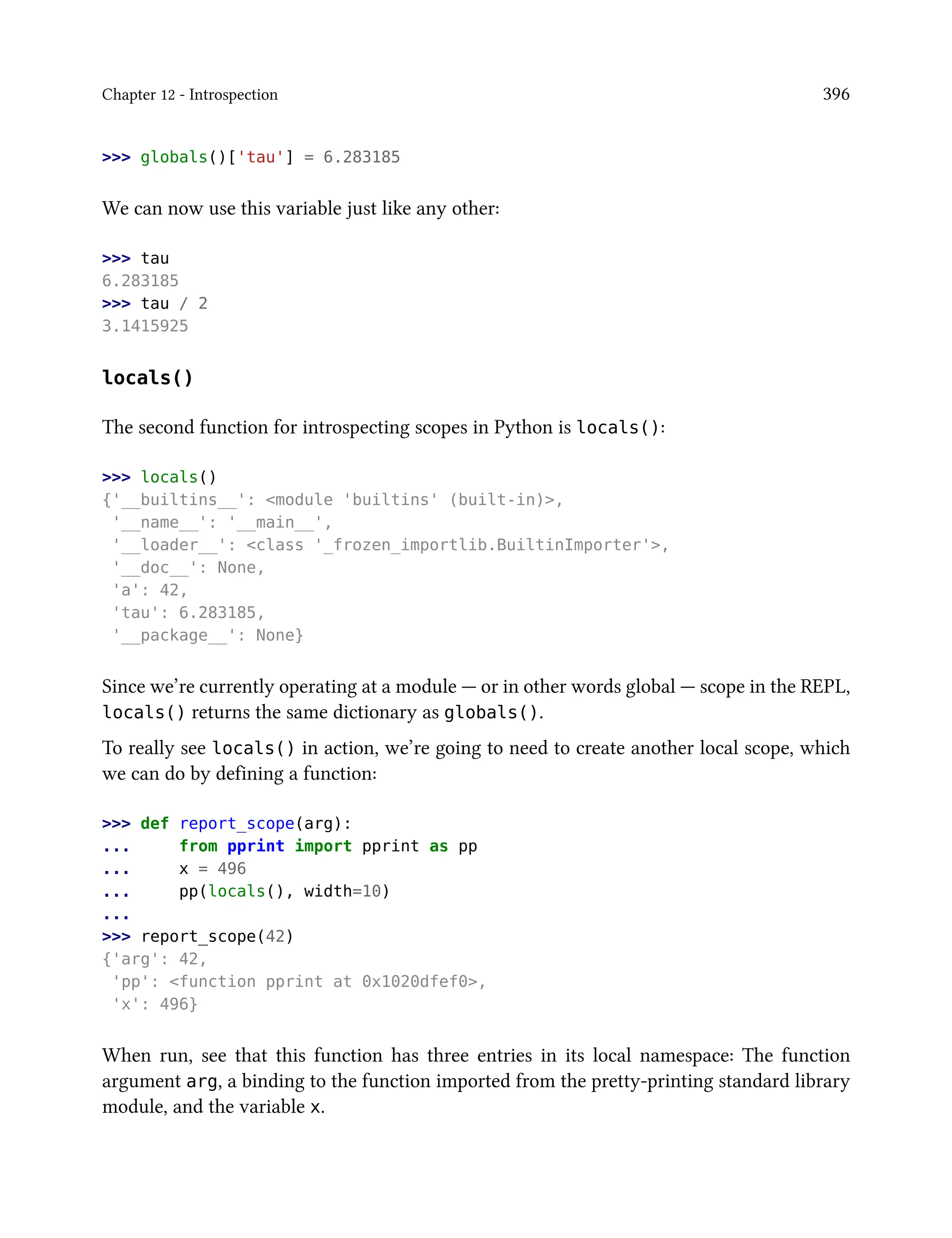 Chapter 12 - Introspection 396
>>> globals()['tau'] = 6.283185
We can now use this variable just like any other:
>>> tau
6.283185
>>> tau / 2
3.1415925
locals()
The second function for introspecting scopes in Python is locals():
>>> locals()
{'__builtins__': <module 'builtins' (built-in)>,
'__name__': '__main__',
'__loader__': <class '_frozen_importlib.BuiltinImporter'>,
'__doc__': None,
'a': 42,
'tau': 6.283185,
'__package__': None}
Since we’re currently operating at a module — or in other words global — scope in the REPL,
locals() returns the same dictionary as globals().
To really see locals() in action, we’re going to need to create another local scope, which
we can do by defining a function:
>>> def report_scope(arg):
... from pprint import pprint as pp
... x = 496
... pp(locals(), width=10)
...
>>> report_scope(42)
{'arg': 42,
'pp': <function pprint at 0x1020dfef0>,
'x': 496}
When run, see that this function has three entries in its local namespace: The function
argument arg, a binding to the function imported from the pretty-printing standard library
module, and the variable x.
 