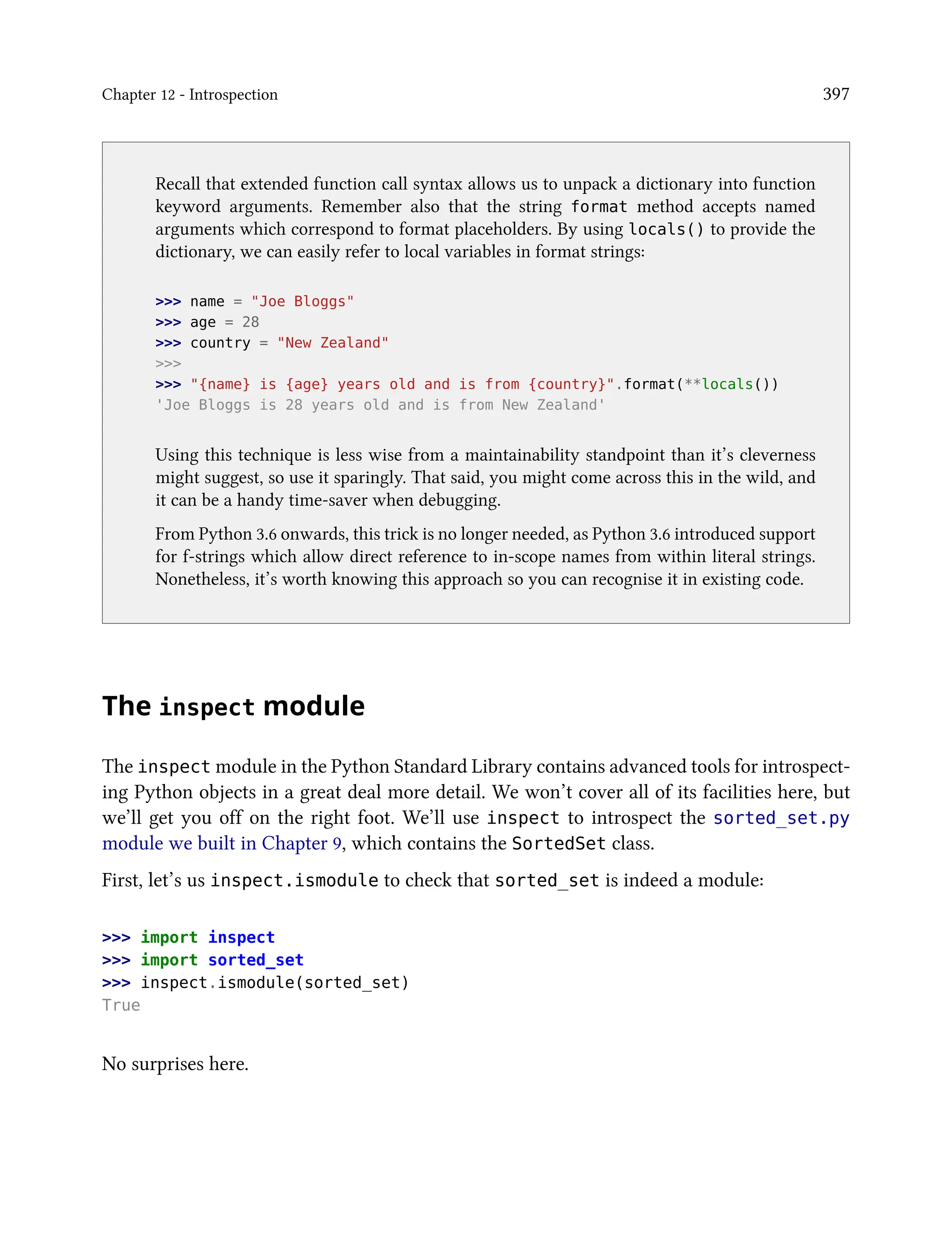 Chapter 12 - Introspection 397
Recall that extended function call syntax allows us to unpack a dictionary into function
keyword arguments. Remember also that the string format method accepts named
arguments which correspond to format placeholders. By using locals() to provide the
dictionary, we can easily refer to local variables in format strings:
>>> name = "Joe Bloggs"
>>> age = 28
>>> country = "New Zealand"
>>>
>>> "{name} is {age} years old and is from {country}".format(**locals())
'Joe Bloggs is 28 years old and is from New Zealand'
Using this technique is less wise from a maintainability standpoint than it’s cleverness
might suggest, so use it sparingly. That said, you might come across this in the wild, and
it can be a handy time-saver when debugging.
From Python 3.6 onwards, this trick is no longer needed, as Python 3.6 introduced support
for f-strings which allow direct reference to in-scope names from within literal strings.
Nonetheless, it’s worth knowing this approach so you can recognise it in existing code.
The inspect module
The inspect module in the Python Standard Library contains advanced tools for introspect-
ing Python objects in a great deal more detail. We won’t cover all of its facilities here, but
we’ll get you off on the right foot. We’ll use inspect to introspect the sorted_set.py
module we built in Chapter 9, which contains the SortedSet class.
First, let’s us inspect.ismodule to check that sorted_set is indeed a module:
>>> import inspect
>>> import sorted_set
>>> inspect.ismodule(sorted_set)
True
No surprises here.
 