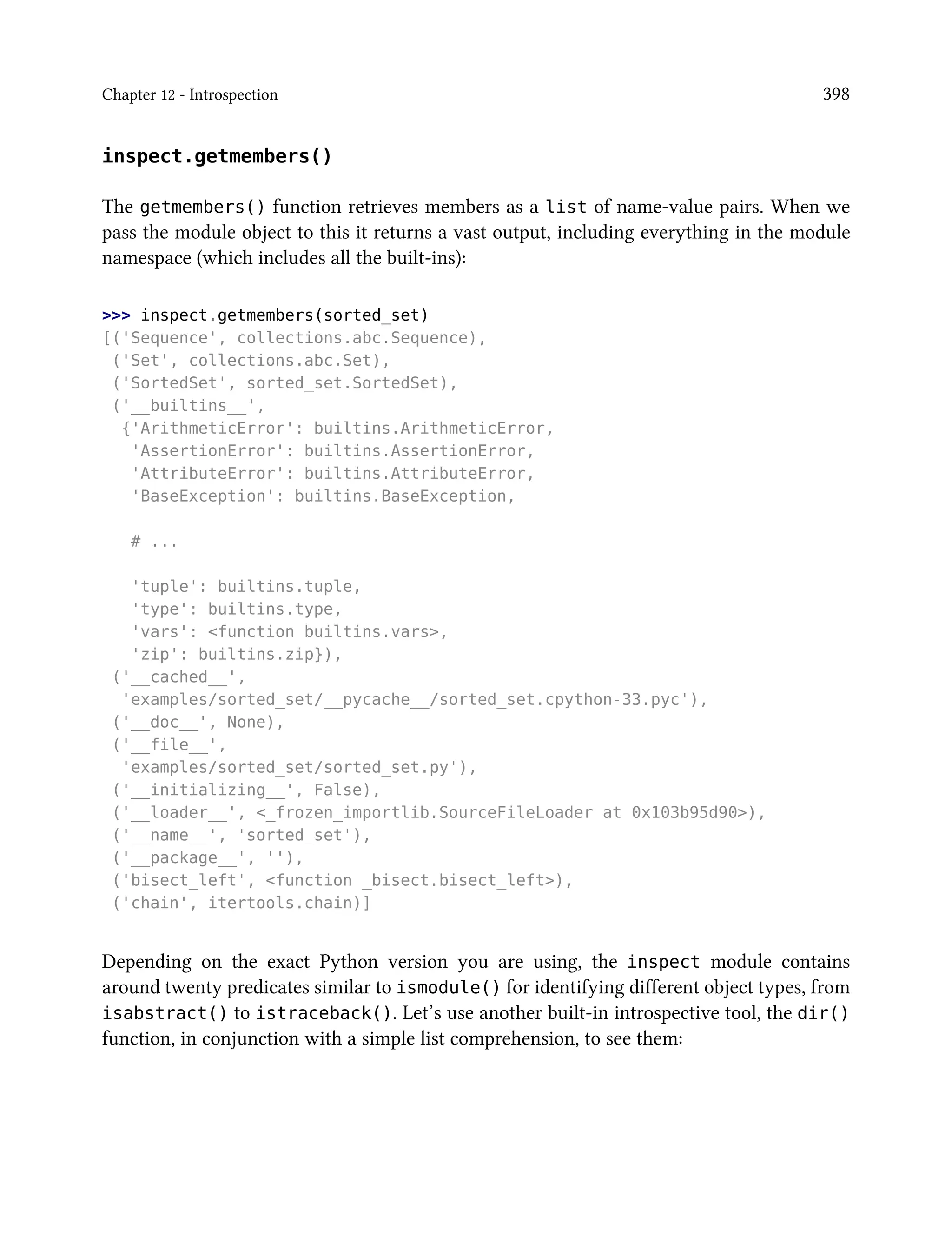 Chapter 12 - Introspection 398
inspect.getmembers()
The getmembers() function retrieves members as a list of name-value pairs. When we
pass the module object to this it returns a vast output, including everything in the module
namespace (which includes all the built-ins):
>>> inspect.getmembers(sorted_set)
[('Sequence', collections.abc.Sequence),
('Set', collections.abc.Set),
('SortedSet', sorted_set.SortedSet),
('__builtins__',
{'ArithmeticError': builtins.ArithmeticError,
'AssertionError': builtins.AssertionError,
'AttributeError': builtins.AttributeError,
'BaseException': builtins.BaseException,
# ...
'tuple': builtins.tuple,
'type': builtins.type,
'vars': <function builtins.vars>,
'zip': builtins.zip}),
('__cached__',
'examples/sorted_set/__pycache__/sorted_set.cpython-33.pyc'),
('__doc__', None),
('__file__',
'examples/sorted_set/sorted_set.py'),
('__initializing__', False),
('__loader__', <_frozen_importlib.SourceFileLoader at 0x103b95d90>),
('__name__', 'sorted_set'),
('__package__', ''),
('bisect_left', <function _bisect.bisect_left>),
('chain', itertools.chain)]
Depending on the exact Python version you are using, the inspect module contains
around twenty predicates similar to ismodule() for identifying different object types, from
isabstract() to istraceback(). Let’s use another built-in introspective tool, the dir()
function, in conjunction with a simple list comprehension, to see them:
 