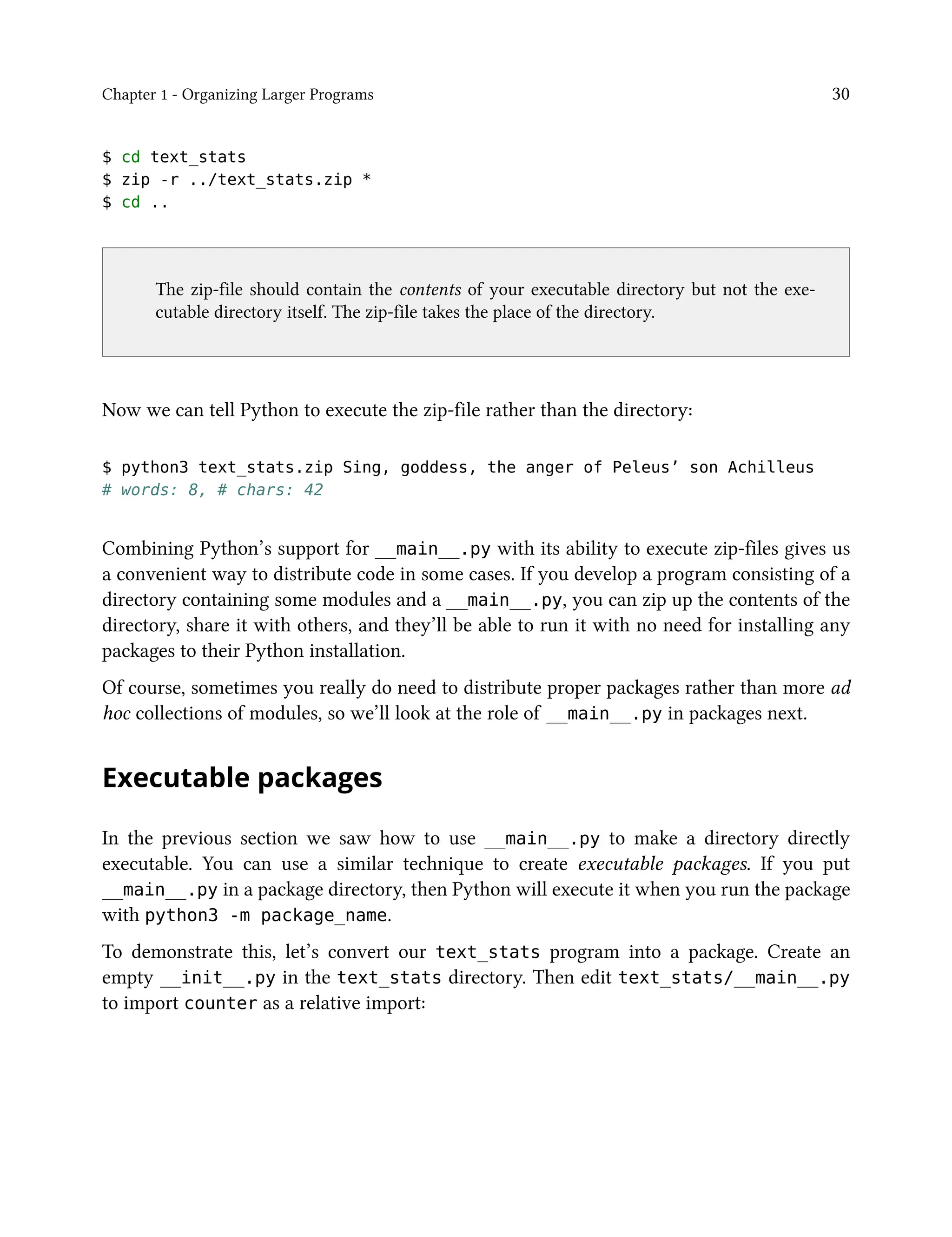 Chapter 1 - Organizing Larger Programs 30
$ cd text_stats
$ zip -r ../text_stats.zip *
$ cd ..
The zip-file should contain the contents of your executable directory but not the exe-
cutable directory itself. The zip-file takes the place of the directory.
Now we can tell Python to execute the zip-file rather than the directory:
$ python3 text_stats.zip Sing, goddess, the anger of Peleus’ son Achilleus
# words: 8, # chars: 42
Combining Python’s support for __main__.py with its ability to execute zip-files gives us
a convenient way to distribute code in some cases. If you develop a program consisting of a
directory containing some modules and a __main__.py, you can zip up the contents of the
directory, share it with others, and they’ll be able to run it with no need for installing any
packages to their Python installation.
Of course, sometimes you really do need to distribute proper packages rather than more ad
hoc collections of modules, so we’ll look at the role of __main__.py in packages next.
Executable packages
In the previous section we saw how to use __main__.py to make a directory directly
executable. You can use a similar technique to create executable packages. If you put
__main__.py in a package directory, then Python will execute it when you run the package
with python3 -m package_name.
To demonstrate this, let’s convert our text_stats program into a package. Create an
empty __init__.py in the text_stats directory. Then edit text_stats/__main__.py
to import counter as a relative import:
 