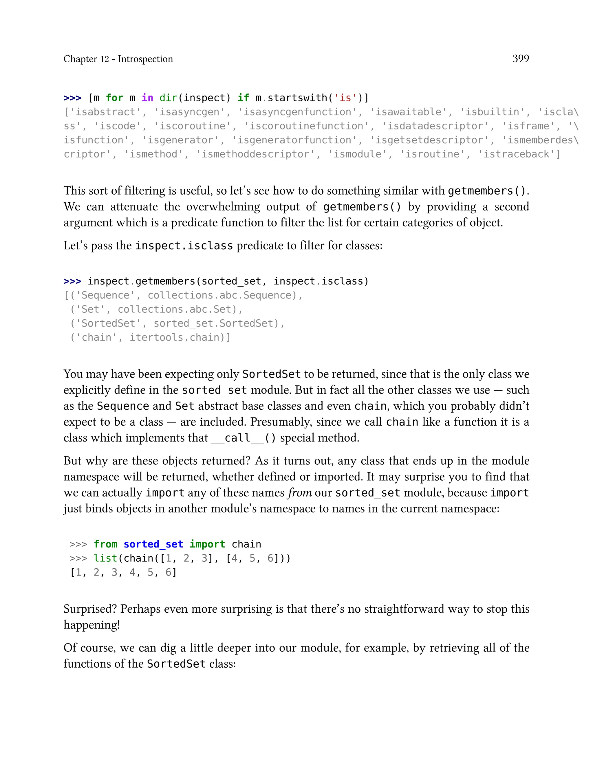 Chapter 12 - Introspection 399
>>> [m for m in dir(inspect) if m.startswith('is')]
['isabstract', 'isasyncgen', 'isasyncgenfunction', 'isawaitable', 'isbuiltin', 'iscla
ss', 'iscode', 'iscoroutine', 'iscoroutinefunction', 'isdatadescriptor', 'isframe', '
isfunction', 'isgenerator', 'isgeneratorfunction', 'isgetsetdescriptor', 'ismemberdes
criptor', 'ismethod', 'ismethoddescriptor', 'ismodule', 'isroutine', 'istraceback']
This sort of filtering is useful, so let’s see how to do something similar with getmembers().
We can attenuate the overwhelming output of getmembers() by providing a second
argument which is a predicate function to filter the list for certain categories of object.
Let’s pass the inspect.isclass predicate to filter for classes:
>>> inspect.getmembers(sorted_set, inspect.isclass)
[('Sequence', collections.abc.Sequence),
('Set', collections.abc.Set),
('SortedSet', sorted_set.SortedSet),
('chain', itertools.chain)]
You may have been expecting only SortedSet to be returned, since that is the only class we
explicitly define in the sorted_set module. But in fact all the other classes we use — such
as the Sequence and Set abstract base classes and even chain, which you probably didn’t
expect to be a class — are included. Presumably, since we call chain like a function it is a
class which implements that __call__() special method.
But why are these objects returned? As it turns out, any class that ends up in the module
namespace will be returned, whether defined or imported. It may surprise you to find that
we can actually import any of these names from our sorted_set module, because import
just binds objects in another module’s namespace to names in the current namespace:
>>> from sorted_set import chain
>>> list(chain([1, 2, 3], [4, 5, 6]))
[1, 2, 3, 4, 5, 6]
Surprised? Perhaps even more surprising is that there’s no straightforward way to stop this
happening!
Of course, we can dig a little deeper into our module, for example, by retrieving all of the
functions of the SortedSet class:
 