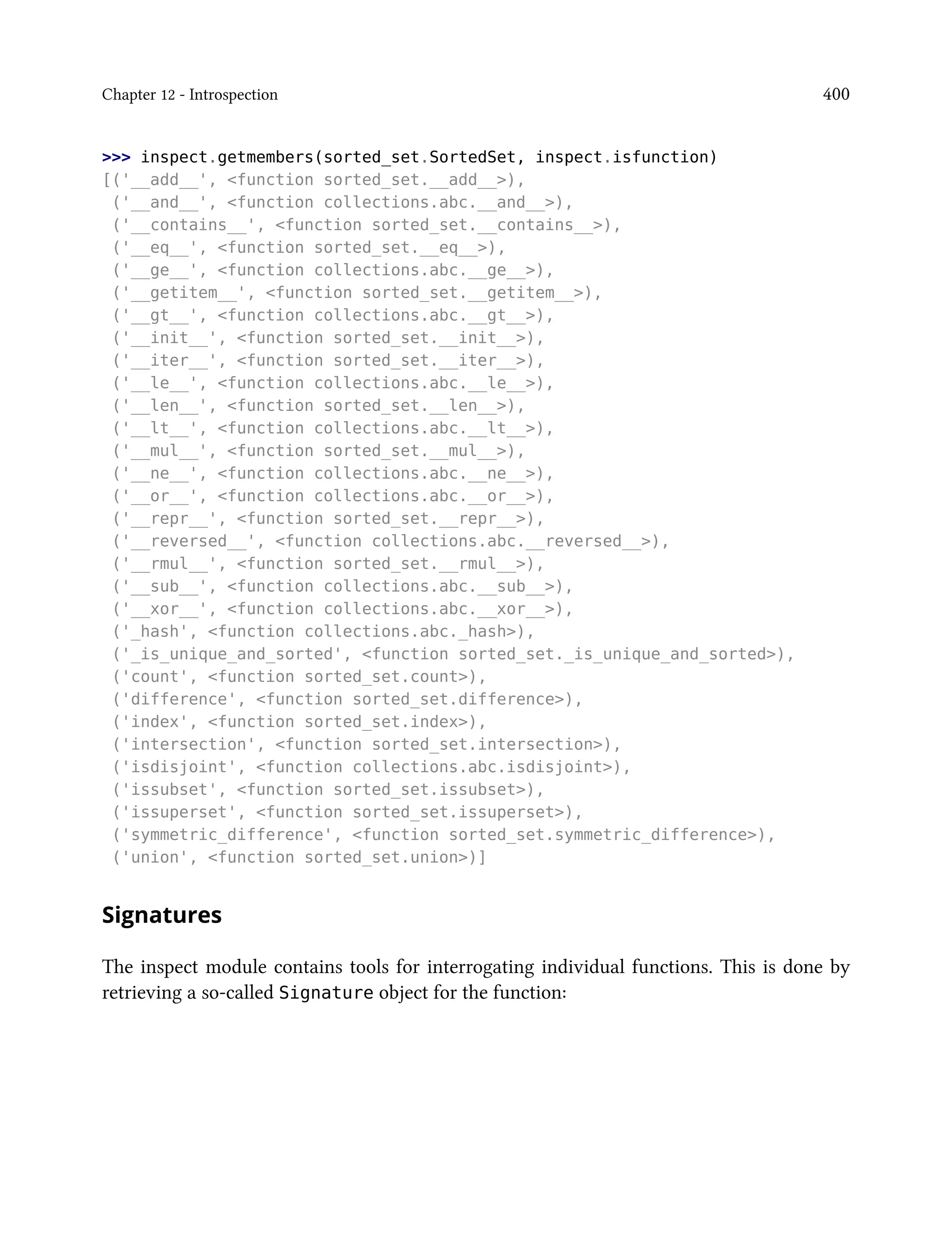 Chapter 12 - Introspection 400
>>> inspect.getmembers(sorted_set.SortedSet, inspect.isfunction)
[('__add__', <function sorted_set.__add__>),
('__and__', <function collections.abc.__and__>),
('__contains__', <function sorted_set.__contains__>),
('__eq__', <function sorted_set.__eq__>),
('__ge__', <function collections.abc.__ge__>),
('__getitem__', <function sorted_set.__getitem__>),
('__gt__', <function collections.abc.__gt__>),
('__init__', <function sorted_set.__init__>),
('__iter__', <function sorted_set.__iter__>),
('__le__', <function collections.abc.__le__>),
('__len__', <function sorted_set.__len__>),
('__lt__', <function collections.abc.__lt__>),
('__mul__', <function sorted_set.__mul__>),
('__ne__', <function collections.abc.__ne__>),
('__or__', <function collections.abc.__or__>),
('__repr__', <function sorted_set.__repr__>),
('__reversed__', <function collections.abc.__reversed__>),
('__rmul__', <function sorted_set.__rmul__>),
('__sub__', <function collections.abc.__sub__>),
('__xor__', <function collections.abc.__xor__>),
('_hash', <function collections.abc._hash>),
('_is_unique_and_sorted', <function sorted_set._is_unique_and_sorted>),
('count', <function sorted_set.count>),
('difference', <function sorted_set.difference>),
('index', <function sorted_set.index>),
('intersection', <function sorted_set.intersection>),
('isdisjoint', <function collections.abc.isdisjoint>),
('issubset', <function sorted_set.issubset>),
('issuperset', <function sorted_set.issuperset>),
('symmetric_difference', <function sorted_set.symmetric_difference>),
('union', <function sorted_set.union>)]
Signatures
The inspect module contains tools for interrogating individual functions. This is done by
retrieving a so-called Signature object for the function:
 