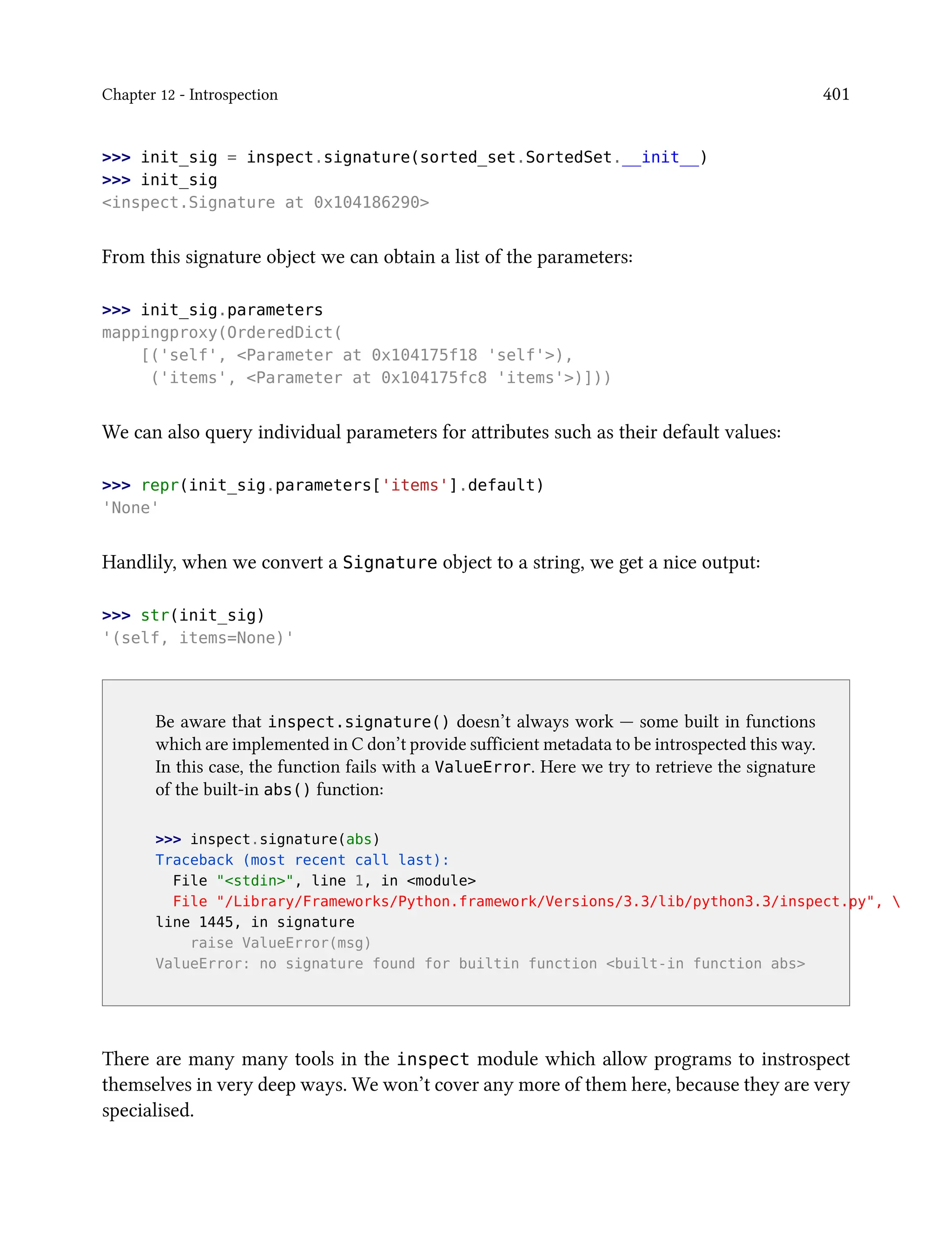 Chapter 12 - Introspection 401
>>> init_sig = inspect.signature(sorted_set.SortedSet.__init__)
>>> init_sig
<inspect.Signature at 0x104186290>
From this signature object we can obtain a list of the parameters:
>>> init_sig.parameters
mappingproxy(OrderedDict(
[('self', <Parameter at 0x104175f18 'self'>),
('items', <Parameter at 0x104175fc8 'items'>)]))
We can also query individual parameters for attributes such as their default values:
>>> repr(init_sig.parameters['items'].default)
'None'
Handlily, when we convert a Signature object to a string, we get a nice output:
>>> str(init_sig)
'(self, items=None)'
Be aware that inspect.signature() doesn’t always work — some built in functions
which are implemented in C don’t provide sufficient metadata to be introspected this way.
In this case, the function fails with a ValueError. Here we try to retrieve the signature
of the built-in abs() function:
>>> inspect.signature(abs)
Traceback (most recent call last):
File "<stdin>", line 1, in <module>
File "/Library/Frameworks/Python.framework/Versions/3.3/lib/python3.3/inspect.py", 
line 1445, in signature
raise ValueError(msg)
ValueError: no signature found for builtin function <built-in function abs>
There are many many tools in the inspect module which allow programs to instrospect
themselves in very deep ways. We won’t cover any more of them here, because they are very
specialised.
 