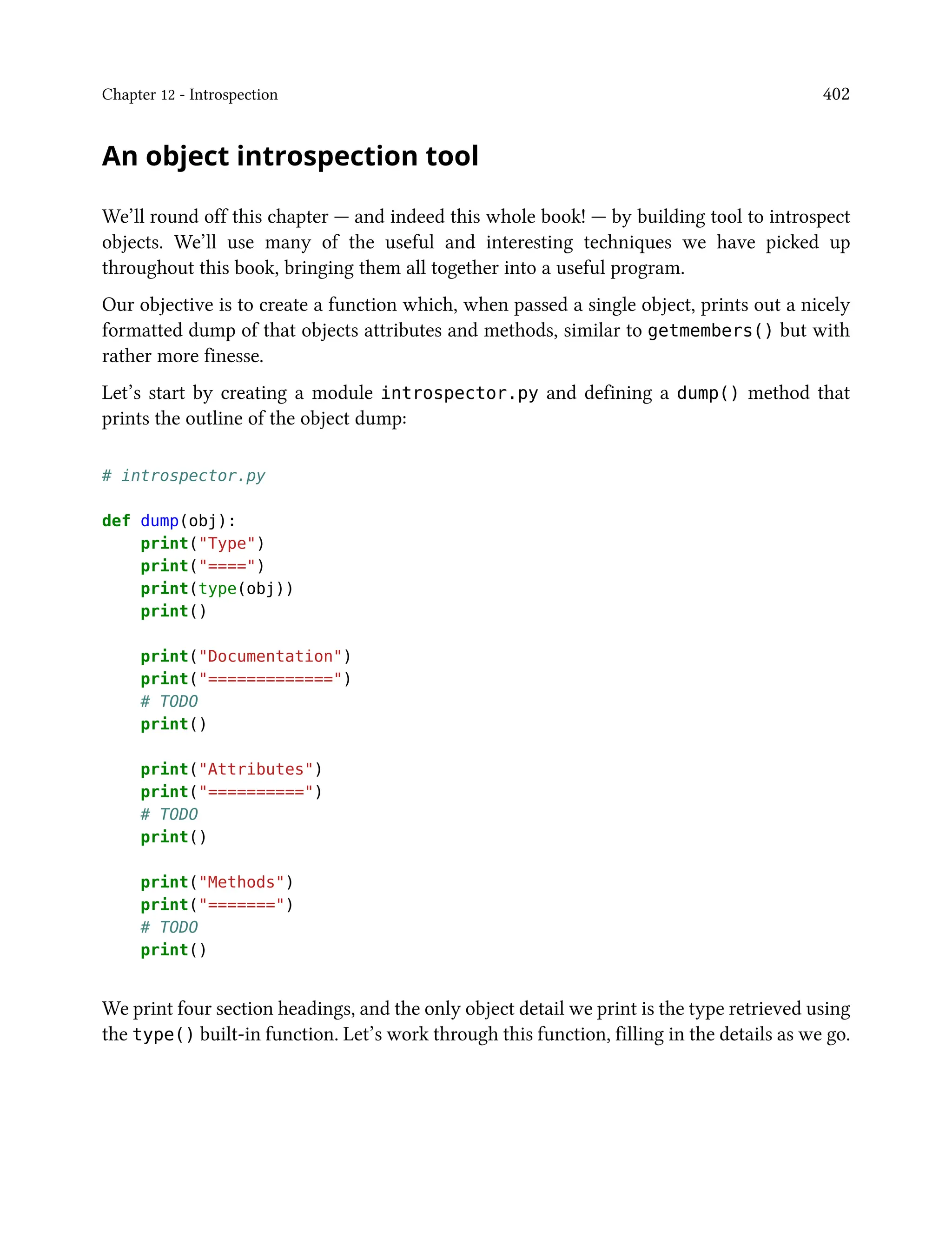 Chapter 12 - Introspection 402
An object introspection tool
We’ll round off this chapter — and indeed this whole book! — by building tool to introspect
objects. We’ll use many of the useful and interesting techniques we have picked up
throughout this book, bringing them all together into a useful program.
Our objective is to create a function which, when passed a single object, prints out a nicely
formatted dump of that objects attributes and methods, similar to getmembers() but with
rather more finesse.
Let’s start by creating a module introspector.py and defining a dump() method that
prints the outline of the object dump:
# introspector.py
def dump(obj):
print("Type")
print("====")
print(type(obj))
print()
print("Documentation")
print("=============")
# TODO
print()
print("Attributes")
print("==========")
# TODO
print()
print("Methods")
print("=======")
# TODO
print()
We print four section headings, and the only object detail we print is the type retrieved using
the type() built-in function. Let’s work through this function, filling in the details as we go.
 