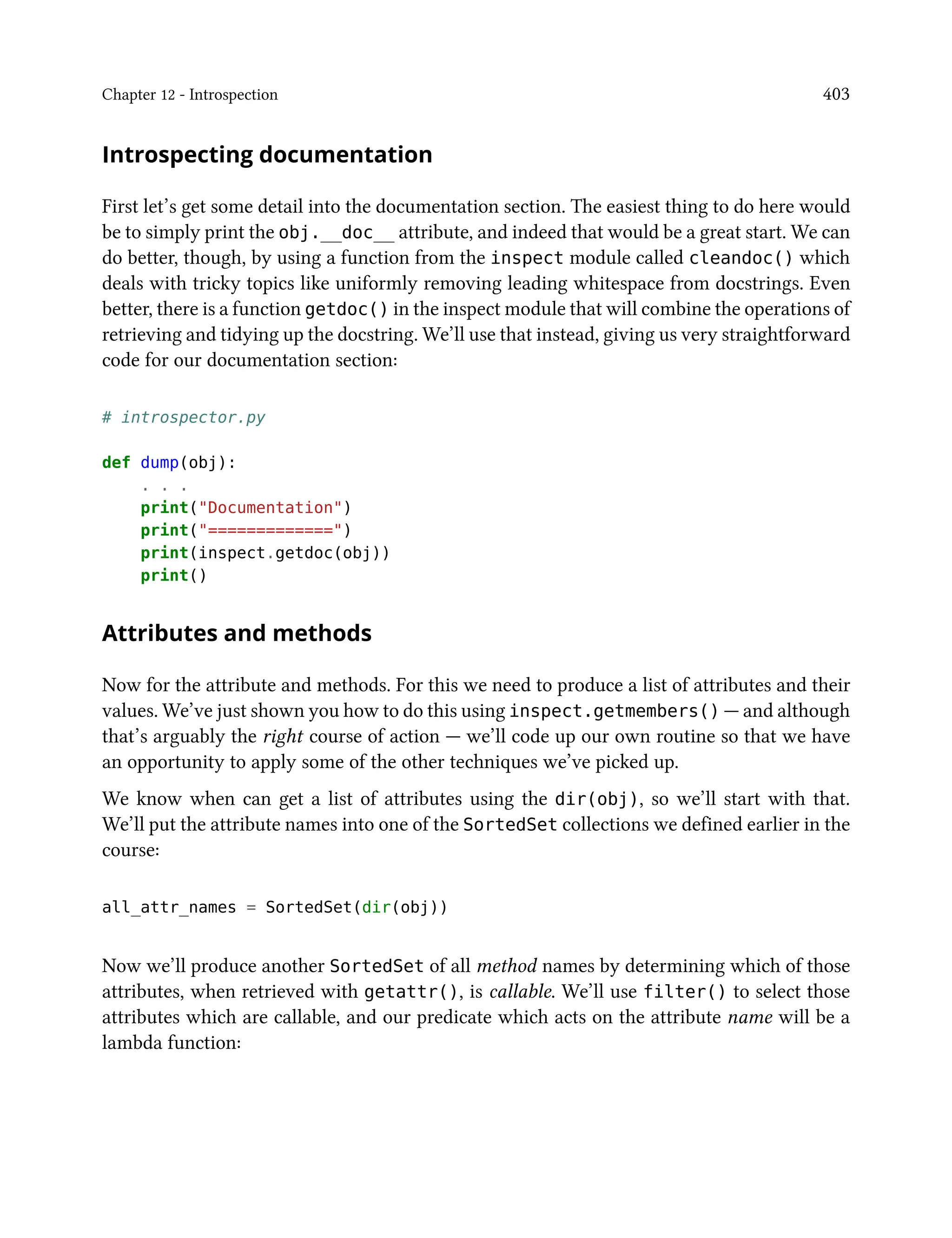 Chapter 12 - Introspection 403
Introspecting documentation
First let’s get some detail into the documentation section. The easiest thing to do here would
be to simply print the obj.__doc__ attribute, and indeed that would be a great start. We can
do better, though, by using a function from the inspect module called cleandoc() which
deals with tricky topics like uniformly removing leading whitespace from docstrings. Even
better, there is a function getdoc() in the inspect module that will combine the operations of
retrieving and tidying up the docstring. We’ll use that instead, giving us very straightforward
code for our documentation section:
# introspector.py
def dump(obj):
. . .
print("Documentation")
print("=============")
print(inspect.getdoc(obj))
print()
Attributes and methods
Now for the attribute and methods. For this we need to produce a list of attributes and their
values. We’ve just shown you how to do this using inspect.getmembers() — and although
that’s arguably the right course of action — we’ll code up our own routine so that we have
an opportunity to apply some of the other techniques we’ve picked up.
We know when can get a list of attributes using the dir(obj), so we’ll start with that.
We’ll put the attribute names into one of the SortedSet collections we defined earlier in the
course:
all_attr_names = SortedSet(dir(obj))
Now we’ll produce another SortedSet of all method names by determining which of those
attributes, when retrieved with getattr(), is callable. We’ll use filter() to select those
attributes which are callable, and our predicate which acts on the attribute name will be a
lambda function:
 